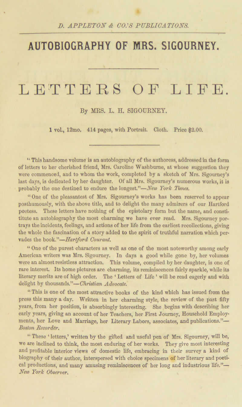 AUTOBIOGRAPHY OF MRS. SIGOURNEY. LETTERS OF LIFE. By MBS. L. U. SIGOURNEY. 1 vol., 12mo. 414 pages, with Portrait. Cloth. Price $2.00. “ This handsome volume is an autobiography of the authoress, addressed in the form of letters to her cherished friend, Mrs. Caroline Washburne, at whose suggestion they were commenced, and to whom the work, completed by a sketch of Mrs. Sigourney’s last days, is dedicated by her daughter. Of all Mrs. Sigourney’s numerous works, it is probably the one destined to endure the longest.”—New York Times. “One of the pleasantest of Mrs. Sigourney’s works has been reserved to appear posthumously, with the above title, and to delight the many admirers of our Hartford poetess. These letters have nothing of the epistolary form but the name, and consti- titute an autobiography the most charming we have ever read. Mrs. Sigourney por- trays the incidents, feelings, and actions of her life from the earliest recollections, giving the whole the fascination of a story added to the spirit of truthful narration which per- vades the book.”—Hartford Coward. “ One of the purest characters as well as one of the most noteworthy among early American writers was Mrs. Sigourney. In days a good while gone by, her volumes were an almost resistless attraction. This volume, compiled by her daughter, is one of rare interest. Its home pictures are charming, its reminiscences fairly sparkle, while its literary merits are of high order. The ‘ Letters of Life ’ will be read eagerly and with delight by thousands.”—Christian Advocate. “ This is one of the most attractive book3 of the kind which has issued from the press this many a day. Written in her charming style, the review of the past fifty years, from her position, is absorbingly interesting. She begins with describing her early years, giving an account of her Teachers, her First Journey, Household Employ- ments, her Love and Marriage, her Literary Labors, associates, and publications.”— Boston Recorder. “ These ‘ letters,’ written by the gifted and useful pen of Mrs. Sigourney, will be, we are inclined to think, the most enduring of her works. They give most interesting and profitable interior views of domestic life, embracing in their survey a kind of biography of their author, interspersed with choice specimens of her literary and poeti- cal productions, and many amusing reminiscences of her long and industrious life.”— New York Observer.