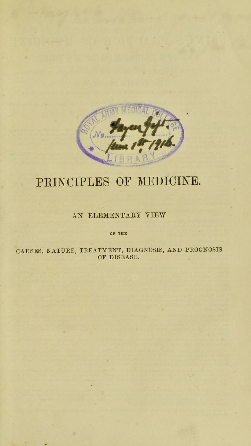 PRINCIPLES OF MEDICINE. AN ELEMENTARY VIEW OF THE CAUSES, NATURE, TREATMENT, DIAGNOSIS, AND PROGNOSIS OF DISEASE.