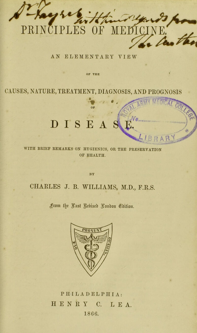 AN ELEMENTARY VIEW OP THE CAUSES, NATURE, TREATMENT, DIAGNOSIS, AND PROGNOSIS WITH BRIEF REMARKS ON HYGIENICS. OR THE PRESERVATION OF HEALTH. BY CHARLES J. B. WILLIAMS, M.D., F.R.S. cjfrom i\t |lebis£b JTonboiv (Bbitiorr. PHILADELPHIA: HENRY C. LEA. 1866.