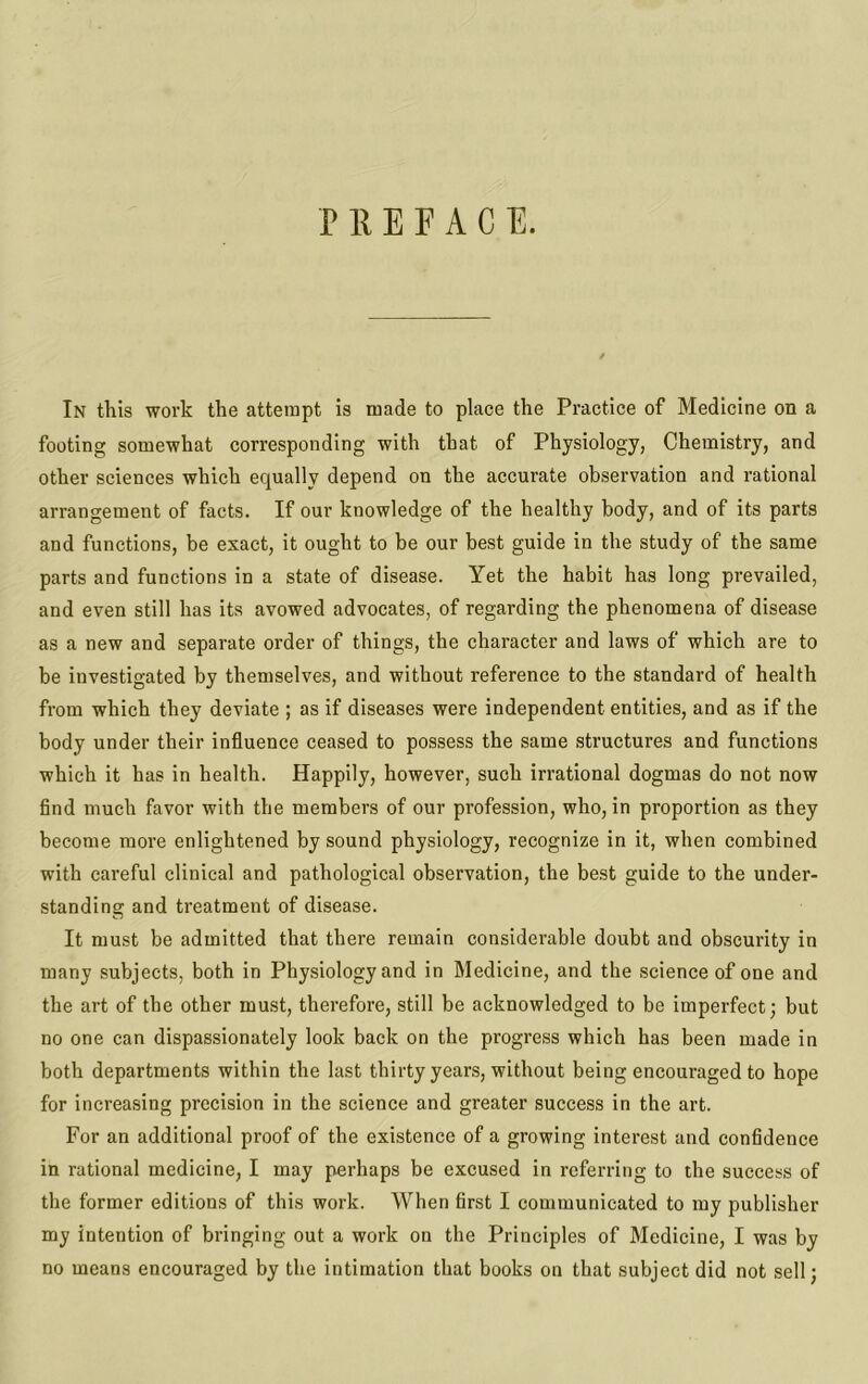 PREFACE. In this work the attempt is made to place the Practice of Medicine on a footing somewhat corresponding with that of Physiology, Chemistry, and other sciences which equally depend on the accurate observation and rational arrangement of facts. If our knowledge of the healthy body, and of its parts and functions, be exact, it ought to be our best guide in the study of the same parts and functions in a state of disease. Yet the habit has long prevailed, and even still has its avowed advocates, of regarding the phenomena of disease as a new and separate order of things, the character and laws of which are to be investigated by themselves, and without reference to the standard of health from which they deviate ; as if diseases were independent entities, and as if the body under their influence ceased to possess the same structures and functions which it has in health. Happily, however, such irrational dogmas do not now find much favor with the members of our profession, who, in proportion as they become more enlightened by sound physiology, recognize in it, when combined with careful clinical and pathological observation, the best guide to the under- standing and treatment of disease. It must be admitted that there remain considerable doubt and obscurity in many subjects, both in Physiology and in Medicine, and the science of one and the art of the other must, therefore, still be acknowledged to be imperfect; but no one can dispassionately look back on the progress which has been made in both departments within the last thirty years, without being encouraged to hope for increasing precision in the science and greater success in the art. For an additional proof of the existence of a growing interest and confidence in rational medicine, I may perhaps be excused in referring to the success of the former editions of this work. When first I communicated to my publisher my intention of bringing out a work on the Principles of Medicine, I was by no means encouraged by the intimation that books on that subject did not sell;
