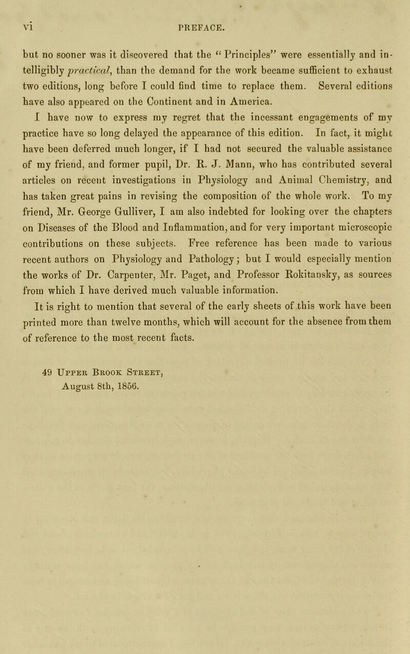 but no sooner was it discovered that the “ Principles” were essentially and in- telligibly practical, than the demand for the work became sufficient to exhaust two editions, long before I could find time to replace them. Several editions have also appeared on the Continent and in America. I have now to express my regret that the incessant engagements of my practice have so long delayed the appearance of this edition. In fact, it might have been deferred much longer, if I had not secured the valuable assistance of my friend, and former pupil, Dr. R. J. Mann, who has contributed several articles on recent investigations in Physiology and Animal Chemistry, and has taken great pains in revising the composition of the whole work. To my friend, Mr. George Gulliver, I am also indebted for looking over the chapters on Diseases of the Blood and Inflammation, and for very important microscopic contributions on these subjects. Free reference has been made to various recent authors on Physiology and Pathology; but I would especially mention the works of Dr. Carpenter, Mr. Paget, and Professor Rokitansky, as sources from which I have derived much valuable information. It is right to mention that several of the early sheets of this work have been printed more than twelve months, which will account for the absence from them of reference to the most recent facts. 49 Upper Brook Street, August 8th, 1856.