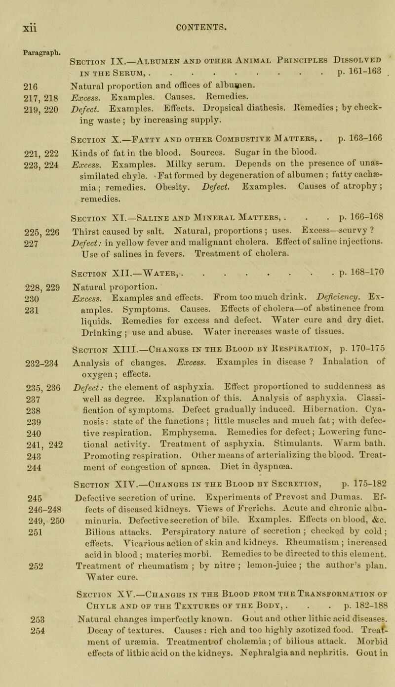Paragraph. 216 217, 218 219, 220 221, 222 223, 224 225, 226 227 228, 229 230 231 232-234 235, 236 237 238 239 240 241, 242 243 244 245 246-248 249, 250 251 252 253 254 Section IX.—Albumen and other Animal Principles Dissolved in the Serum, p- 161-163 Natural proportion and offices of albumen. Excess. Examples. Causes. Remedies. Defect. Examples. Effects. Dropsical diathesis. Pvemedies; by check- ing waste ; by increasing supply. Section X.—Fatty and other Combustive Matters, . p. 163-166 Kinds of fat in the blood. Sources. Sugar in the blood. Excess. Examples. Milky serum. Depends on the presence of unas- similated chyle. -Fat formed by degeneration of albumen ; fatty cachae- mia; remedies. Obesity. Defect. Examples. Causes of atrophy; remedies. Section XI.—Saline and Mineral Matters, . . . p. 166-168 Thirst caused by salt. Natural, proportions ; uses. Excess—scurvy ? Defect: in yellow fever and malignant cholera. Effect of saline injections. Use of salines in fevers. Treatment of cholera. Section XII.—Water, p. 168-170 Natural proportion. Excess. Examples and effects. From too much drink. Deficiency. Ex- amples. Symptoms. Causes. Effects of cholera—of abstinence from liquids. Remedies for excess and defect. Water cure and dry diet. Drinking ; use and abuse. Water increases waste of tissues. Section XIII.—Changes in the Blood by Respiration, p. 170-175 Analysis of changes. Excess. Examples in disease ? Inhalation of oxygen; effects. Defect; the element of asphyxia. Effect proportioned to suddenness as well as degree. Explanation of this. Analysis of asphyxia. Classi- fication of symptoms. Defect gradually induced. Hibernation. Cya- nosis : state of the functions ; little muscles and much fat; with defec- tive respiration. Emphysema. Remedies for defect; Lowering func- tional activity. Treatment of asphyxia. Stimulants. Warm bath. Promoting respiration. Other means of arterializing the blood. Treat- ment of congestion of apncea. Diet in dyspncea. Section XIY.—Changes in the Blood by Secretion, p. 175-182 Defective secretion of urine. Experiments of Prevost and Dumas. Ef- fects of diseased kidneys. Views of Frericlis. Acute and chronic albu- minuria. Defective secretion of bile. Examples. Effects on blood, &c. Bilious attacks. Perspiratory nature of secretion ; checked by cold ; effects. Vicarious action of skin and kidneys. Rheumatism; increased acid in blood ; materies morbi. Remedies to be directed to this element. Treatment of rheumatism ; by nitre ; lemon-juice ; the author’s plan. Water cure. Section XV.—Changes in the Blood prom the Transformation of Chyle and of the Textures of the Body, . . . p. 182-188 Natural changes imperfectly known. Gout and other lithic acid diseases. Decay of textures. Causes : rich and too highly azotized food. Treat- ment of uraemia. Treatment of cholaemia; of bilious attack. Morbid effects of lithic acid on the kidneys. Nephralgia and nephritis. Gout in