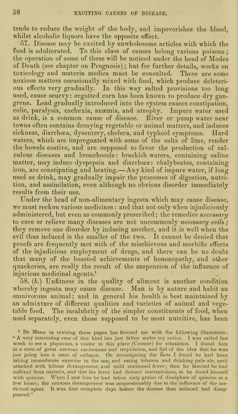 tends to reduce the weight of the body, and impoverishes the blood, whilst alcoholic liquors have the opposite effect. 57. Disease may be excited by unwholesome articles with which the food is adulterated. To this class of causes belong various poisons ; the operation of some of these will be noticed under the head of Modes of Death (see chapter on Prognosis); but for further details, works on toxicology and materia medica must be consulted. There are some noxious matters occasionally mixed with food, which produce deleteri- ous effects very gradually. In this way salted provisions too long used, cause scurvy: ergotted corn has been known to produce dry gan- grene. Lead gradually introduced into the system causes constipation, colic, paralysis, cachexia, anaemia, and atrophy. Impure water used as drink, is a common cause of disease. River or pump water near towns often contains decaying vegetable or animal matters, and induces sickness, diarrhoea, dysentery, cholera, and typhoid symptoms. Hard waters, which are impregnated with some of the salts of lime, render the bowels costive, and are supposed to favor the production of cal- culous diseases and bronchocele: brackish waters, containing saline matter, may induce dyspepsia and diarrhoea: chalybeates, containing iron, are constipating and heating.—Any kind of impure water, if long used as drink, may gradually impair the processes of digestion, nutri- tion, and assimilation, even although no obvious disorder immediately results from their use. Under the head of non-alimentary ingesta which may cause disease, we must reckon various medicines: and that not only when injudiciously administered, but even as commonly prescribed; the remedies necessary to cure or relieve many diseases are not uncommonly necessary evils ; they remove one disorder by inducing another, and it is well when the evil thus induced is the smaller of the two. It cannot be denied that proofs are frequently met with of the mischievous and morbific effects of the injudicious employment of drugs, and there can be no doubt that many of the boasted achievements of homoeopathy, and otjier quackeries, are really the result of the suspension of the influence of injurious medicinal agents.1 ^ 58. (b.) Unfitness in the quality of aliment is another condition whereby ingesta may cause disease. Man is by nature and habit an omnivorous animal; and in general his health is best maintained by an admixture of different qualities and varieties of animal and vege- table food. The insalubrity of the simpler constituents of food, when used separately, even those supposed to be most nutritive, has been 1 Dr. Mann in revising these pages has favored me with the following illustration: “A very interesting case of this kind lias just fallen under my notice. I was called last week to see a physician, a visitor to this place (Cromer) for relaxation. I found him in a state of great nervous excitement and trepidation, and full of the idea that he was just going into a state of collapse. On investigating the facts I found he had been taking immoderate exercise in the sun, and eating lobsters and drinking pale ale, until attacked with bilious derangement, and mild continued fever; then he fancied he had suffered from malaria, and that the fever had distinct intermissions, so he dosed himself with quinine. When I saw him he had taken sixty grains of disulphate of quinine in a few hours; the nervous derangement was unquestionably due to the influence of the me- dicinal agent. It was four complete days before the disease thus induced had disap- peared.”