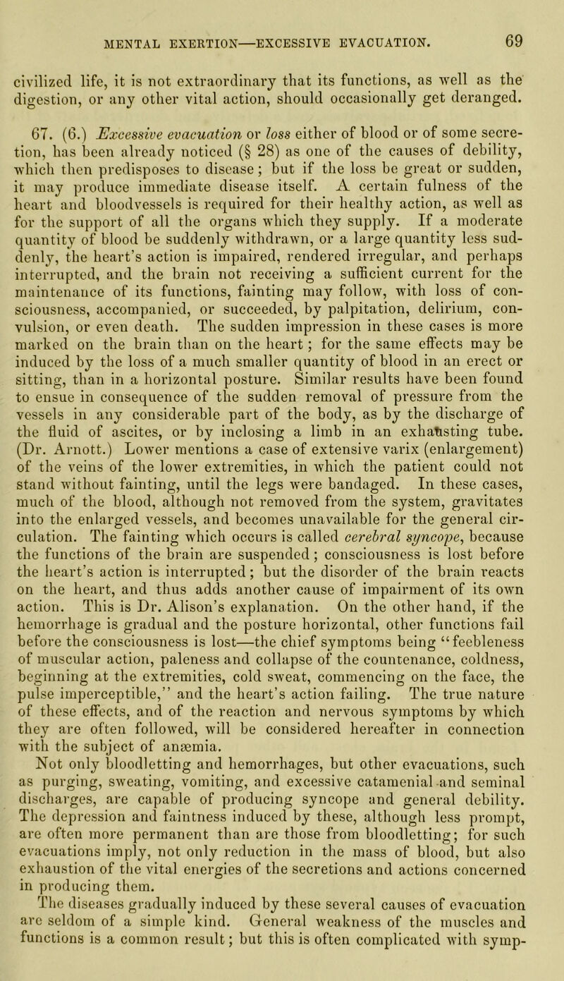 civilized life, it is not extraordinary that its functions, as 'well as the digestion, or any other vital action, should occasionally get deranged. 67. (6.) Excessive evacuation or loss either of blood or of some secre- tion, has been already noticed (§ 28) as one of the causes of debility, which then predisposes to disease; but if the loss be great or sudden, it may produce immediate disease itself. A certain fulness of the heart and bloodvessels is required for their healthy action, as well as for the support of all the organs which they supply. If a moderate quantity of blood be suddenly withdrawn, or a large quantity less sud- denly, the heart’s action is impaired, rendered irregular, and perhaps interrupted, and the brain not receiving a sufficient current for the maintenance of its functions, fainting may follow, with loss of con- sciousness, accompanied, or succeeded, by palpitation, delirium, con- vulsion, or even death. The sudden impression in these cases is more marked on the brain than on the heart; for the same effects may be induced by the loss of a much smaller quantity of blood in an erect or sitting, than in a horizontal posture. Similar results have been found to ensue in consequence of the sudden removal of pressure from the vessels in any considerable part of the body, as by the discharge of the fluid of ascites, or by inclosing a limb in an exhausting tube. (Dr. Arnott.) Lower mentions a case of extensive varix (enlargement) of the veins of the lower extremities, in which the patient could not stand without fainting, until the legs were bandaged. In these cases, much of the blood, although not removed from the system, gravitates into the enlarged vessels, and becomes unavailable for the general cir- culation. The fainting which occurs is called cerebral syncope, because the functions of the brain are suspended; consciousness is lost before the heart’s action is interrupted; but the disorder of the brain reacts on the heart, and thus adds another cause of impairment of its own action. This is Dr. Alison’s explanation. On the other hand, if the hemorrhage is gradual and the posture horizontal, other functions fail before the consciousness is lost—the chief symptoms being “feebleness of muscular action, paleness and collapse of the countenance, coldness, beginning at the extremities, cold sweat, commencing on the face, the pulse imperceptible,” and the heart’s action failing. The true nature of these effects, and of the reaction and nervous symptoms by which they are often followed, will be considered hereafter in connection with the subject of angemia. Not only bloodletting and hemorrhages, but other evacuations, such as purging, sweating, vomiting, and excessive catamenial and seminal discharges, are capable of producing syncope and general debility. The depression and faintness induced by these, although less prompt, are often more permanent than are those from bloodletting; for such evacuations imply, not only reduction in the mass of blood, but also exhaustion of the vital energies of the secretions and actions concerned in producing them. The diseases gradually induced by these several causes of evacuation are seldom of a simple kind. General weakness of the muscles and functions is a common result; but this is often complicated with symp-