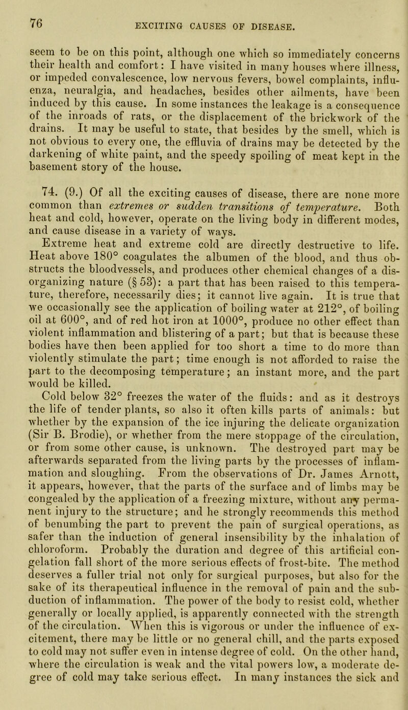 seem to be on this point, although one which so immediately concerns their health and comfort: I have visited in many houses where illness, or impeded convalescence, low nervous fevers, bowel complaints, influ- enza, neuralgia, and headaches, besides other ailments, have been induced by this cause. In some instances the leakage is a consequence of the inroads of rats, or the displacement of the brickwork of the drains. It may be useful to state, that besides by the smell, which is not obvious to every one, the effluvia of drains may be detected by the darkening of white paint, and the speedy spoiling of meat kept in the basement story of the house. 74. (9.) Of all the exciting causes of disease, there are none more common than extremes or sudden transitions of temperature. Both heat and cold, however, operate on the living body in different modes, and cause disease in a variety of ways. Extreme heat and extreme cold are directly destructive to life. Heat above 180° coagulates the albumen of the blood, and thus ob- structs the bloodvessels, and produces other chemical changes of a dis- organizing nature (§53): a part that has been raised to this tempera- ture, therefore, necessarily dies; it cannot live again. It is true that we occasionally see the application of boiling water at 212°, of boiling oil at 600°, and of red hot iron at 1000°, produce no other effect than violent inflammation and blistering of a part; but that is because these bodies have then been applied for too short a time to do more than violently stimulate the part; time enough is not afforded to raise the part to the decomposing temperature; an instant more, and the part would be killed. Cold below 32° freezes the water of the fluids: and as it destroys the life of tender plants, so also it often kills parts of animals: but whether by the expansion of the ice injuring the delicate organization (Sir B. Brodie), or whether from the mere stoppage of the circulation, or from some other cause, is unknown. The destroyed part may be afterwards separated from the living parts by the processes of inflam- mation and sloughing. From the observations of Dr. James Arnott, it appears, however, that the parts of the surface and of limbs may be congealed by the application of a freezing mixture, without any perma- nent injury to the structure; and he strongly recommends this method of benumbing the part to prevent the pain of surgical operations, as safer than the induction of general insensibility by the inhalation of chloroform. Probably the duration and degree of this artificial con- gelation fall short of the more serious effects of frost-bite. The method deserves a fuller trial not only for surgical purposes, but also for the sake of its therapeutical influence in the removal of pain and the sub- duction of inflammation. The power of the body to resist cold, whether generally or locally applied, is apparently connected with the strength of the circulation. When this is vigorous or under the influence of ex- citement, there may be little or no general chill, and the parts exposed to cold may not suffer even in intense degree of cold. On the other hand, where the circulation is weak and the vital powers low, a moderate de- gree of cold may take serious effect. In many instances the sick and