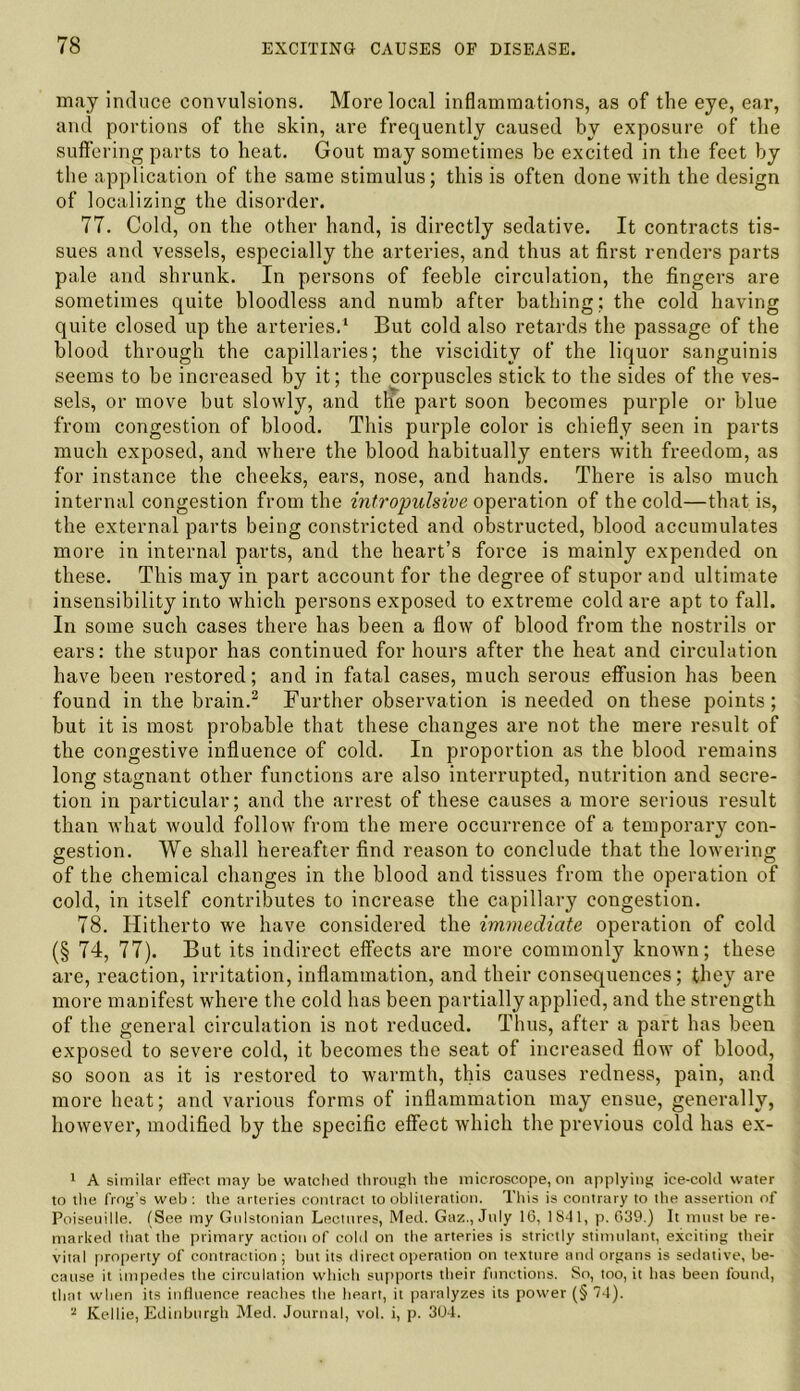 may induce convulsions. More local inflammations, as of the eye, ear, and portions of the skin, are frequently caused by exposure of the suffering parts to heat. Gout may sometimes be excited in the feet by the application of the same stimulus; this is often done with the design of localizing the disorder. 77. Cold, on the other hand, is directly sedative. It contracts tis- sues and vessels, especially the arteries, and thus at first renders parts pale and shrunk. In persons of feeble circulation, the fingers are sometimes quite bloodless and numb after bathing; the cold having quite closed up the arteries.1 But cold also retards the passage of the blood through the capillaries; the viscidity of the liquor sanguinis seems to be increased by it; the corpuscles stick to the sides of the ves- sels, or move but slowly, and the part soon becomes purple or blue from congestion of blood. This purple color is chiefly seen in parts much exposed, and where the blood habitually enters with freedom, as for instance the cheeks, ears, nose, and hands. There is also much internal congestion from the intropulsive operation of the cold—that is, the external parts being constricted and obstructed, blood accumulates more in internal parts, and the heart’s force is mainly expended on these. This may in part account for the degree of stupor and ultimate insensibility into which persons exposed to extreme cold are apt to fall. In some such cases there has been a flow of blood from the nostrils or ears: the stupor has continued for hours after the heat and circulation have been restored; and in fatal cases, much serous effusion has been found in the brain.2 Further observation is needed on these points; but it is most probable that these changes are not the mere result of the congestive influence of cold. In proportion as the blood remains long stagnant other functions are also interrupted, nutrition and secre- tion in particular; and the arrest of these causes a more serious result than what would follow from the mere occurrence of a temporary con- gestion. We shall hereafter find reason to conclude that the lowering of the chemical changes in the blood and tissues from the operation of cold, in itself contributes to increase the capillary congestion. 78. Hitherto we have considered the immediate operation of cold (§ 74, 77). But its indirect effects are more commonly known; these are, reaction, irritation, inflammation, and their consequences; they are more manifest where the cold has been partially applied, and the strength of the general circulation is not reduced. Thus, after a part has been exposed to severe cold, it becomes the seat of increased flow of blood, so soon as it is restored to warmth, this causes redness, pain, and more heat; and various forms of inflammation may ensue, generally, however, modified by the specific effect which the previous cold has ex- 1 A similar effect may be watched through the microscope, on applying ice-cold water to the frog's web : the arteries contract to obliteration. This is contrary to the assertion of Poiseuille. (See my Gnlstonian Lectures, Med. Gaz., July 1(3, 1841, p. 039.) It must be re- marked that the primary action of cold on the arteries is strictly stimulant, exciting their vital property of contraction; but its direct operation on texture and organs is sedative, be- cause it impedes the circulation which supports their functions. So, too, it has been found, that when its influence reaches the heart, it paralyzes its power (§ 74). ,J Kellie, Edinburgh Med. Journal, vol. i, p. 304.