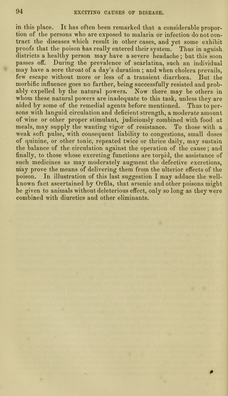 in this place. It has often been remarked that a considerable propor- tion of the persons who are exposed to malaria or infection do not con- tract the diseases which result in other cases, and yet some exhibit proofs that the poison has really entered their system. Thus in aguish districts a healthy person may have a severe headache ; but this soon passes off. During the prevalence of scarlatina, such an individual may have a sore throat of a day’s duration ; and when cholera prevails, few escape without more or less of a transient diarrhoea. But the morbific influence goes no farther, being successfully resisted and prob- ably expelled by the natural powers. Now there may be others in whom these natural powers are inadequate to this task, unless they are aided by some of the remedial agents before mentioned. Thus to per- sons with languid circulation and deficient strength, a moderate amount of wine or other proper stimulant, judiciously combined with food at meals, may supply the wanting vigor of resistance. To those with a weak soft pulse, with consequent liability to congestions, small doses of quinine, or other tonic, repeated twice or thrice daily, may sustain the balance of the circulation against the operation of the cause; and finally, to those whose excreting functions are torpid, the assistance of such medicines as may moderately augment the defective excretions, may prove the means of delivering them from the ulterior effects of the poison. In illustration of this last suggestion I may adduce the well- known fact ascertained by Orfila, that arsenic and other poisons might be given to animals without deleterious effect, only so long as they were combined with diuretics and other eliminants.