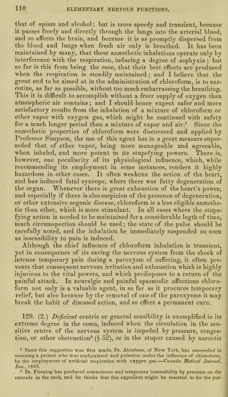 that of opium and alcohol; but is more speedy and transient, because it passes freely and directly through the lungs into the arterial blood, and so affects the brain, and because it is as promptly dispersed from the blood and lungs when fresh air only is breathed. It has been maintained by many, that these anaesthetic inhalations operate only by interference with the respiration, inducing a degree of asphyxia ; but so far is this from being the case, that their best effects are produced when the respiration is steadily maintained ; and I believe that the great end to be aimed at in the administration of chloroform, is to nar- cotize, as far as possible, without too much embarrassing the breathing. This it is difficult to accomplish without a freer supply of oxygen than atmospheric air contains; and I should hence expect safer and more satisfactory results from the inhalation of a mixture of chloroform or ether vapor with oxygen gas, which might be continued with safety for a much longer period than a mixture of vapor and air.1 Since the anaesthetic properties of chloroform were discovered and applied by Professor Simpson, the use of this agent has in a great measure super- seded that of ether vapor, being more manageable and agreeable, when inhaled, and more potent in its stupefying powers. There is, however, one peculiarity of its physiological influence, which, while recommending its employment in some instances, renders it highly hazardous in other cases. It often weakens the action of the heart, and has induced fatal syncope, where there was fatty degeneration of the organ. Whenever there is great exhaustion of the heart’s power, and especially if there is also suspicion of the presence of degeneration, or other extensive organic disease, chloroform is a less eligible anaesthe- tic than ether, which is more stimulant. In all cases where the stupe- fying action is needed to be maintained fora considerable legth of time, much circumspection should be used; the state of the pulse should be carefully noted, and the inhalation be immediately suspended so soon as insensibility to pain is induced. Although the chief influence of chloroform inhalation is transient, yet in consequence of its saving the nervous system from the shock of intense temporary pain during a paroxysm of suffering, it often pre- vents that consequent nervous irritation and exhaustion which is highly injurious to the vital powers, and which predisposes to a return of the painful attack. In neuralgic and painful spasmodic affections chloro- form not only is a valuable agent, in so far as it procures temporary relief, but also because by the removal of one of the paroxysms it may break the habit of diseased action, and so effect a permanent cure. 129. (2.) Deficient centric or general sensibility is exemplified in its extreme degree in the coma, induced when the circulation in the sen- sitive centre of the nervous sj^stem is impeded by pressure, conges- tion, or other obstruction2 (§ 52), or in the stupor caused by narcotic 1 Since tliis suggestion was first made, Dr. Abratiam, of New York, has succeeded in restoring a patient who was asphyxiated and pulseless under the influence of chloroform, by the employment of artificial respiration with oxygen gas.—Canada Medical Journal, Jan., 1853. 2 Dr. Fleming has produced somnolence and temporary insensibility by pressure on the carotids in the neck, and he thinks that this expedient might be resorted to for the pur-