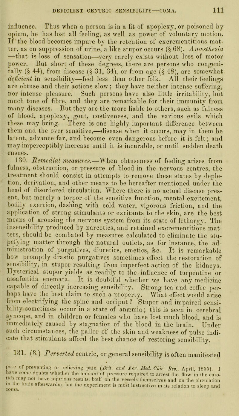 influence. Thus when a person is in a fit of apoplexy, or poisoned by opium, he lias lost all feeling, as well as power of voluntary motion. If the blood becomes impure by the retention of excrementitious mat- ter, as on suppression of urine, a like stupor occurs (§ 68). Anaesthesia —that is loss of sensation—very rarely exists without loss of motor power. But short of these degrees, there are persons who congeni- tally (§ 44), from disease (§ 31, 34), or from age (§ 48), are somewhat deficient in sensibility—feel less than other folk. All their feelings are obtuse and their actions slow; they have neither intense suffering, nor intense pleasure. Such persons have also little irritability, but much tone of fibre, and they are remarkable for their immunity from many diseases. But they are the more liable to others, such as fulness of blood, apoplexy, gout, costiveness, and the various evils which these may bring. There is one highly important difference between them and the over sensitive,—disease when it occurs, may in them be latent, advance far, and become even dangerous before it is felt; and may imperceptibly increase until it is incurable, or until sudden death ensues. 130. Remedial measures.—When obtuseness of feeling arises from fulness, obstruction, or pressure of blood in the nervous centres, the treatment should consist in attempts to remove these states by deple- tion, derivation, and other means to be hereafter mentioned under the head of disordered circulation. Where there is no actual disease pres- ent, but merely a torpor of the sensitive function, mental excitement, bodily exertion, dashing with cold water, vigorous friction, and the application of strong stimulants or excitants to the skin, are the best means of arousing the nervous system from its state of lethargy. The insensibility produced by narcotics, and retained excrementitious mat- ters, should be combated by measures calculated to eliminate the stu- pefying matter through the natural outlets, as for instance, the ad- ministration of purgatives, diuretics, emetics, &c. It is remarkable how promptly drastic purgatives sometimes effect the restoration of sensibility, in stupor resulting from imperfect action of the kidneys. Hysterical stupor yields as readily to the influence of turpentine or assafeetida enemata. It is doubtful whether we have any medicine capable of directly increasing sensibility. Strong tea and coffee per- haps have the best claim to such a property. What effect would arise from electrifying the spine and occiput ? Stupor and impaired sensi- bility sometimes occur in a state of anaemia; this is seen in cerebral syncope, and in children or females who have lost much blood, and is immediately caused by stagnation of the blood in the brain. Under such circumstances, the pallor of the skin and weakness of pulse indi- cate that stimulants afford the best chance of restoring sensibility. 131. (3.) Perverted centric, or general sensibility is often manifested pose of preventing or relieving pain (Bril, and For. Med. Chir. Rev., April, 1855). I have some doubts whether the amount of pressure required to arrest the flow in the caro- tids may not have injurious results, both' on the vessels themselves and on the circulation m the brain afterwards; but the experiment is most instructive in its relation to sleep and coma.