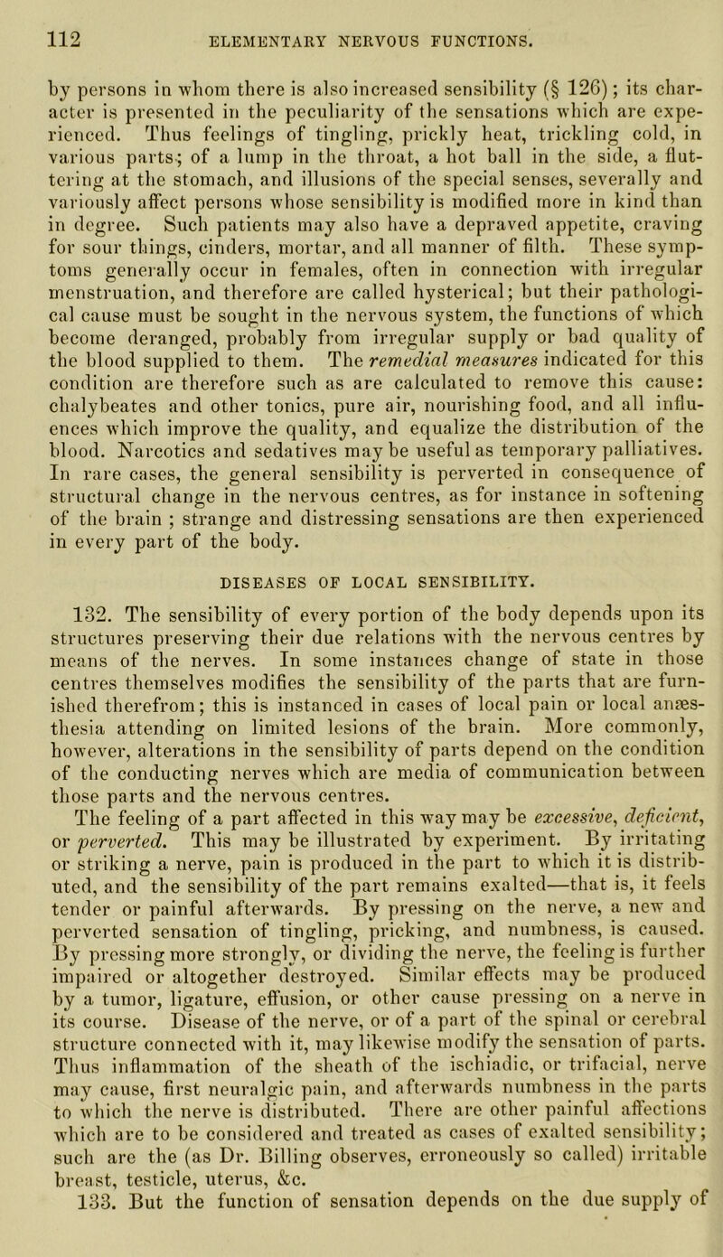 by persons in whom there is also increased sensibility (§ 126); its char- acter is presented in the peculiarity of the sensations which are expe- rienced. Thus feelings of tingling, prickly heat, trickling cold, in various parts-; of a lump in the throat, a hot ball in the side, a flut- tering at the stomach, and illusions of the special senses, severally and variously affect persons whose sensibility is modified more in kind than in degree. Such patients may also have a depraved appetite, craving for sour things, cinders, mortar, and all manner of filth. These symp- toms generally occur in females, often in connection with irregular menstruation, and therefore are called hysterical; hut their pathologi- cal cause must be sought in the nervous system, the functions of which become deranged, probably from irregular supply or had quality of the blood supplied to them. The remedial measures indicated for this condition are therefore such as are calculated to remove this cause: chalybeates and other tonics, pure air, nourishing food, and all influ- ences which improve the quality, and equalize the distribution of the blood. Narcotics and sedatives maybe useful as temporary palliatives. In rare cases, the general sensibility is perverted in consequence of structural change in the nervous centres, as for instance in softening of the brain ; strange and distressing sensations are then experienced in every part of the body. DISEASES OF LOCAL SENSIBILITY. 132. The sensibility of every portion of the body depends upon its structures preserving their due relations with the nervous centres by means of the nerves. In some instances change of state in those centres themselves modifies the sensibility of the parts that are furn- ished therefrom; this is instanced in cases of local pain or local anaes- thesia attending on limited lesions of the brain. More commonly, however, alterations in the sensibility of parts depend on the condition of the conducting nerves which are media of communication between those parts and the nervous centres. The feeling of a part affected in this way may be excessive, deficient, or perverted. This may be illustrated by experiment. By irritating or striking a nerve, pain is produced in the part to which it is distrib- uted, and the sensibility of the part remains exalted—that is, it feels tender or painful afterwards. By pressing on the nerve, a new and perverted sensation of tingling, pricking, and numbness, is caused. By pressing more strongly, or dividing the nerve, the feeling is further impaired or altogether destroyed. Similar effects may be produced by a tumor, ligature, effusion, or other cause pressing on a nerve in its course. Disease of the nerve, or of a part of the spinal or cerebral structure connected with it, may likewise modify the sensation of parts. Thus inflammation of the sheath of the ischiadic, or trifacial, nerve may cause, first neuralgic pain, and afterwards numbness in the parts to which the nerve is distributed. There are other painful affections which are to be considered and treated as cases of exalted sensibility; such are the (as Dr. Billing observes, erroneously so called) irritable breast, testicle, uterus, &c. 133. But the function of sensation depends on the due supply of