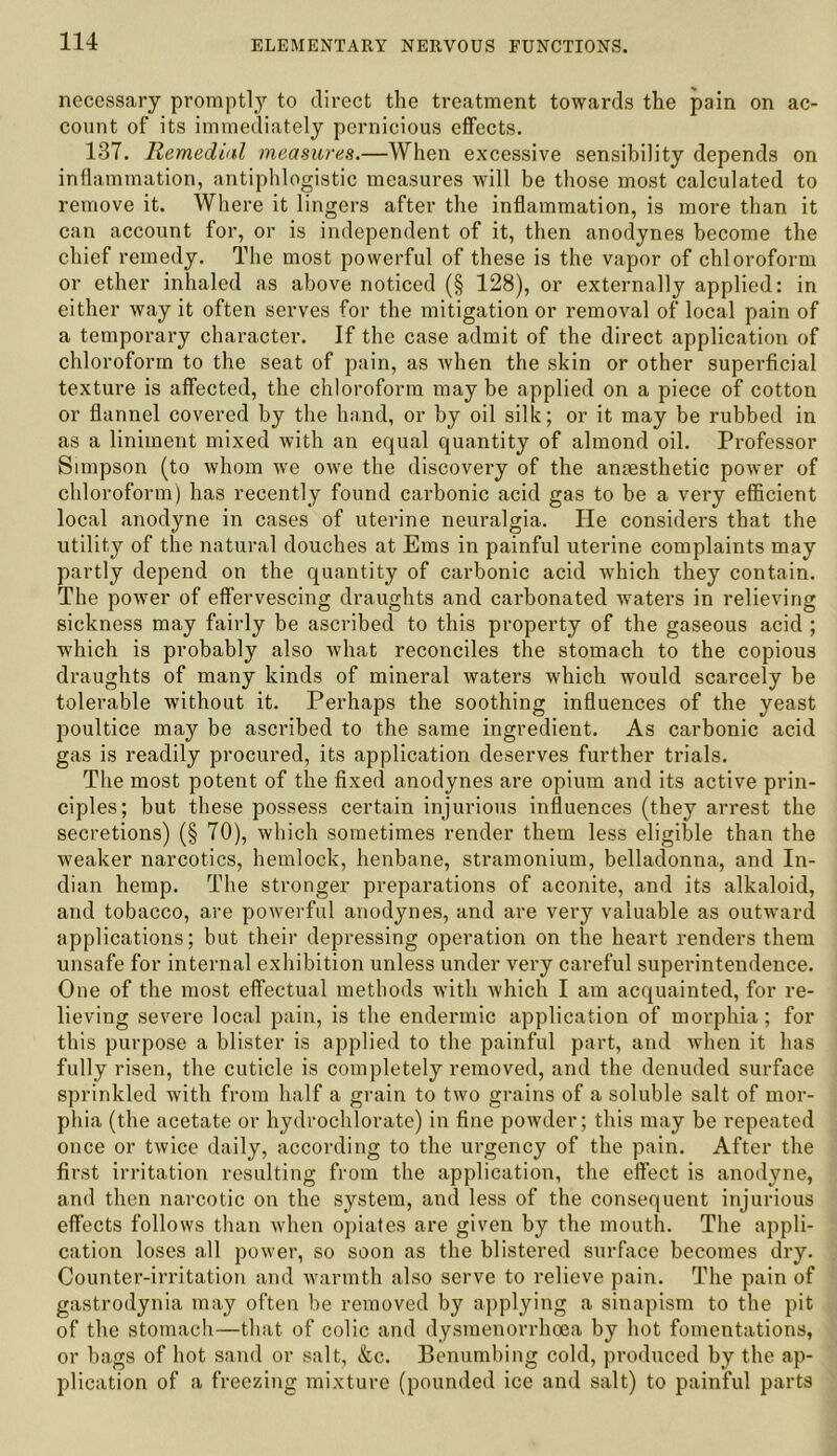 necessary promptly to direct the treatment towards the pain on ac- count of its immediately pernicious effects. 137. Remedial measures.—When excessive sensibility depends on inflammation, antiphlogistic measures will be those most calculated to remove it. Where it lingers after the inflammation, is more than it can account for, or is independent of it, then anodynes become the chief remedy. The most powerful of these is the vapor of chloroform or ether inhaled as above noticed (§ 128), or externally applied: in either way it often serves for the mitigation or removal of local pain of a temporary character. If the case admit of the direct application of chloroform to the seat of pain, as when the skin or other superficial texture is affected, the chloroform may be applied on a piece of cotton or flannel covered by the hand, or by oil silk; or it may be rubbed in as a liniment mixed with an equal quantity of almond oil. Professor Simpson (to whom we owe the discovery of the anaesthetic power of chloroform) has recently found carbonic acid gas to be a very efficient local anodyne in cases of uterine neuralgia. He considers that the utility of the natural douches at Ems in painful uterine complaints may partly depend on the quantity of carbonic acid which they contain. The power of effervescing draughts and carbonated waters in relieving sickness may fairly be ascribed to this property of the gaseous acid ; which is probably also what reconciles the stomach to the copious draughts of many kinds of mineral waters which would scarcely be tolerable without it. Perhaps the soothing influences of the yeast poultice may be ascribed to the same ingredient. As carbonic acid gas is readily procured, its application deserves further trials. The most potent of the fixed anodynes are opium and its active prin- ciples; but these possess certain injurious influences (they arrest the secretions) (§ 70), which sometimes render them less eligible than the weaker narcotics, hemlock, henbane, stramonium, belladonna, and In- dian hemp. The stronger preparations of aconite, and its alkaloid, and tobacco, are powerful anodynes, and are very valuable as outward applications; but their depressing operation on the heart renders them unsafe for internal exhibition unless under very careful superintendence. One of the most effectual methods with which I am acquainted, for re- lieving severe local pain, is the endermic application of morphia; for this purpose a blister is applied to the painful part, and when it has fully risen, the cuticle is completely removed, and the denuded surface sprinkled with from half a grain to two grains of a soluble salt of mor- phia (the acetate or hydrochlorate) in fine powder; this may be repeated once or twice daily, according to the urgency of the pain. After the first irritation resulting from the application, the effect is anodyne, and then narcotic on the system, and less of the consequent injurious effects follows than when opiates are given by the mouth. The appli- cation loses all power, so soon as the blistered surface becomes dry. Counter-irritation and warmth also serve to relieve pain. The pain of gastrodynia may often be removed by applying a sinapism to the pit of the stomach—that of colic and dysmenorrhoea by hot fomentations, or bags of hot sand or salt, &c. Benumbing cold, produced by the ap- plication of a freezing mixture (pounded ice and salt) to painful parts