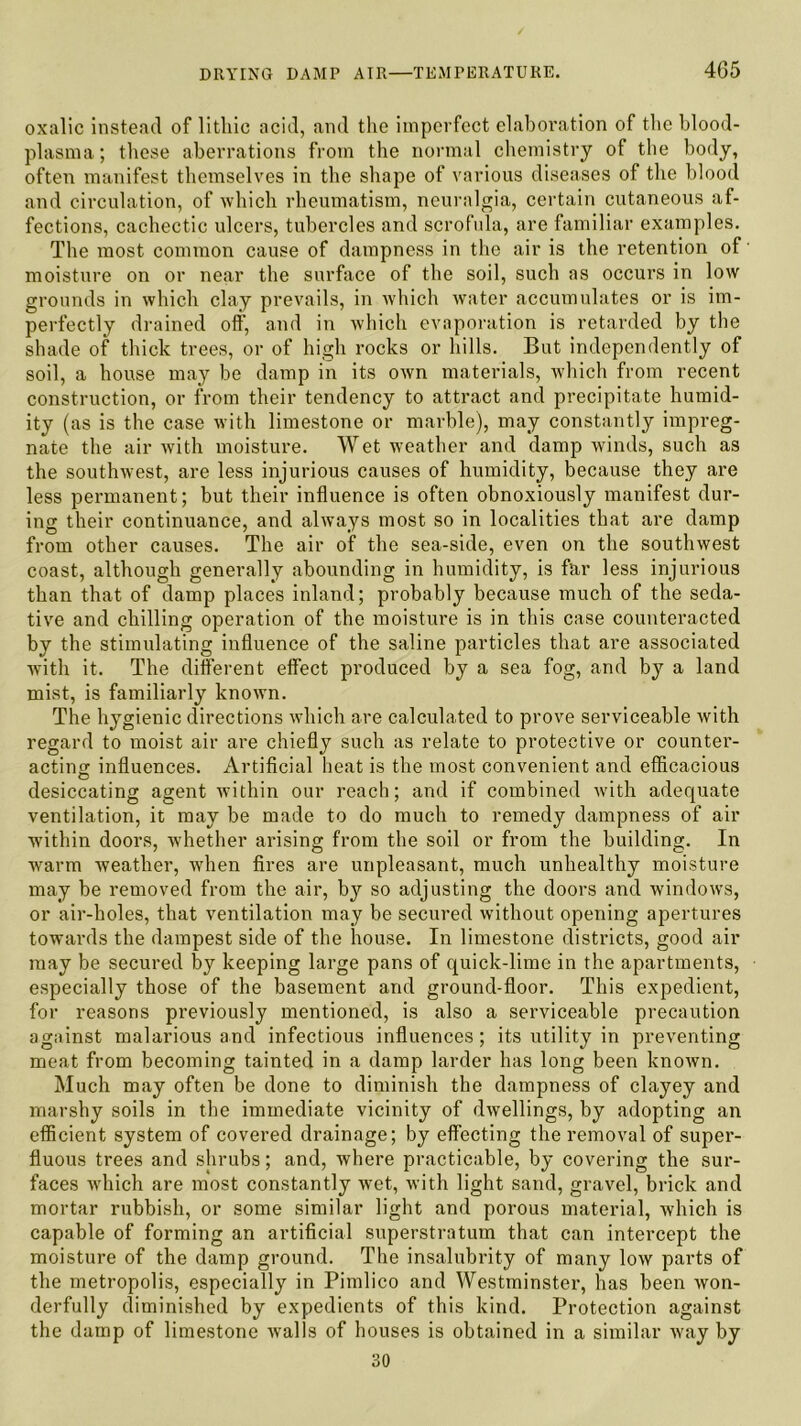 oxalic instead of lithic acid, and the imperfect elaboration of the blood- plasma; these aberrations from the normal chemistry of the body, often manifest themselves in the shape of various diseases of the blood and circulation, of which rheumatism, neuralgia, certain cutaneous af- fections, cachectic ulcers, tubercles and scrofula, are familiar examples. The most common cause of dampness in the air is the retention of' moisture on or near the surface of the soil, such as occurs in low grounds in which clay prevails, in which water accumulates or is im- perfectly drained off, and in which evaporation is retarded by the shade of thick trees, or of high rocks or hills. But independently of soil, a house may be damp in its own materials, which from recent construction, or from their tendency to attract and precipitate humid- ity (as is the case with limestone or marble), may constantly impreg- nate the air with moisture. Wet weather and damp winds, such as the southwest, are less injurious causes of humidity, because they are less permanent; but their influence is often obnoxiously manifest dur- ing their continuance, and always most so in localities that are damp from other causes. The air of the sea-side, even on the southwest coast, although generally abounding in humidity, is far less injurious than that of damp places inland; probably because much of the seda- tive and chilling operation of the moisture is in this case counteracted by the stimulating influence of the saline particles that are associated with it. The different effect produced by a sea fog, and by a land mist, is familiarly known. The hygienic directions which are calculated to prove serviceable with regard to moist air are chiefly such as relate to protective or counter- acting influences. Artificial heat is the most convenient and efficacious desiccating agent within our reach; and if combined with adequate ventilation, it may be made to do much to remedy dampness of air within doors, whether arising from the soil or from the building. In warm weather, when fires are unpleasant, much unhealthy moisture may be removed from the air, by so adjusting the doors and windows, or air-holes, that ventilation may be secured without opening apertures towards the dampest side of the house. In limestone districts, good air may be secured by keeping large pans of quick-lime in the apartments, especially those of the basement and ground-floor. This expedient, for reasons previously mentioned, is also a serviceable precaution against malarious and infectious influences; its utility in preventing meat from becoming tainted in a damp larder has long been known. Much may often be done to diminish the dampness of clayey and marshy soils in the immediate vicinity of dwellings, by adopting an efficient system of covered drainage; by effecting the removal of super- fluous trees and shrubs; and, where practicable, by covering the sur- faces which are most constantly wet, with light sand, gravel, brick and mortar rubbish, or some similar light and porous material, which is capable of forming an artificial superstratum that can intercept the moisture of the damp ground. The insalubrity of many low parts of the metropolis, especially in Pimlico and Westminster, has been won- derfully diminished by expedients of this kind. Protection against the damp of limestone walls of houses is obtained in a similar way by