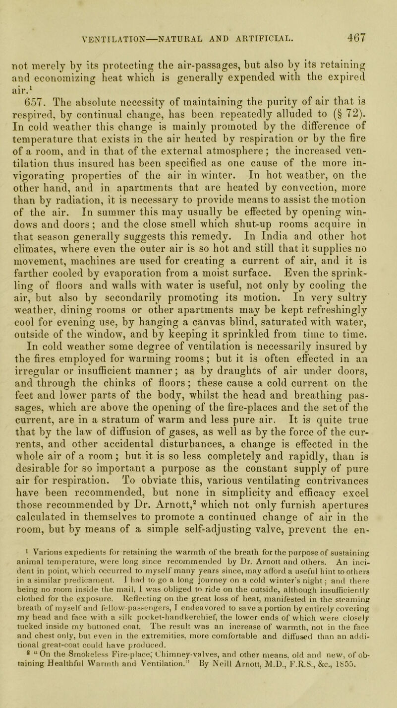 not merely by its protecting the air-passages, but also by its retaining and economizing heat which is generally expended with the expired air.1 657. The absolute necessity of maintaining the purity of air that is respired, by continual change, has been repeatedly alluded to (§ 72). In cold weather this change is mainly promoted by the difference of temperature that exists in the air heated by respiration or by the fire of a room, and in that of the external atmosphere ; the increased ven- tilation thus insured has been specified as one cause of the more in- vigorating properties of the air in winter. In hot weather, on the other hand, and in apartments that are heated by convection, more than by radiation, it is necessary to provide means to assist the motion of the air. In summer this may usually be effected by opening win- dows and doors; and the close smell which shut-up rooms acquire in that season generally suggests this remedy. In India and other hot climates, where even the outer air is so hot and still that it supplies no movement, machines are used for creating a current of air, and it is farther cooled by evaporation from a moist surface. Even the sprink- ling of floors and walls with water is useful, not only by cooling the air, but also by secondarily promoting its motion. In very sultry weather, dining rooms or other apartments may be kept refreshingly cool for evening use, by hanging a canvas blind, saturated with water, outside of the window, and by keeping it sprinkled from time to time. In cold weather some degree of ventilation is necessarily insured by the fires employed for warming rooms; but it is often effected in an irregular or insufficient manner; as by draughts of air under doors, and through the chinks of floors; these cause a cold current on the feet and lower parts of the body, whilst the head and breathing pas- sages, which are above the opening of the fire-places and the set of the current, are in a stratum of warm and less pure air. It is quite true that by the law of diffusion of gases, as well as by the force of the cur- rents, and other accidental disturbances, a change is effected in the whole air of a room; but it is so less completely and rapidly, than is desirable for so important a purpose as the constant supply of pure air for respiration. To obviate this, various ventilating contrivances have been recommended, but none in simplicity and efficacy excel those recommended by Dr. Arnott,2 which not only furnish apertures calculated in themselves to promote a continued change of air in the room, but by means of a simple self-adjusting valve, prevent the en- 1 Various expedients for retaining the warmth of the breath for the purpose of sustaining animal temperature, were long since recommended by Dr. Arnott and others. An inci- dent in point, which occurred to myself many years since, may afford a useful hint toothers in a similar predicament. I had to go a long journey on a cold winter's night; and there being no room inside the mail, I was obliged to ride on the outside, although insufficiently clothed for the exposure. Reflecting on the great loss of heat, manifested in the steaming breath of myself and fellow-passengers, I endeavored to save a portion by entirely covering my head and face with a silk pocket-handkerchief, the lower ends of which were closely tucked inside my buttoned coat. The result was an increase of warmth, not in the face and chest only, but even in the extremities, more comfortable and diffused than an addi- tional great-coat could have produced. 2 “On the Smokeless Fire-place; Chimney-valves, and other means, old and new, of ob- taining Healthful Warmth and Ventilation.” By Neill Arnott, M.D., F.R.S., &c., 1&50.