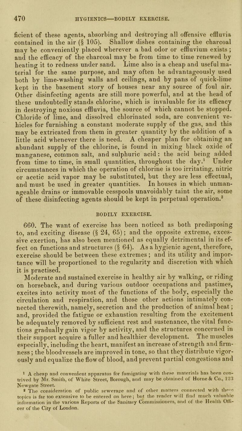 ficient of these agents, absorbing and destroying all offensive effluvia contained in the air (§ 105). Shallow dishes containing the charcoal may be conveniently placed wherever a bad odor or effluvium exists ; and the efficacy of the charcoal may he from time to time renewed by heating it to redness under sand. Lime also is a cheap and useful ma- terial for the same purpose, and may often be advantageously used both by lime-washing walls and ceilings, and by pans of quick-lime kept in the basement story of houses near any source of foul air. Other disinfecting agents are still more powerful, and at the head of these undoubtedly stands chlorine, which is invaluable for its efficacy in destroying noxious effluvia, the source of which cannot he stopped. Chloride of lime, and dissolved chlorinated soda, are convenient ve- hicles for furnishing a constant moderate supply of the gas, and this may be extricated from them in greater quantity by the addition of a little acid whenever there is need. A cheaper plan for obtaining an abundant supply of the chlorine, is found in mixing black oxide of manganese, common salt, and sulphuric acid : the acid being added from time to time, in small quantities, throughout the day.1 Lender circumstances in which the operation of chlorine is too irritating, nitric or acetic acid vapor may be substituted, but they are less effectual, and must he used in greater quantities. In houses in which unman- ageable drains or immovable cesspools unavoidably taint the air, some of these disinfecting agents should be kept in perpetual operation.2 BODILY EXERCISE. 660. The want of exercise has been noticed as both predisposing to, and exciting disease (§ 24, 65); and the opposite extreme, exces- sive exertion, has also been mentioned as equally detrimental in its ef- fect on functions and structures (§ 64). As a hygienic agent, therefore, exercise should be between these extremes; and its utility and impor- tance will be proportioned to the regularity and discretion with which it is practised. Moderate and sustained exercise in healthy air by walking, or riding on horseback, and during various outdoor occupations and pastimes, excites into activity most of the functions of the body, especially the circulation and respiration, and those other actions intimately con- nected therewith, namely, secretion and the production of animal heat; and, provided the fatigue or exhaustion resulting from the excitement be adequately removed by sufficient rest and sustenance, the vital func- tions gradually gain vigor by activity, and the structures concerned in their support acquire a fuller and healthier development. The muscles especially, including the heart, manifest an increase of strength and firm- ness ; the bloodvessels are improved in tone, so that they distribute vigor- ously and equalize the flow of blood, and prevent partial congestions and 1 A cheap and convenient apparatus for fumigating with these materials has hepn con- trived by Mr. Smith, of White Street, Borough, and may be obtained of Horne & Co., 123 Newgate Street. 2 The consideration of public sewerage and of other matters connected with tlie^e topics is far too extensive to be entered on here; but the reader will find much valuable information in the various Reports of the Sanitary Commissioners, and of the Health Offi- cer of the City of London.