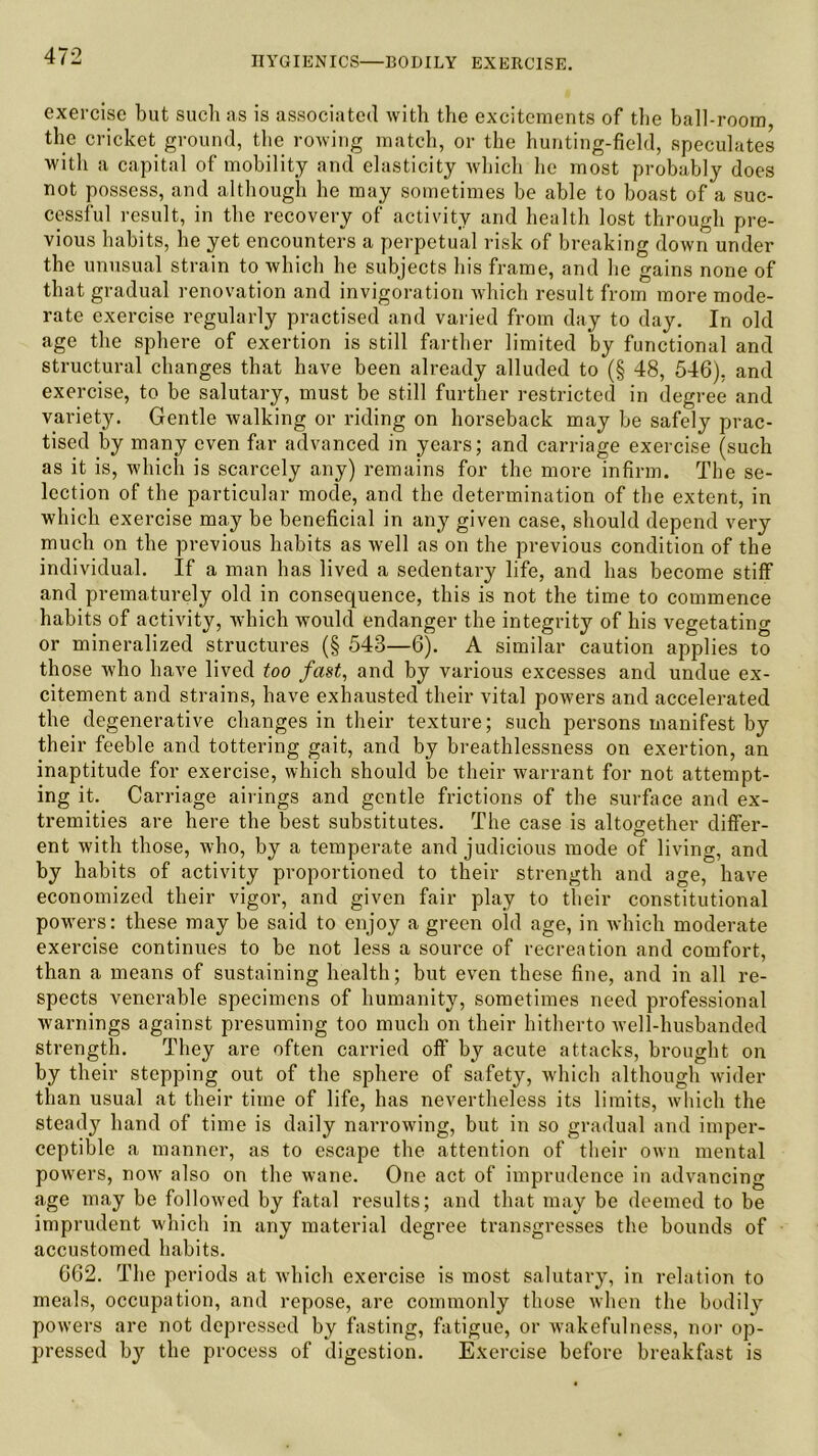 exercise but such as is associated with the excitements of the ball-room, the cricket ground, the rowing match, or the hunting-field, speculates with a capital of mobility and elasticity which he most probably does not possess, and although he may sometimes be able to boast of a suc- cessful result, in the recovery of activity and health lost through pre- vious habits, he yet encounters a perpetual risk of breaking down under the unusual strain to which he subjects his frame, and he gains none of that gradual renovation and invigoration which result from more mode- rate exercise regularly practised and varied from day to day. In old age the sphere of exertion is still farther limited by functional and structural changes that have been already alluded to (§ 48, 546), and exercise, to be salutary, must be still further restricted in degree and variety. Gentle walking or riding on horseback may be safely prac- tised by many even far advanced in years; and carriage exercise (such as it is, which is scarcely any) remains for the more infirm. The se- lection of the particular mode, and the determination of the extent, in which exercise may be beneficial in any given case, should depend very much on the previous habits as well as on the previous condition of the individual. If a man has lived a sedentary life, and has become stiff and prematurely old in consequence, this is not the time to commence habits of activity, which would endanger the integrity of his vegetating or mineralized structures (§ 548—6). A similar caution applies to those who have lived too fast, and by various excesses and undue ex- citement and strains, have exhausted their vital powers and accelerated the degenerative changes in their texture; such persons manifest by their feeble and tottering gait, and by breathlessness on exertion, an inaptitude for exercise, which should be their warrant for not attempt- ing it. Carriage airings and gentle frictions of the surface and ex- tremities are here the best substitutes. The case is altogether differ- ent with those, who, by a temperate and judicious mode of living, and by habits of activity proportioned to their strength and age, have economized their vigor, and given fair play to their constitutional powers: these may be said to enjoy a green old age, in which moderate exercise continues to be not less a source of recreation and comfort, than a means of sustaining health; but even these fine, and in all re- spects venerable specimens of humanity, sometimes need professional warnings against presuming too much on their hitherto well-husbanded strength. They are often carried off by acute attacks, brought on by their stepping out of the sphere of safety, which although wider than usual at their time of life, has nevertheless its limits, which the steady hand of time is daily narrowing, but in so gradual and imper- ceptible a manner, as to escape the attention of their own mental powers, now also on the wane. One act of imprudence in advancing age may be followed by fatal results; and that may be deemed to be imprudent which in any material degree transgresses the bounds of accustomed habits. 662. The periods at which exercise is most salutary, in relation to meals, occupation, and repose, are commonly those when the bodily powers are not depressed by fasting, fatigue, or wakefulness, nor op- pressed by the process of digestion. Exercise before breakfast is
