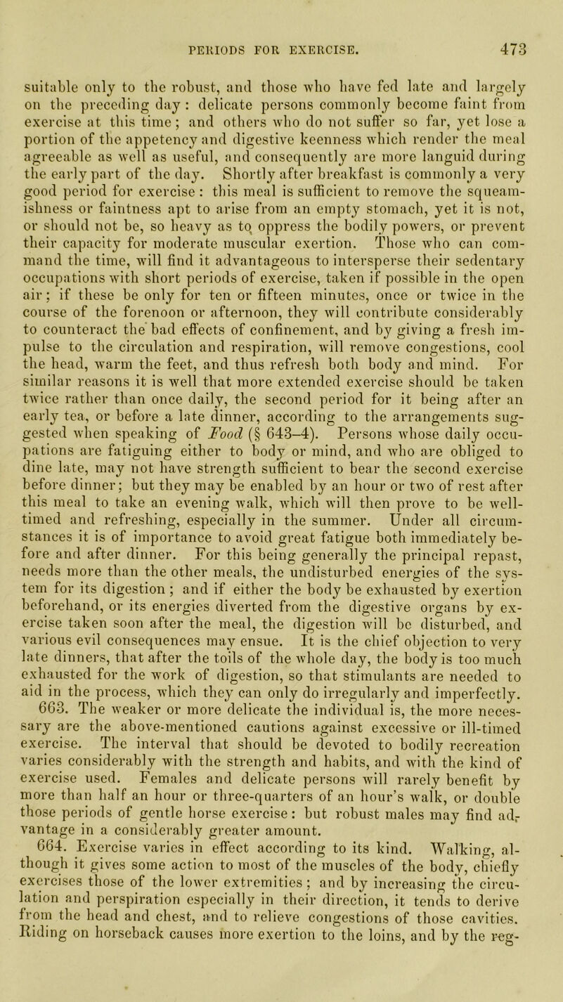 suitable only to the robust, and those who have fed late and largely on the preceding day : delicate persons commonly become faint from exercise at this time; and others who do not suffer so far, yet lose a portion of the appetency and digestive keenness which render the meal agreeable as well as useful, and consequently are more languid during the early part of the day. Shortly after breakfast is commonly a very good period for exercise : this meal is sufficient to remove the squeam- ishness or faintness apt to arise from an empty stomach, yet it is not, or should not be, so heavy as to oppress the bodily powers, or prevent their capacity for moderate muscular exertion. Those who can com- mand the time, will find it advantageous to intersperse their sedentary occupations with short periods of exercise, taken if possible in the open air; if these be only for ten or fifteen minutes, once or twice in the course of the forenoon or afternoon, they will contribute considerably to counteract the bad effects of confinement, and by giving a fresh im- pulse to the circulation and respiration, will remove congestions, cool the head, warm the feet, and thus refresh both body and mind. For similar reasons it is well that more extended exercise should be taken twice rather than once daily, the second period for it being after an early tea, or before a late dinner, according to the arrangements sug- gested when speaking of Food (§ 643-4). Persons whose daily occu- pations are fatiguing either to body or mind, and Avho are obliged to dine late, may not have strength sufficient to bear the second exercise before dinner; but they may be enabled by an hour or two of rest after this meal to take an evening walk, which will then prove to be well- timed and refreshing, especially in the summer. Under all circum- stances it is of importance to avoid great fatigue both immediately be- fore and after dinner. For this being generally the principal repast, needs more than the other meals, the undisturbed energies of the sys- tem for its digestion ; and if either the body be exhausted by exertion beforehand, or its energies diverted from the digestive organs by ex- ercise taken soon after the meal, the digestion will be disturbed, and various evil consequences may ensue. It is the chief objection to very late dinners, that after the toils of the whole day, the body is too much exhausted for the work of digestion, so that stimulants are needed to aid in the process, which they can only do irregularly and imperfectly. 663. The weaker or more delicate the individual is, the more neces- sary are the above-mentioned cautions against excessive or ill-timed exercise. The interval that should be devoted to bodily recreation varies considerably with the strength and habits, and with the kind of exercise used. Females and delicate persons will rarely benefit by more than half an hour or three-quarters of an hour’s walk, or double those periods of gentle horse exercise: but robust males may find adr vantage in a considerably greater amount. 664. Exercise varies in effect according to its kind. Walking, al- though it gives some action to most of the muscles of the body, chiefly exercises those of the lower extremities ; and by increasing the circu- lation and perspiration especially in their direction, it tends to derive from the head and chest, and to relieve congestions of those cavities. Riding on horseback causes more exertion to the loins, and by the reg-