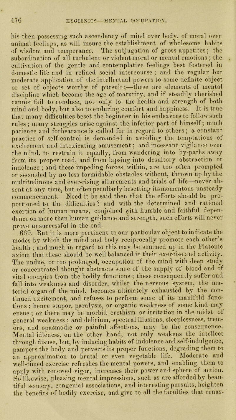 bis then possessing such ascendency of mind over body, of moral over animal feelings, as will insure the establishment of wholesome habits of wisdom and temperance. The subjugation of gross appetites ; the subordination of all turbulent or violent moral or mental emotions ; the cultivation of the gentle and contemplative feelings best fostered in domestic life and in refined social intercourse ; and the regular but moderate application of the intellectual powers to some definite object or set of objects worthy of pursuit;—these are elements of mental discipline which become the age of maturity, and if steadily cherished cannot fail to conduce, not only to the health and strength of both mind and body, but also to enduring comfort and happiness. It is true that many difficulties beset the beginner in his endeavors to follow such rules; many struggles arise against the inferior part of himself; much patience and forbearance is called for in regard to others ; a constant practice of self-control is demanded in avoiding the temptations of excitement and intoxicating amusement; and incessant vigilance over the mind, to restrain it equally, from wandering into by-paths away from its proper road, and from lapsing into desultory abstraction or indolence ; and these impeding forces within, are too often prompted or seconded by no less formidable obstacles without, thrown up by the multitudinous and ever-rising allurements and trials of life—never ab- sent at any time, but often peculiarly besetting itsmomentous unsteady commencement. Need it be said then that the efforts should be pro- portioned to the difficulties ? and with the determined and rational exertion of human means, conjoined with humble and faithful depen- dence on more than human guidance and strength, such efforts will never prove unsuccessful in the end. 669. But it is more pertinent to our particular object to indicate the modes by which the mind and body reciprocally promote each other’s health ; and much in regard to this may be summed up in the Platonic axiom that these should be well balanced in their exercise and activity. The undue, or too prolonged, occupation of the mind with deep study or concentrated thought abstracts some of the supply of blood and of vital energies from the bodily functions ; these consequently suffer and fall into weakness and disorder, whilst the nervous system, the ma- terial organ of the mind, becomes ultimately exhausted by the con- tinued excitement, and refuses to perform some of its manifold func- tions ; hence stupor, paralysis, or organic weakness of some kind may ensue ; or there may be morbid erethism or irritation in the midst of general weakness ; and delirium, spectral illusions, sleeplessness, trem- ors, and spasmodic or painful affections, may be the consequence. Mental idleness, on the other hand, not only weakens the intellect through disuse, but, by inducing habits of indolence and self-indulgence, pampers the body and perverts its proper functions, degrading them to an approximation to brutal or even vegetable life. Moderate and well-timed exercise refreshes the mental powers, and enabling them to apply with renewed vigor, increases their power and sphere of action. Bo likewise, pleasing mental impressions, such as are afforded by beau- tiful scenery, congenial associations, and interesting pursuits, heighten the benefits of bodily exercise, and give to all the faculties that renas-