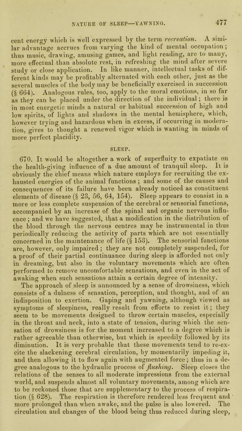 cent energy which is well expressed by the term recreation. A simi- lar advantage accrues from varying the kind of mental occupation ; thus music, drawing, amusing games, and light reading, are to many, more effectual than absolute rest, in refreshing the mind after severe study or close application. In like manner, intellectual tasks of dif- ferent kinds may be profitably alternated with each other, just as the several muscles of the body may be beneficially exercised in succession (§ 664). Analogous rules, too, apply to the moral emotions, in so far as they can be placed under the direction of the individual; there is in most energetic minds a natural or habitual succession of high and low spirits, of lights and shadows in the mental hemisphere, which, however trying and hazardous when in excess, if occurring in modera- tion, gives to thought a renewed vigor which is wanting in minds of more perfect placidity. SLEEP. 670. It would be altogether a work of superfluity to expatiate on the health-giving influence of a due amount of tranquil sleep. It is obviously the chief means which nature employs for recruiting the ex- hausted energies of the animal functions ; and some of the causes and consequences of its failure have been already noticed as constituent elements of disease (§ 23, 56, 64, 154). Sleep appears to consist in a more or less complete suspension of the cerebral or sensorial functions, accompanied by an increase of the spinal and organic nervous influ- ence ; and we have suggested, that a modification in the distribution of the blood through the nervous centres may be instrumental in thus periodically reducing the activity of parts which are not essentially concerned in the maintenance of life (§ 153). The sensorial functions are, however, only impaired ; they are not completely suspended, for a proof of their partial continuance during sleep is afforded not only in dreaming, but also in the voluntary movements which are often performed to remove uncomfortable sensations, and even in the act of awaking when such sensations attain a certain degree of intensity. The approach of sleep is announced by a sense of drowsiness, which consists of a dulness of sensation, perception, and thought, and of an indisposition to exertion. Gaping and yawning, although viewed as symptoms of sleepiness, really result from efforts to resist it; they seem to be movements designed to throw certain muscles, especially in the throat and neck, into a state of tension, during Avhich the sen- sation of drowsiness is for the moment increased to a degree which is rather agreeable than otherwise, but which is speedily followed by its diminution. It is very probable that these movements tend to re-ex- cite the slackening cerebral circulation, by momentarily impeding it, and then allowing it to flow again with augmented force; thus in a de- gree analogous to the hydraulic process of flushing. Sleep closes the relations of the senses to all moderate impressions from the external world, and suspends almost all voluntary movements, among which are to be reckoned those that are supplementary to the process of respira- tion (§ 628). The respiration is therefore rendered less frequent and more prolonged than when awake, and the pulse is also lowered. The circulation and changes of the blood being thus reduced during sleep,