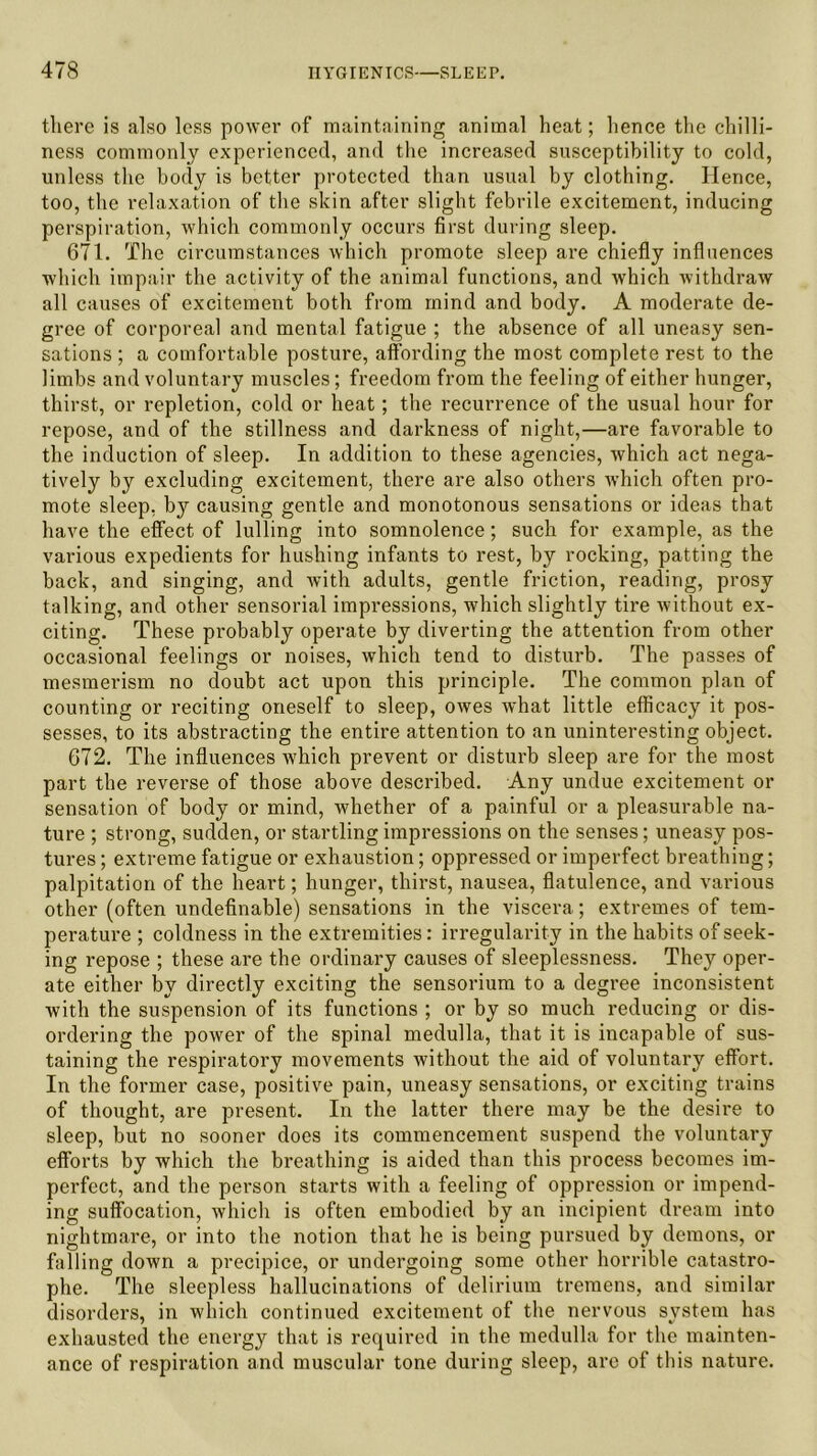 there is also less power of maintaining animal heat; hence the chilli- ness commonly experienced, and the increased susceptibility to cold, unless the body is better protected than usual by clothing. Hence, too, the relaxation of the skin after slight febrile excitement, inducing perspiration, which commonly occurs first during sleep. 671. The circumstances which promote sleep are chiefly influences which impair the activity of the animal functions, and which withdraw all causes of excitement both from mind and body. A moderate de- gree of corporeal and mental fatigue ; the absence of all uneasy sen- sations ; a comfortable posture, affording the most complete rest to the limbs and voluntary muscles; freedom from the feeling of either hunger, thirst, or repletion, cold or heat; the recurrence of the usual hour for repose, and of the stillness and darkness of night,—are favorable to the induction of sleep. In addition to these agencies, which act nega- tively by excluding excitement, there are also others which often pro- mote sleep, by causing gentle and monotonous sensations or ideas that have the effect of lulling into somnolence; such for example, as the various expedients for hushing infants to rest, by rocking, patting the back, and singing, and with adults, gentle friction, reading, prosy talking, and other sensorial impressions, which slightly tire without ex- citing. These probably operate by diverting the attention from other occasional feelings or noises, which tend to disturb. The passes of mesmerism no doubt act upon this principle. The common plan of counting or reciting oneself to sleep, owes what little efficacy it pos- sesses, to its abstracting the entire attention to an uninteresting object. 672. The influences which prevent or disturb sleep are for the most part the reverse of those above described. Any undue excitement or sensation of body or mind, whether of a painful or a pleasurable na- ture ; strong, sudden, or startling impressions on the senses; uneasy pos- tures ; extreme fatigue or exhaustion; oppressed or imperfect breathing; palpitation of the heart; hunger, thirst, nausea, flatulence, and various other (often undefinable) sensations in the viscera; extremes of tem- perature ; coldness in the extremities: irregularity in the habits of seek- ing repose ; these are the ordinary causes of sleeplessness. They oper- ate either by directly exciting the sensorium to a degree inconsistent with the suspension of its functions ; or by so much reducing or dis- ordering the power of the spinal medulla, that it is incapable of sus- taining the respiratory movements without the aid of voluntary effort. In the former case, positive pain, uneasy sensations, or exciting trains of thought, are present. In the latter there may be the desire to sleep, but no sooner does its commencement suspend the voluntary efforts by which the breathing is aided than this process becomes im- perfect, and the person starts with a feeling of oppression or impend- ing suffocation, which is often embodied by an incipient dream into nightmare, or into the notion that he is being pursued by demons, or falling down a precipice, or undergoing some other horrible catastro- phe. The sleepless hallucinations of delirium tremens, and similar disorders, in which continued excitement of the nervous system has exhausted the energy that is required in the medulla for the mainten- ance of respiration and muscular tone during sleep, are of this nature.