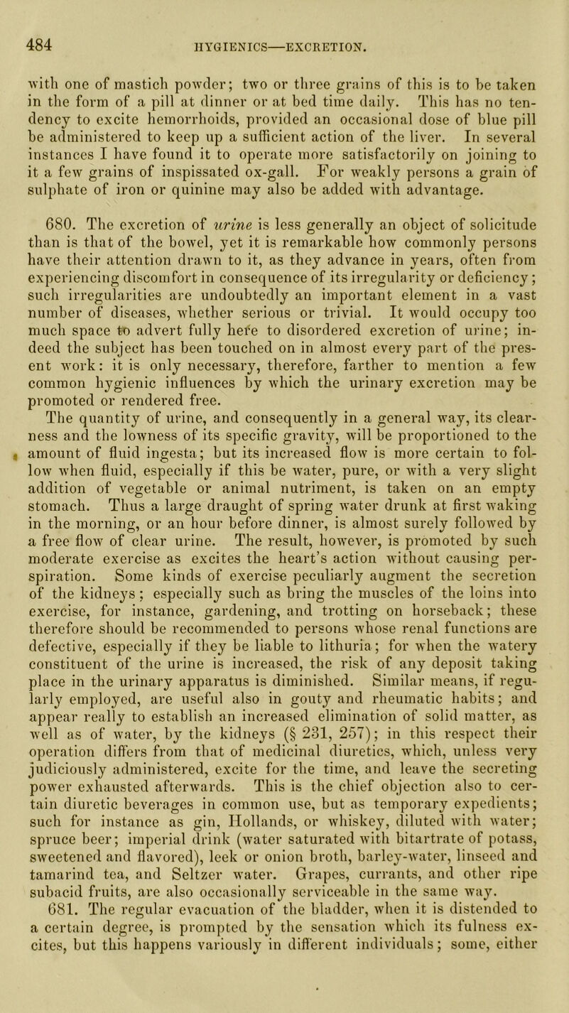 with one of mastich powder; two or three grains of this is to he taken in the form of a pill at dinner or at bed time daily. This has no ten- dency to excite hemorrhoids, provided an occasional dose of blue pill be administered to keep up a sufficient action of the liver. In several instances I have found it to operate more satisfactorily on joining to it a few grains of inspissated ox-gall. For weakly persons a grain of sulphate of iron or quinine may also be added with advantage. 680. The excretion of urine is less generally an object of solicitude than is that of the bowel, yet it is remarkable how commonly persons have their attention drawn to it, as they advance in years, often from experiencing discomfort in consequence of its irregularity or deficiency; such irregularities are undoubtedly an important element in a vast number of diseases, whether serious or trivial. It would occupy too much space to advert fully hefe to disordered excretion of urine; in- deed the subject has been touched on in almost every part of the pres- ent work: it is only necessary, therefore, farther to mention a few common hygienic influences by which the urinary excretion may be promoted or rendered free. The quantity of urine, and consequently in a general way, its clear- ness and the lowness of its specific gravity, will be proportioned to the „ amount of fluid ingesta; but its increased flow is more certain to fol- low when fluid, especially if this be water, pure, or with a very slight addition of vegetable or animal nutriment, is taken on an empty stomach. Thus a large draught of spring water drunk at first waking in the morning, or an hour before dinner, is almost surely followed by a free flow of clear urine. The result, however, is promoted by such moderate exercise as excites the heart’s action without causing per- spiration. Some kinds of exercise peculiarly augment the secretion of the kidne}fs; especially such as bring the muscles of the loins into exercise, for instance, gardening, and trotting on horseback; these therefore should be recommended to persons whose renal functions are defective, especially if they be liable to lithuria; for when the watery constituent of the urine is increased, the risk of any deposit taking place in the urinary apparatus is diminished. Similar means, if regu- larly employed, are useful also in gouty and rheumatic habits; and appear really to establish an increased elimination of solid matter, as well as of water, by the kidneys (§ 231, 257); in this respect their operation differs from that of medicinal diuretics, which, unless very judiciously administered, excite for the time, and leave the secreting power exhausted afterwards. This is the chief objection also to cer- tain diuretic beverages in common use, but as temporally expedients; such for instance as gin, Hollands, or whiskey, diluted with water; spruce beer; imperial drink (water saturated with bitartrate of potass, sweetened and flavored), leek or onion broth, barley-water, linseed and tamarind tea, and Seltzer water. Grapes, currants, and other ripe subacid fruits, are also occasionally serviceable in the same way. 681. The regular evacuation of the bladder, when it is distended to a certain degree, is prompted by the sensation which its fulness ex- cites, but this happens variously in different individuals; some, either