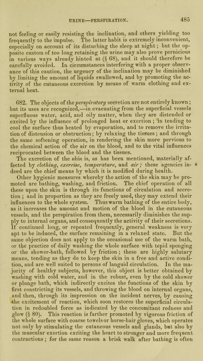 not feeling or easily resisting the inclination, and others yielding too frequently to the impulse. The latter habit is extremely inconvenient, especially on account of its disturbing the sleep at night; but the op- posite custom of too long retaining the urine may also prove pernicious in various ways already hinted at (§ 68), and it should therefore be carefully avoided. In circumstances interfering with a proper observ- ance of this caution, the urgency of the inclination may be diminished by limiting the amount of liquids swallowed, and by promoting the ac- tivity of the cutaneous excretion by means of warm clothing and ex- ternal heat. 682. The objects of the perspiratory secretion are not entirely known; but its uses are recognized,—in evacuating from the superficial vessels superfluous water, acid, and oily matter, when they are distended or excited by the influence of prolonged heat or exertion ; in tending to cool the surface thus heated by evaporation, and to remove the irrita- tion of distension or obstruction; by relaxing the tissues; and through the same softening operation, in rendering the skin more pervious to the chemical action of the air on the blood, and to the vital influences reciprocated between the blood and the tissues. The excretion of the skin is, as has been mentioned, materially af- fected by clothing, exercise, temperature, and air; these agencies in- » deed are the chief means by which it is modified during health. Other hygienic measures whereby the action of the skin may be pro- moted are bathing, washing, and friction. The chief operation of all these upon the skin is through its functions of circulation and secre- tion ; and in proportion as they are freely used, they may extend their influences to the whole system. Thus warm bathing of the entire body, as it increases the amount and motion of the blood in the cutaneous vessels, and the perspiration from them, necessarily diminishes the sup- ply to internal organs, and consequently the activity of their secretions. If continued long, or repeated frequently, general weakness is very apt to be induced, the surface remaining in a relaxed state. But the same objection does not apply to the occasional use of the warm bath, or the practice of daily washing the whole surface with tepid sponging or the shower-bath, followed by friction ; these are highly salutary means, tending as they do to keep the skin in a free and active condi- tion, and are well suited to persons of languid circulation. In the ma- jority of healthy subjects, however, this object is better obtained by washing with cold water, and in the robust, even by the cold shower or plunge bath, which indirectly excites the functions of the skin by first constricting its vessels, and throwing the blood on internal organs, and then, through its impression on the incident nerves, by causing the excitement of reaction, which soon restores the superficial circula- tion in redoubled force as indicated by the concomitant redness and glow (§ 80). This reaction is farther promoted by vigorous friction of the whole surface with coarse towels or horse-hair gloves, which operates not only by stimulating the cutaneous vessels and glands, but also by the muscular exertion exciting the heart to stronger and more frequent contractions ; for the same reason a brisk walk after bathing is often