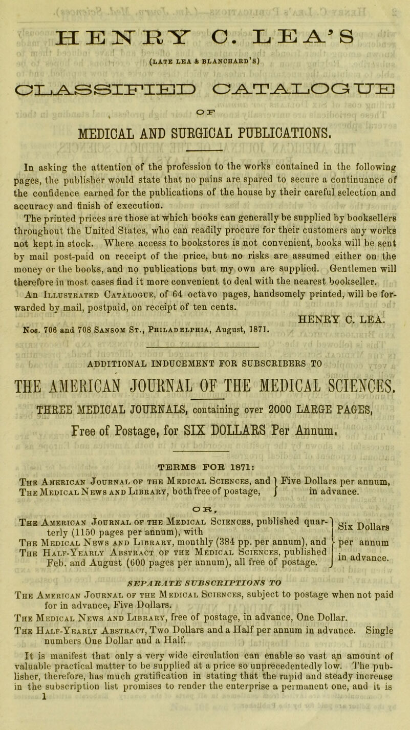 HENRY O. L E Y’ S (LATE LEA A BLANCHARD’S) CLASSIFIED CATALOG ITE O F k ' ‘ 11 ’ MEDICAL AND SURGICAL PUBLICATIONS. In asking the attention of the profession to the works contained in the following pages, the publisher would state that no pains are spared to secure a continuance of the confidence earned for the publications of the house by their careful selection and accuracy and finish of execution. The printed prices are those at which books can generally be supplied by booksellers throughout the United States, who can readily procure for their customers any works not kept in stock. Where access to bookstores is not convenient, books will be sent by mail post-paid on receipt of the price, but no risks are assumed either on the money or the books, and no publications but my own are supplied. Gentlemen will therefore in most cases find it more convenient to deal with the nearest bookseller. An Illustrated Catalogue, of 64 octavo pages, handsomely printed, will be for- warded by mail, postpaid, od receipt of ten cents. HENRY C. LEA. Nos. 706 and 708 Sansom St., Philadelphia, August, 1871. ADDITIONAL INDUCEMENT EOR SUBSCRIBERS TO THE AMERICAN JOURNAL OF THE MEDICAL SCIENCES. THREE MEDICAL JOURNALS, containing over 2000 LARGE PAGES, Free of Postage, for SIX DOLLARS Per Annum, TEEMS FOE 1871: The American Journal of the Medical Sciences, and 1 Five Dollars per annum, The Medical News and Library, both free of postage, J in advance. OR, The American Journal of the Medical Sciences, published quar- terly (1150 pages per annum), with The Medical News and Library, monthly (384 pp. per annum), and The Half-Yearly Abstract of the Medical Sciences, published Feb. and August (600 pages per annum), all free of postage. SEPARATE SUBSCRIPTIONS TO The American Journal of the Medical Sciences, subject to postage when not paid for in advance, Five Dollars. The Medical News and Library, free of postage, in advance, One Dollar. The Half-Yearly Abstract, Two Dollars and a Half per annum in advance. Single numbers One Dollar and a Half. It is manifest that only a very wide circulation can enable so vast an amount of valuable practical matter to be supplied at a price so unprecedentedly low. The pub- lisher, therefore, has much gratification in stating that the rapid and steady increase in the subscription list promises to render the enterprise a permanent one, and it is 1 Six Dollars per annum in advance.