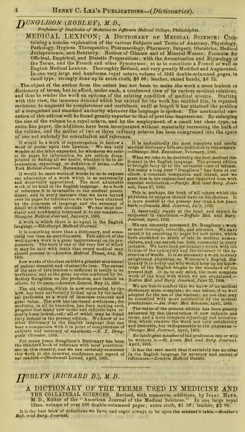 J)UNGLISON [ROBLEY), H.D., Professor of Institutes of Medicine in Jefferson Medical College, Philadelphia. MEDICAL LEXICON; A Dictionary of Medical Science: Con- taining a concise «xplanation of the various Subjects and Terms of Anatomy, Physiology, Pathology, Hygiene. Therapeutics, Pharmacology, Pharmacy, Surgery, Obstetrics, Medical Jurisprudence, and Dentistry. Notices of Climate and of Mineral Waters; Formulae for Officinal, Empirical, and Dietetic Preparations; with the Accentuation and Etymology of the Terms, and the French and other Synonymes; so as to constitute a French as well as English Medical Lexicon. Thoroughly Revised, and very greatly Modified and Augmented. In one very large and handsome royal octavo volume of 1048 double-columned pages, in small type; strongly done up in extra cloth, $6 00; leather, raised bands, $6 75. The object of the author from the outset has not been to make the work a mere lexicon or dictionary of terms, but to afford, under each, a condensed view of its various medical relations, and thus to render the work an epitome of the existing condition of medical science. Starting with this view, the immense demand which has existed for the work has enabled him, in repeated revisions, to augment its completeness and usefulness, until at length it has attained the position of a. reoognized and standard authority wherever the language is spoken. The mechanical exe- cution of this edition will be found greatly superior to that of previous impressions. By enlarging the size of the volume to a royal octavo, and by the employment of a small but clear type, on extra fine paper, the additions have been incorporated without materially increasing the bulk of the volume, and the matter of two or three ordinary octavos has been compressed into the space of one not unhandy for consultation and reference. It would be a work of supererogation to bestow a word of praise upon this Lexicon. We can only wonder at the labor expended, for whenever we refer to its pages for information we are seldom disap- pointed in finding all we desire, whether it be in ac- centuation, etymology, or definition of terms.—New York Medical Journal, November, 1865. It would be mere waste of words in ub to express our admiration of a work which is so universally and deservedly appreciated. The most admirable work of its kind in the English language. As a book of reference it is invaluable to the medical practi- tioner, and in every instance that we have turned over its pages for information we have been charmed by the clearness of language and the accuracy of detail with which each abounds. We can most cor- dially and confidently commeud it to our readers.— Glasgow Medical Journal, January, 1866. A work to which there is no equal in the English language.—Edinburgh Medical Journal. It is something more than a dictionary, and some- thing less than an eucyclopsedia. This edition of the well-known work is a great improvement on its pre- decessors. The book is one of the very few of which it may be said with truth that every medical man should possess it.—London Medical Times, Aug. 26, 1865. Few works of the class exhibit a grander monument of patient research and of scientific lore. The extent of the sale of this lexicon is sufficient to testify to its usefulness, and to the great service conferred by Dr. Robley Dunglison on the profession, and indeed on others, by its issue.—London Lancet, May 13, 1865. The old edition, which is now superseded by the new, has been universally looked upon by the medi- cal profession as a work of immense research and great value. The new lias increased usefulness; for medicine, in all its branches, has been making such progress that many new terms and subjects have re- cently been introduced : all of which may be found fully defined in the present edition. We know of no other dictionary in the English language that can bear a comparison with it in point of completeness of subjects and accuracy of statement.—N. Y. Drug- gists' Circular, 1865. For many years Dunglison’s Dictionary has been the standard book of reference with most practition- ers in this country, and we can certainly commend this work to the renewed confidence aud regard of »ur readers.—Cincinnati Lancet, April, 1865. It is undoubtedly the most complete and useful medical dictionary hitherto published in this country. —Chicago Med. Examiner, February, 1865. What we take to be decidedly the best medical die- tionary in the English language. The present edition is brought fully up to the advanced state of science. For many a long year “Dunglison” has been at our elbow, a constant companion and friend, and we greet him in his replenished and improved form with especial satisfaction.—Pacific Med. and Surg. Jour- nal, June 27, 1S65. This is, perhaps, the book of all others which the physician or surgeon should have on his shelves. It is more needed at the present day than a few years back.—Canada Med. Journal, July, 1S65. It deservedly stands at the head, and cannot be surpassed iu excellence.—Buffalo Med. and Surg. Journal, April, 1865. We can sincerely commend Dr. Dunglison’s work as most thorough, scientific, and accurate. We have tested it by searching its pages for new terms, which have abounded so much of late in medical nomen- clature, and our search has been successful in every instance. We have been particularly struck with the fulness of the synonymy and the accuracy of the de- rivation of words. It is as necessary a work to every enlightened physician as Worcester’s English Dic- tionary is to every one who would keep up his know- ledge of the English tongue to the standard of the present day. It is, to our mind, the most complete work of the kind with which we are acquainted.— Boston Med. and Surg. Journal, June 22, 1865. We are free to confess that we know of no medical dictionary more complete; no one better, if so well adapted for the use of the student; no one that may be consulted with more satisfaction by the medical practitioner.—Am. Jour. Med. Sciences, April, 1865. The value of the present edition has been greatly enhanced by the introduction of new subjects and terms, and a more complete etymology aud accentua- tion, which renders the work not only satisfactory aud desirable, but indispensable to the physician — Chicago Med. Journal, April, 1S65. No intelligent member of the profession can or will be without it.—St. Louis Med. and Surg. Journal, April, 1S65. It has the rare merit that it certainly has no rival in the English language for accuracy and extent of references.—London Medical Gazette. JJOBLYN (RICHARD D.), M.D. A DICTIONARY OF THE TERMS USED IN MEDICINE AND THE COLLATERAL SCIENCES. Revised, with numerous additions, by Isaac Hats, M. D., Editor oi the “American Journal of the Medical Sciences.” In one large royal 12mo. volume of over 500 double-columned pages; extra cloth, $1 50 ; leather, $2 00. It is the best book of definitions we have, aud ought always to be upou the student’s table.—Southern Med. and Surg. Journal.