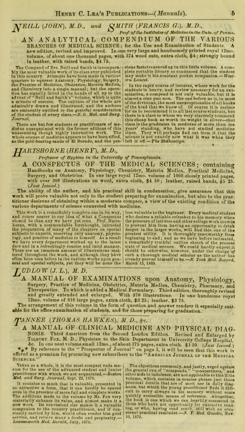 NTEILL (JOHN), M.D., and UMITH (.FRANCIS G.), M.D., ^ Prof of the Institutes of Medicine in the Univ. of Penm i. AN ANALYTICAL COMPENDIUM OF THE VARIOUS BRANCHES OF MEDICAL SCIENCE; for the Use and Examination of Students. A new edition, revised and improved. In one very large and handsomely printed royal 12in<>. volume, of about one thousand pages, with 374 wood outs, extra cloth, $4; strongly bound in leather, with raised bands, $4 75. The Compend of Drs. Neill and Smith is incompara- bly the most valuable work of its class ever published In this country. Attempts have been made in various quarters to squeeze Anatomy, Physiology, Surgery, the Practice of Medicine, Obstetrics, Materia Medica, and Chemistry Into a single manual; but the opera- tion has signally failed iu the hands of all up to the advent of “ Neill and Smith’s” volume, which is quite a miracle of success. The outlines of the whole are admirably drawn and illustrated, and the authors are eminently entitled to the grateful consideration of the student of every olass.—N. 0. Med. and Surg. Journal. There are but few students or practitioners of me- dicine unacquainted with the former editions of this unassuming though highly instructive work. The whole science of medicine appears to have been sifted, as the gold-bearing sands of El Dorado, and the pre- cious facts treasured up in this little volume. A com- plete portable library so condensed that the student may make it his constant pocket companion. — West- ern Lancet. In the rapid course of lectures, where work for the students is heavy, and review necessary for an exa- mination, a compend is not only valuable, but it is almost a sine qua non. The one before us is, in most of the divisions, the most unexceptionable of all books of the kind that we know of. Of course it is useless for us to recommend it to all last course students, but there is a class to whom we very sincerely commend this cheap book as worth its weight in silver—that class is the graduates in medicine of more than ten years’ standing, who have not studied medicine since. They will perhaps find out from it that the science is not exactly now what it was when they left it off.—The Stethoscope. * JJARTSHORNE (HENRY), M. D., Professor of Hygiene in the University of Pennsylvania. A CONSPECTUS OF THE MEDICAL SCIENCES; containing Handbooks on Anatomy, Physiology, Chemistry, Materia Mediea, Practical Medicine, Surgery, and Obstetrics. In one large royal 12mo. volume of 1000 closely printed pages, with over 300 illustrations on wood, extra cloth, $4 50; leather, raised bands, $5 25. (Just Issued.) The ability of the author, and his practical skill in condensation, give assurance that this work will prove valuable not only to the student preparing for examination, hut also to the prac- titioner desirous of obtaining within a moderate compass, a view of the existing condition of the various departments of science connected with medicine. This work is a remarkably complete one in its way, and comes nearer to our idea of what a Conspectus should be than any we have yet seen. Prof. Harts- liorne, with a commendable forethought, iutrusted the preparation of many of the chapters on special subjects to experts, reserving only anatomy, physio- logy, and practice of medicine to himself. As a result we have every department worked up to the latest date and in a refreshingly concise and lucid manner. There are an immense amount of illustrations scat- tered throughout the work, and although they have often been seen before in the various works upon gen- eral and special subjects, yet they will be none the less valuable to the beginner. Every medical student who desires a reliable refresher to his memory when the pressure of lectures and other college work crowds to prevent him from having an opportunity to drink deeper in the larger works, will find this one of the greatest utility. It is thoroughly trustworthy from beginning to end; and as we have before intimated, a remarkably truthful outline sketch of the present state of medical science. We could hardly expect it should be otherwise, however, under the charge of such a thorough medical scholar as the author has already proved himself to be.—N. York Med. Record March 15, 1869. TVDLO W (J. L.), M.D. A MANUAL OF EXAMINATIONS upon Anatomy, Physiology, Surgery, Practice of Medicine, Obstetrics, Materia Medica, Chemistry, Pharmacy, and Therapeutics. To which is added a Medical Formulary. Third edition, thoroughly revised and greatly extended and enlarged. With 370 illustrations. In one handsome royal 12mo. volume of 816 large pages, extra cloth, $3 25; leather, $3 75. The arrangement of this volume in the form of question and answer renders it especially suit- able for the office examination of students, and for those preparing for graduation. /TANNER (THOMAS HAWKES), M.D., $c. ± A MANUAL OF CLINICAL MEDICINE AND PHYSICAL DIAG- NOSIS. Third American from the Second London Edition. Revised and Enlarged br Tilbury Fox, M D., Physician to the Skin Department in University College Hospital. Ac. In one neat volume small 12mo., of about 375 pages, extra cloth. $150. {Just Issued.) *** By reference to the “ Prospectus of Journal” on page 3, it will be seen that this work is offered as a premium foi; procuring new subscribers to the American Journal of the Medical Sciences.” Taken as a whole, it is the most compact vade me- cum for the use of the advanced student and junior practitioner with which we are acquainted.—Boston Med. and Surg. Journal, Sept. 22, 1870. It contains so much that is valuable, presented in so p.ttractive a form, that it can hardly be spared even in the presence of more full and complete works. The additions made to the volume by Mr. Fox very materially enhance its value, and almost make it a new work. Its convenient size makes it a valuable companion to the country practitioner, and if con- stantly carried by him, would often render him good service, and relieve many a doubt and perplexity.— Leavenworth Med. Herald, July, 1870. The objections commonly, and justly, urged againnt the general run of ‘‘compends,” conspectuses,” and other aids to indolence, are not applicable to this little volume, which contains in concise phrase just those practical details that are of most use in daily diag- nosis, but which the young practitioner finds it difii- cult to carry always in his memory without some quickly accessible means of reference. Altogether, the book is one which we can heartily commend to those who have not opportunity for extensive read- ing, or who, having read much, still wish an occa- sional practical reminder.—A'. Y. Med. Gazette. Nov 10, 1870.