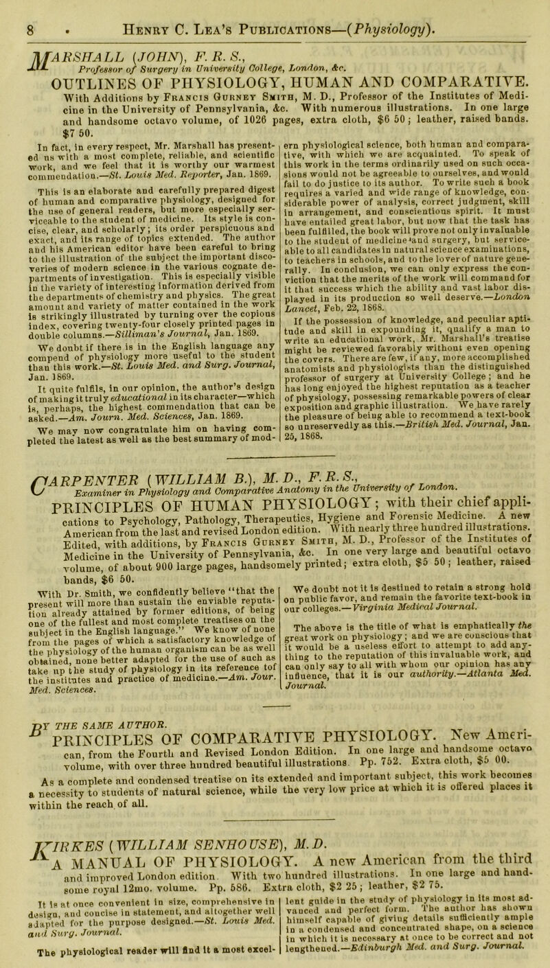 MARSHALL (JOHN), F. R. 8., JJL Professor of Surgery in University College, London, Ac. OUTLINES OF PHYSIOLOGY, HUMAN AND COMPARATIVE. With Additions by Francis Gurney Smith, M. D., Professor of the Institutes of Medi- cine in the University of Pennsylvania, &c. With numerous illustrations. In one large and handsome octavo volume, of 1026 pages, extra cloth, $6 50 ; leather, raised bands. $7 50. In fact, in every respect, Mr. Marshall has present- ed ns with a most complete, reliable, and scientific work, and we feel that it is worthy our warmest commendation.—St. Louis Med. Reporter, Jan. 1869. This is an elaborate and carefully prepared digest of human and comparative physiology, designed for the use of general readers, but more especially ser- viceable to the student of medicine. Its style is con- cise, clear, and scholarly; its order perspicuous and exact, and its range of topics extended. The author and his American editor have been careful to bring to the illustration of the subject the important disco- veries of modern science in the various cognate de- partments of investigation. This is especially visible in the variety of interesting information derived from the departments of chemistry and physics. The great amount and variety of matter contained in the work is strikingly illustrated by turning over the copious index, covering twenty-four closely printed pages in double columns.—Silliman’s Journal, Jan. 1869. We doubt if there is in the English language any compend of physiology more useful to the student than this work.—St. Louis Med. and Surg. Journal, Jan. 1869. It quite fulfils, in our opinion, the author’s design of making it truly educational in its character—which is, perhaps, the highest commendation tha,t can be asked.—Am. Journ. Med. Sciences, Jan. 1869. We may now congratulate him on having com- pleted the latest as well as the best summary of mod- ern physiological science, both hnman and compara- tive, with which wo are acquainted. To speak of this work in the terms ordinarily used on such occa- sions would not be agreeable to ourselves, and would fail to do justice to its author. To write such a book requires a varied and wide range of knowledge, con- siderable power of analysis, correct judgment, skill in arrangement, and conscientious spirit. It must have entailed great labor, but now that the task has been fulfilled, the book will prove not only invaluable to the student of medicinehtnd surgery, but service- able to all candidates in natural science examinations, to teachers in schools, and to the lover of nature gene- rally. In conclusion, we can only express the con- viction that the merits of the work will command for it that success which the ability and vast labor dis- played in its production so well deserve.—London Lancet, Feb. 22, 1868. If the possession of knowledge, and peculiar apti- tude and skill in expounding it, qualify a man to write an educational work, Sir. Marshall’s treatise might be reviewed favorably without even opening the covers. There are few, if any, more accomplished anatomists and physiologists than the distinguished professor of surgery at University College ; and he has long enjoyed the highest reputation as a teacher of physiology, possessing remarkable powers of clear exposition and graphic illustration. We,have rarely the pleasure of being able to recommend a text-book so unreservedly as this.—British Med. Journal, Jan. 25, 1868. /HARPENTER (WILLIAM B.), M.D., F.R.S., V/ Examiner in Physiology and Comparative Anatomy in the University of London. PRINCIPLES OF HUMAN PHYSIOLOGY; with their chief appli- cations to Psychology, Pathology, Therapeutics, Hygiene and Forensic Medicine A new American from the last and revised London edition. With nearly three hundred illustrations Edited, with additions, by Francis Gurney Smith, M. D., Prolessor of the Institutes of Medicine in the University of Pennsylvania, &c. In one very large and beautiful octavo volume, of about 900 large pages, handsomely printed; extra cloth, $5 50 , leather, raised hands, $6 50. With Dr. Smith, we confidently believe “that the present will more than sustain the enviable reputa- tion already attained by former editions, of being one of the fullest and most complete treatises on the subject in the English language.” We know of none from the pages of which a satisfactory knowledge oi the physiology of the human organism can be as well obtained, none better adapted for the use of such as take up the study of physiology in its reference tof the institutes and practice of medicine.—Am. Jour. Med. Sciences. We doubt not it is destined to retain a strong hold on public favor, and remain the favorite text-book in our colleges.—Virginia Medical Journal. The above is the title of what is emphatically the great work on physiology ; and we are conscious that it would be a useless effort to attempt to add any- thing to the reputation of this invaluable work, and can only say to all with whom onr opinion has any influence, that it is our authority—Atlanta Med. Journal. 7or THE SAME AUTHOR. _ PRINCIPLES OF COMPARATIVE PHYSIOLOGY. New Ameri- can, from the Fourth and Revised London Edition. In one large and handsome octavo volume, with over three hundred beautiful illustrations Pp. 102. Extra cloth, $o 00. As a complete and condensed treatise on its extended and important subject, this work becomes a necessity to students of natural science, while the very low price at which it is offered places it within the reach of all. TZIRKES (WILLIAM SENHOUSE), M.D. JVA MANUAL OF PHYSIOLOGY. A new American from the third and improved London edition. With two hundred illustrations. In one large and hand- some royal l2mo. volume. Pp. 586. Extra cloth, $2 25 ; leather, $2 75. It is at once convenient in size, comprehensive in design, and coucise in statement, and altogether well adapted for the purpose designed.—St. Louis Med. and Surg. Journal. The physiological reader will And It a most excel- lent gnide in the study of physiology in its most ad- vanced and perfect form. The author has shown himself capable of giving details sufficiently ample in a condensed and concentrated shape, on a science in which it is necessary at once to be correct and not lengthened.—Edinburgh Med. and Surg. Journal.
