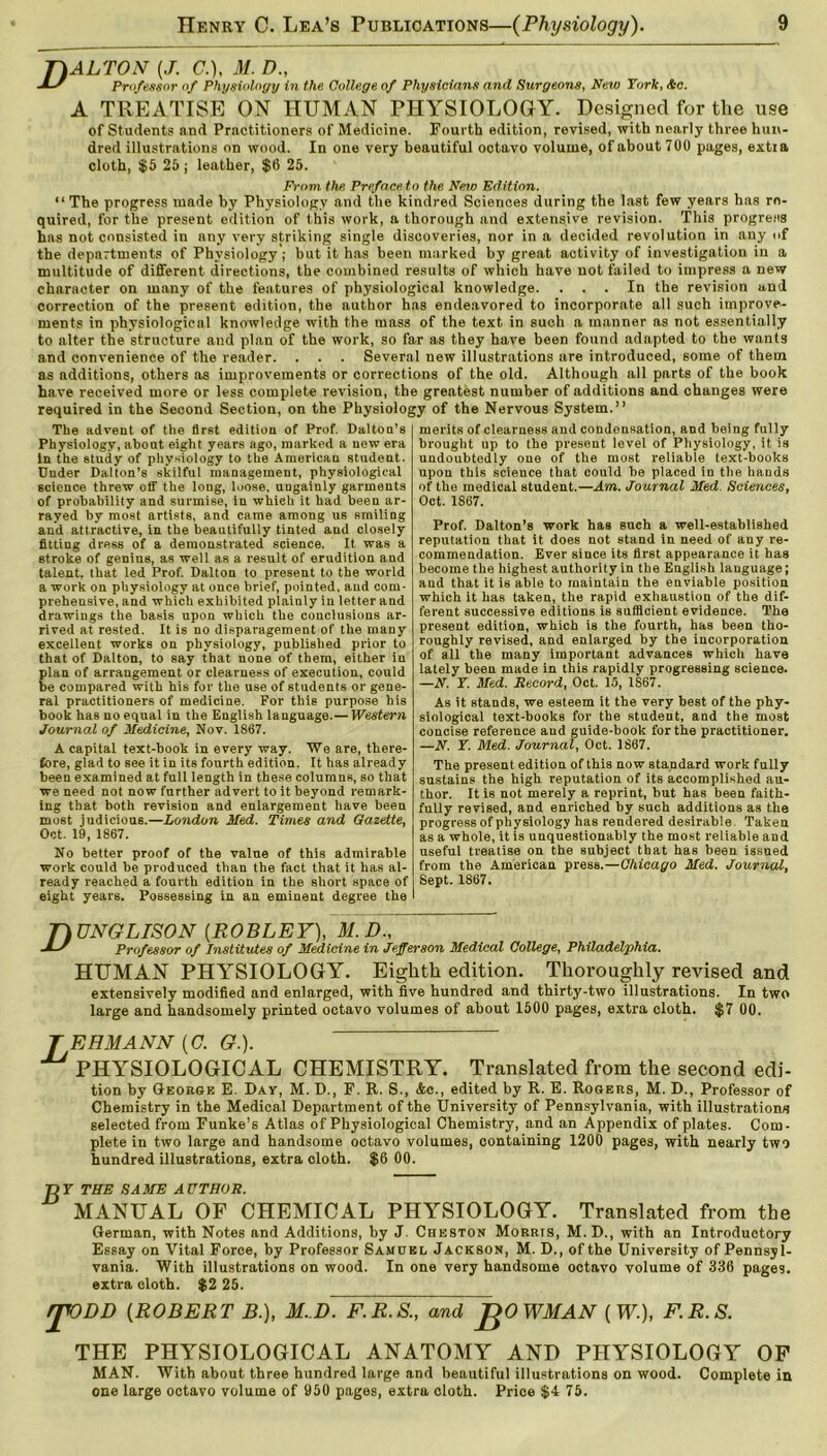 TlALTON {J. (7.), M. D„ -MS Professor of Physiology in the College of Physicians and Surgeons, New York, Ac. A TREATISE ON HUMAN PHYSIOLOGY. Designed for the use of Students and Practitioners of Medicine. Fourth edition, revised, with nearly three hun- dred illustrations on wood. In one very beautiful octavo volume, of about 700 pages, extra cloth, $5 25 j leather, $6 25. From the Preface, to the New Edition. “The progress made by Physiology and the kindred Sciences during the last few years has re- quired, for the present edition of this work, a thorough and extensive revision. This progress has not consisted in any very striking single discoveries, nor in a decided revolution in any of the departments of Physiology ; but it has been marked by great activity of investigation in a multitude of different directions, the combined results of which have not failed to impress a new character on many of the features of physiological knowledge. ... In the revision and correction of the present edition, the author has endeavored to incorporate all such improve- ments in physiological knowledge with the mass of the text in such a manner as not essentially to alter the structure and plan of the work, so far as they have been found adapted to the wants and convenience of the reader. . . . Several new illustrations are introduced, some of them as additions, others as improvements or corrections of the old. Although all parts of the book have received more or less complete revision, the greatest number of additions and changes were required in the Second Section, on the Physiology of the Nervous System.” The advent of the first edition of Prof. Dalton’s Physiology, about eight years ago, marked a new era In the study of physiology to the American student. Under Dalton’s skilful management, physiological science threw off the long, loose, ungainly garments of probability and surmise, in whieh it had been ar- rayed by most artists, and came among us smiling and attractive, in the beautifully tinted and closely fitting dress of a demonstrated science. It was a stroke of genius, as well as a result of erudition and talent, that led Prof. Dalton to present to the world a work on physiology at once brief, pointed, and com- prehensive, and which exhibited plainly in letter and drawings the basis upon which the conclusions ar- rived at rested. It is no disparagement of the many excellent works on physiology, published prior to that of Dalton, to say that none of them, either in plan of arrangement or clearness of execution, could be compared with his for the use of students or gene- ral practitioners of medicine. For this purpose his book has no equal in the English language.— Western Journal of Medicine, Nov. 1867. A capital text-book in every way. We are, there- fore, glad to see it in its fourth edition. It has already been examined at full length in these columns, so that we need not now further advert to it beyond remark- ing that both revision and enlargement have been most judicious.—London Med. Times and Gazette, Oct. 19, 1867. No better proof of the value of this admirable work could be produced than the fact that it has al- ready reached a fourth edition in the short space of eight years. Possessing in an eminent degree the merits of clearness and condensation, and being fully brought up to the present level of Physiology, it is undoubtedly one of the most reliable text-books upon this science that could be placed in the hands of the medical student.—Am. Journal Med. Sciences, Oct. 1867. Prof. Dalton's work has such a well-established reputation that it does not stand in need of any re- commendation. Ever since its first appearance it has become the highest authority in the English language; and that it is able to maintain the enviable position which it has taken, the rapid exhaustion of the dif- ferent successive editions is sufficient evideuce. The present edition, which is the fourth, has been tho- roughly revised, and enlarged by the incorporation of all the many important advances which have lately been made in this rapidly progressing science. —N. Y. Med. Record, Oct. 15, 1S67. As it stands, we esteem it the very best of the phy- siological text-books for the student, and the most concise reference and guide-book for the practitioner. —N. Y. Med. Journal, Oct. 1867. The present edition of this now standard work fully sustains the high reputation of its accomplished au- thor. It is not merely a reprint, but has been faith- fully revised, and enriched by such additions as the progressof physiology has rendered desirable Taken as a whole, it is unquestionably the most reliable and useful treatise on the subject that has been issued from the American press.—Chicago Med. Journal, Sept. 1867. TiUNGLISON (ROBLEY), M.D., -MS Professor of Institutes of Medicine in Jefferson Medical College, Philadelphia. HUMAN PHYSIOLOGY. Eighth edition. Thoi-oughly revised and extensively modified and enlarged, with five hundred and thirty-two illustrations. In two large and handsomely printed octavo volumes of about 1500 pages, extra cloth. $7 00. TEHMANN (<7. G.). ^ PHYSIOLOGICAL CHEMISTRY. Translated from the second edi- tion by George E. Day, M. D., F. R. S., &c., edited by R. E. Rogers, M. D., Professor of Chemistry in the Medical Department of the University of Pennsylvania, with illustrations selected from Funke’s Atlas of Physiological Chemistry, and an Appendix of plates. Com- plete in two large and handsome octavo volumes, containing 1200 pages, with nearly two hundred illustrations, extra cloth. $6 00. Ty Y THE SAME AUTHOR. MANUAL OF CHEMICAL PHYSIOLOGY. Translated from the German, with Notes and Additions, by J. Cheston Morris, M. D., with an Introductory Essay on Vital Force, by Professor Samuel Jackson, M. D., of the University of Pennsyl- vania. With illustrations on wood. In one very handsome octavo volume of 336 pages, extra cloth. $2 25. qVDD (ROBERT B.), M. D. F.B.S., and JgOWMAN (W.), F.R.S. THE PHYSIOLOGICAL ANATOMY AND PHYSIOLOGY OF MAN. With about three hundred large and beautiful illustrations on wood. Complete in one large octavo volume of 950 pages, extra cloth. Price $4 75.