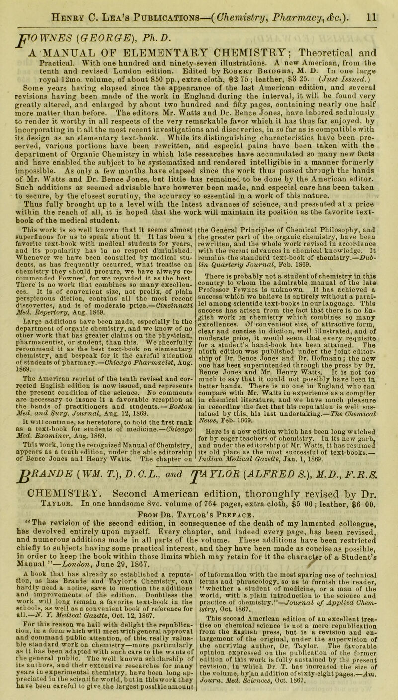 pOWNES [GEORGE), Ph. D. A MANUAL OF ELEMENTARY CHEMISTRY; Theoretical and Practical. With one hundred and ninety-seven illustrations. A new Amerioan, from the tenth and revised London edition. Edited by Robert Bridges, M. D. In one large royal 12ino. volume, of about 850 pp., extra cloth, $2 75 ; leather, $3 25. (Just Issued.) Some years having elapsed since the appearance of the last American edition, and several revisions having been made of the work in England during the interval, it will be found very greatly altered, and enlarged by about two hundred and fifty pages, containing nearly one half more matter than before. The editors, Mr. Watts and Dr. Bence Jones, have labored sedulously to render it worthy in all respects of the very remarkable favor which it has thus far enjoyed, by incorporating in it all the most recent investigations and discoveries, in so far as is compatible with its design as an elementary text-book. While its distinguishing characteristics have been pre- served, various portions have been rewritten, and espeoial pains have been taken with the department of Organic Chemistry in which late researches have accumulated so many new facts and have enabled the subject to be systematized and rendered intelligible in a manner formerly impossible. As only a few months have elapsed since the work thus passed through the hands of Mr. Watts and Dr. Bence Jones, but little has remained to be done by the American editor. Such additions as seemed advisable have however been made, and especial care has been taken to secure, by the closest scrutiny, the accuracy so essential in a work of this nature. Thus fully brought up to a level with the latest advances of science, and presented at a price within the reach of all, it is hoped that the work will maintain its position as the favorite text- book of the medical student. This work is so well known that it seems almost superfluous for us to speak about it. It has been a favorite text-book with medical students for years, and its popularity has in no respect diminished. Whenever we have been consulted by medical stu- dents, as has frequently occurred, what treatise on chemistry they should procure, we have always re- commended Fownes’, for we regarded it as the best. There is no work that combines so many excellen- ces. It is of convenient size, not prolix, of plain perspicuous diction, contains all the most recent discoveries, and is of moderate price.—Cincinnati Med. Repertory, Aug. 1869. Large additions have been made, especially in the department of organic chemistry, and we know of no other work that has greater claims on the physician, pharmaceutist, or student, than this. We cheerfully recommend it as the best text-book on elementary chemistry, and bespeak for it the careful attention of students of pharmacy.—Chicago Pharmacist, Aug. 1869. The American reprint of the tenth revised and cor- rected English edition is now issued, and represents the present condition of the science. No comments are necessary to insure it a favorable reception at the hands of practitioners and students. — Boston Mel. and Surg. Journal, Aug. 12, 1869. It will continue, as heretofore, to hold the first rank as a. text-book for students of medicine.—Chicago Med. Examiner, Aug. 1869. This work, long the recognized Manual of Chemistry, appears as a tenth edition, under the able editorship of Bence Jones and Henry Watts. The chapter on the General Principles of Chemical Philosophy, and the greater part of the organic chemistry, have been rewritten, and the whole work revised in accordance with the recent advances in chemical knowledge. It remains the standard text-book of chemistry.—Dub- lin Quarterly Journal, Feb. 1869. There is probably not a student of chemistry in this country to whom the admirable manual of the late Professor Fownes is unknown. It has achieved a success which we believe is entirely without a paral- lel among scientific text-books in our language. This success has arisen from the fact that there is no En- glish work on chemistry which combines so many excellences. Of convenient size, of attractive form, clear and concise in diction, well illustrated, and of moderate price, it would seem that every requisite for a student’s hand-book has been attained. The ninth edition was published under the joint editor- ship of Dr. Bence Jones and Dr. Hofmann; the new one has been superintended through the press by Dr. Bence Jones and Mr. Henry Watts. It is not too much to say that it could not possibly have been in better hands. There is no one in England who can compare with Mr. Watts in experience as a compiler in chemical literature, and we have much pleasure in recording the fact that his reputation is well sus- tained by this, his last undertaking.—The Chemical News, Feb. 1869. Here is a new edition which has been long watched for by eager teachers of chemistry. In its new garb, and under the editorship of Mr. Watts, it has resumed its old place as the most successful of text-books.— Indian Medical Gazette, Jan. 1, 1S69. pRANDE ( WM. T.), D. C.L., and JPAYLOR (ALFRED S.), M.D., F.R.S. CHEMISTRY. Second American edition, thoroughly revised by Dr. Taylor. In one handsome 8vo. volume of 764 pages, extra cloth, $5 00 ; leather, $6 00. From Dr. Taylor’s Preface. “The revision of the second edition, in consequence of the death of my lamented colleague, has devolved entirely upon myself. Every chapter, and indeed every page, has been revised, and numerous additions made in all parts of the volume. These additions have been restricted chiefly to subjects having some practical interest, and they have been made as concise as possible, in order to keep the book within those limits which may retain for it the character of a Student’s Manual ”—London, June 29, 1867. / A book that has already so established a reputa- tion, as has Braude and Taylor’s Chemistry, can hardly need a notice, save to mention the additions and improvements of the edition. Doubtless the work will long remain a favorite text-book in the schools, as well as a convenient book of reference for all.—N. Y. Medical Gazette, Oct. 12, 1867. For this reason we hail with delight the republica- tion, in a form which will meet with general approval and command public attention, of this, really valua- ble standard work on chemistry—more particularly as it has been adapted with such care to the wants of the general public. The well known scholarship of its authors, and their extensive researches for many years in experimental chemistry, have been long ap- preciated in the scientific world, but in this work they have b,een careful to give the largest possible amount of information with the most sparing use of technical terms and phraseology, so as to furnish the reader, “whether a student of medicine, or a man of the world, with a plain introduction to the science and practice of chemistry.”—Journal of Applied Chem- istry, Oct. 1867. This second American edition of an excellent trea- tise on chemical science is not a mere republicatiou from the English press, but is a revision and en- largement of the original, under the supervision of the surviving author, Dr. Taylor. The favorable opinion expressed on the publication of the former edition of this work is fully sustained by the present revision, in which Dr. T. has increased the size of the volume, byjau addition of sixty-eight pages.—Am. Journ. Med. Sciences, Oct. 1867.