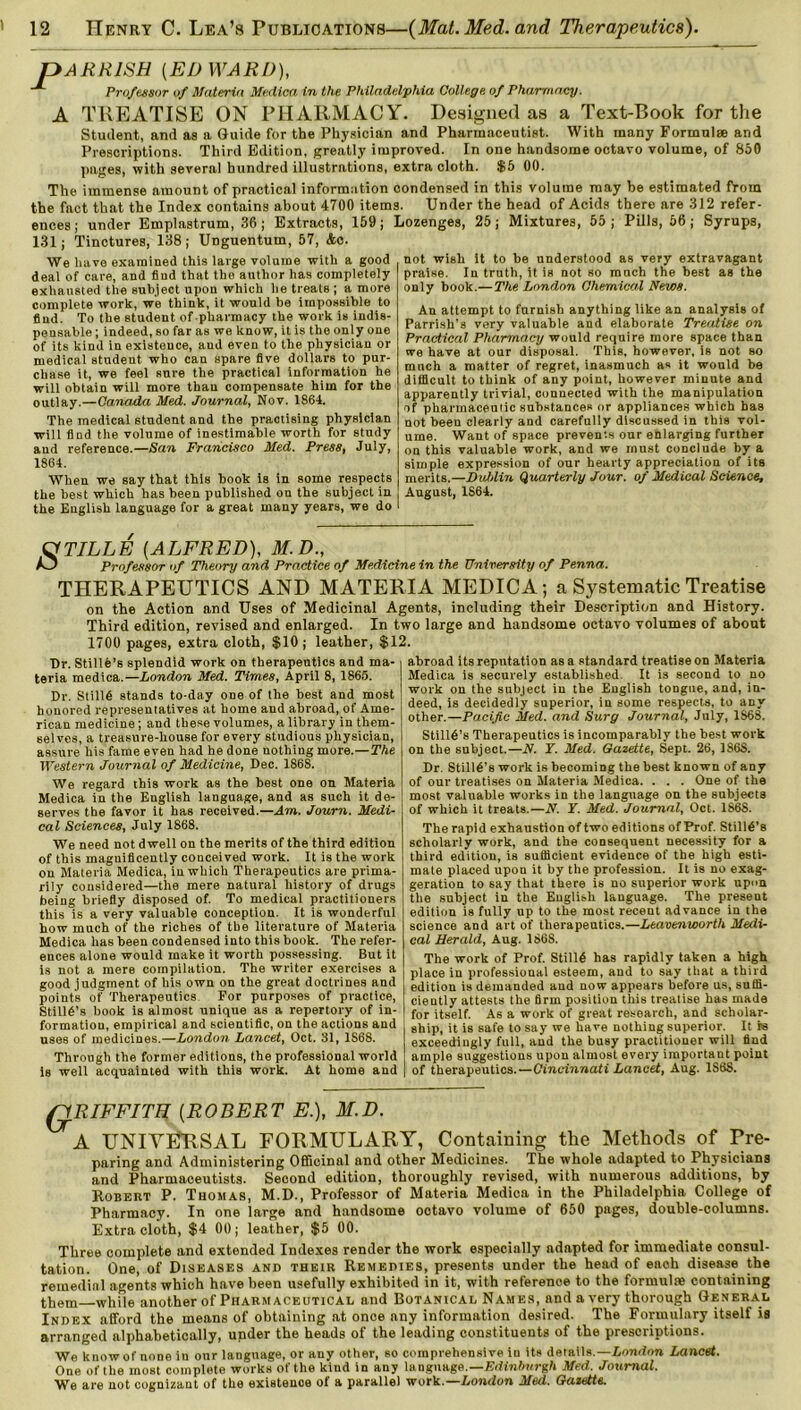 pARRISH {EDWARD), Professor of Materia Medico, in the Philadelphia College of Pharmacy. A TREATISE ON PHARMACY. Designed as a Text-Book for the Student, and as a Guide for the Physician and Pharmaceutist. With many Formula and Prescriptions. Third Edition, greatly improved. In one handsome octavo volume, of 850 pages, with several hundred illustrations, extra cloth. $5 00. The immense amount of practical information condensed in this volume may be estimated from the fact that the Index contains about 4700 items. Under the head of Acids there are 312 refer- ences ; under Emplastrum, 36; Extracts, 159; Lozenges, 25; Mixtures, 55; Pills, 56 ; Syrups, 131; Tinctures, 138; UDguentum, 57, <feo. We have examined this large volume with a good deal of care, and find that the author has completely exhausted the subject upon which he treats; a more complete work, we think, it would be impossible to find. To tbe student of pharmacy the work is indis- pensable ; indeed, so far as we know, it is the only one of its kind in existence, and even to the physician or medical student, who can spare five dollars to pur- chase it, we feel Rure the practical information he will obtain will more than compensate him for the outlay.—Canada Med. Journal, Nov. 1864. The medical student and the practising physician will find the volume of inestimable worth for study and reference.—San Francisco Med. Press, July, 1864. When we say that this book is in some respects the best which has been published on the subject in the English language for a great many years, we do not wish it to be understood as very extravagant praise. In truth, it is not so much the best as the only book.— The London Chemical News. An attempt to furnish anything like an analysis of Parrish’s very valuable and elaborate Treatise on Practical Pharmacy would require more space than we have at our disposal. This, however, is not so much a matter of regret, inasmuch as it would be difficult to think of any point, however minute and apparently trivial, connected with the manipulation of pharmaceutic substances or appliances which has not been clearly and carefully discussed in this vol- ume. Want of space prevents our enlarging further on this valuable work, and we must conclude by a simple expression of our hearty appreciation of its merits.—Dublin Quarterly Jour, of Medical Science, August, 1864. a TILL E [ALFRED), M.D., KJ Professor of Theory and Practice of Medicine in the University of Penna. THERAPEUTICS AND MATERIA MEDICA; a Systematic Treatise on the Action and Uses of Medicinal Agents, including their Description and History. Third edition, revised and enlarged. In two large and handsome octavo volumes of about 1700 pages, extra cloth, $10; leather, $12. Dr. Stille’s splendid work on therapeutics and ma- | abroad its reputation as a standard treatise on Materia teria medica.—London Med. Times, April 8, 1865. Dr. Stillfi stands to-day one of the best and most honored representatives at home and abroad, of Ame- rican medicine; and these volumes, a library in them- selves, a treasure-house for every studious physician, assure his fame even had he done nothing more.—The Western Journal of Medicine, Dec. 186S. We regard this work as the best one on Materia Medica in the English language, and as such it de- serves the favor it has received.—Am. Journ. Medi- cal Sciences, July 1868. We need not dwell on the merits of the third edition of this maguificently conceived work. It is the work on Materia Medica, in which Therapeutics are prima- rily considered—the mere natural history of drugs being briefly disposed of. To medical practitioners this is a very valuable conception. It is wonderful how much of the riches of the literature of Materia Medica has been condensed into this book. The refer- ences alone would make it worth possessing. But it is not a mere compilation. The writer exercises a good judgment of his own on the great doctrines and points of Therapeutics For purposes of practice, Stillfi’s book is almost unique as a repertory of in- formatiou, empirical and scientific, on the actions and uses of medicines.—London Lancet, Oct. 31, 1S68. Through the former editions, the professional world is well acquainted with this work. At home and Medica is securely established It is second to no work on the subject in the English tongue, and, in- deed, is decidedly superior, in some respects, to any other.—Pacific Med. and Surg Journal, July, 1868. Stilld’s Therapeutics is incomparably the best work on the subject.—N. T. Med. Gazette, Sept. 26, 186S. Dr. Stilly’s work is becoming the best known of any of our treatises on Materia Medica. . . . One of the most valuable works in the language on the subjects of which it treats.—N. Y. Med. Journal, Oct. 186S. The rapid exhaustion of two editions of Prof. Stilld’s scholarly work, and the consequent necessity for a third edition, is sufficient evidence of the high esti- mate placed upon it by the profession. It is no exag- geration to say that there is no superior work upon the subject in the English language. The present edition is fully up to the most recent advance in the science and art of therapeutics.—Leavenworth Medi- cal Herald, Aug. 1868. The work of Prof. Stillfi has rapidly taken a high place in professional esteem, and to say that a third edition is demanded and now appears before us, suffi- ciently attests the firm position this treatise has made for itself. As a work of great research, and scholar- ship, it is safe to say we have nothing superior. It is exceedingly full, and the busy practitioner will find ample suggestions upon almost every important point of therapeutics.—Cincinnati Lancet, Aug. 1S68. QRIFFITE (ROBERT E.), M.D. *A UNIVERSAL FORMULARY, Containing the Methods of Pre- paring and Administering Officinal and other Medicines. The whole adapted to Physicians and Pharmaceutists. Second edition, thoroughly revised, with numerous additions, by Robert P. Thomas, M.D., Professor of Materia Medica in the Philadelphia College of Pharmacy. In one large and handsome octavo volume of 650 pages, double-columns. Extra cloth, $4 00; leather, $5 00. Three complete and extended Indexes render the work especially adapted for immediate consul- tation. One, of Diseases and their Remedies, presents under the head of each disease the remedial agents which have been usefully exhibited in it, with reference to the formulae containing them—while another of Pharmaceutical and Botanical Names, and a very thorough General Index afford the means of obtaining at once any information desired. The Formulary itself is arranged alphabetically, under the heads of the leading constituents of the prescriptions. We know of none in our language, or any other, so comprehensive in its details.—London Lancet. One of the most complete works of the kind in any language.— Edinburgh Med. Journal. We are not cognizant of the existence of a parallel work.—London Med. Gazette.