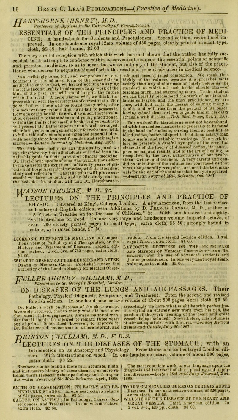 fJARTSHORNE [HENRY), M.D., JHL Professor of Hygiene in Vie University of Pennsylvania. ESSENTIALS OF THE PRINCIPLES AND PRACTICE OF MEDI- CINE. A handy-book for Students and Practitioners. Second edition, revised and im- proved. In one handsome royal 12mo. volume of 450 pages, clearly printed on small type, cloth, $2 38; half bound, $2 63. The very cordial reception with which this work has met shows that the author has fully suc- ceeded in his attempt to condense within a convenient compass the essential points of scientific and practical medicine, so as to meet the wants not only of the student, but also of the practi- tioner who desires to acquaint himself with the results of recent advances in medical science. As a strikingly terse, full, and comprehensive em- bodiment in a condensed form of the essentials in medical science and art, we hazard nothing in saying that it is incomparably in advance of any work of the kind of the past, and will staud long in the future without a rival. A mere glance will, we think, im- press others with the correctness of our estimate. Nor do we believe there will be found many who, after the most cursory examination, will fail to possess it. How one could be able to crowd so much that is valu- able, especially to the student and young practitioner, within the limits of so small a book, and yet embrace and present all that is important in a well-arranged, clear form, convenient, satisfactory for reference, with so full a table of contents, and extended general index, with nearly three hundred formulas and recipes, is a marvel.— Western Journal of Medicine, Aug. 1867. The little book before us has this quality, and we can therefore say that all students will find it an in- valuable guide in their pursuit of clinical medicine. Dr. Hartshorne speaksofitas “an unambitious effort to make useful the experience of twenty years of pri- vate and hospital medical practice, with its attendant study and reflection.” That the effort will prove suc- cessful we have no doubt, and in his study, and at the bedside, the student will find Dr. Hartshorne a safe and accomplished companion. Wo speak thus highly of the volume, because it approaches more nearly than any similar manual lately before us the standard at which all such books should aim — of teaching much, and suggesting more. To the student we can heartily recommend the work of our transat- lantic colleague, and the busy practitioner, we are sure, will find in it the means of solving many a doubt, and will rise from the perusal of its pageB, having gained clearer views to guide him in his daily struggle with disease.—Dub. Med. Press, Oct. 2, 1867. This work of Dr. Hartshorne must not be confound- ed with the medical manuals so generally to be found in the hands of students, serving them at best but as blind guides, better adapted to lead them astray than to any useful and reliable knowledge. The work be- fore us presents a careful synopsis of the essential elements of the theory of diseased action, its causes, phenomena, and results, and of the art of healing, as recognized by the most authoritative of our profes- sional writers and teachers. A very careful and can- did examination of the volume has convinced us that it will be generally recognized as one of the best man- uals for the use of the student that has yet appeared. —American Journal Med. Sciences, Oct. 1867. TUATSON [THOMAS), M. D., &c. LECTURES ON THE PRINCIPLES AND PRACTICE OF PHYSIC. Delivered at King’s College, London. A new American, from the last revised and enlarged English edition, with Additions, by D. Francis Condie, M. D., author of “ A Practical Treatise on the Diseases of Children,” &c. With one hundred and eighty- five illustrations on wood. In one very large and handsome volume, imperial octavo, of over 1200 closely printed pages in small type; extra cloth, $6 50 ; strongly bound in leather, with raised bands, $7 50. DICKSON’S ELEMENTS OF MEDICINE; a Compen- dious View of Pathology and Therapeutics, or the History and Treatment of Diseases. Second edi- tion, revised. 1 vol. Svo. of 750 pages, extra cloth, it! 00. WHAT TO OBSERVE AT THE BEDSIDE AND AFTER Death in Medical Cases. Published under the authority of the London Society for Medical Obser- vation. From the second London edition. 1 vol. royal 12mo., extra cloth. $1 00. LAYCOCK’S LECTURES ON THE PRINCIPLES and Methods of Medical Observation and Re- search. For the use of advanced students and junior practitioners. In one very neat royal 12mo. volume, extra cloth. $1 00. JfULLER [HENRY WILLIAM), M. D., a' Physician to St. George's Hospital, London. ON DISEASES OF THE LUNGS AND AIR-PASSAGES. Their Pathology, Physical Diagnosis, Symptoms, and Treatment. From the second and revised English edition. In one handsome octavo volume of about 500 pages, extra cloth, $3 50. Dr. Fuller’s work on diseases of the chest was so favorably received, that to many who did not know the extent of his engagements, it was a matter of won- der that it should be allowed to remain three years out of print. Determined, however, to improve it, Dr. Fuller would not consent to a mere reprint, and accordingly we have what might be with perfect jus- tice styled an entirely new work from his pen, the portion of the work treating of the heart and great vessels being excluded. Nevertheless, this volnme is of almost equal size with the first.—London Meiiical Times and Gazette, July 20, 1867. TiRINTON [WILLIAM), M.D., F.R.S. ^LECTURES ON THE DISEASES OF THE STOMACH; with an Introduction on its Anatomy and Physiology. From the second and enlarged London edi- tion. With illustrations on wood. In one handsome octavo volume of about 300 pages, extra cloth. $3 25. Nowhere can be found a more full, accurate, plain, I The most complete work in our language upon the and instructive history of these diseases, or more ra- | diagnosis and treatment of these puzzling and impor- tional views respecting their pathology and therapeu- I taut diseases.—Boston Med. and Surg. Journal, Nov. tics.—Am. Journ. of the Med. Sciences, April, 1S65. | 1865. SMITH ON CONSUMPTION; ITS EARLY AND RE-I TODD’S CLINICAL LECTURES ON CERTAIN ACUTE MEDIABLE STAGES. In one ueat octavo volume | Diseases. In oue neat octavo volnme, of 320 pages, of 254 pages, extra cloth. #2 25. 1 extra cloth. *2 50. SALTER ON ASTHMA ; its Pathology, Causes, Con- WALSHE ON THE DISEASES OF THE HEART AND sequences, and Treatment. In one volume octavo, 1 GREAT VESSELS. Third American edition. In extra cloth. #2 50. 1 1 vol. Svo., 420 pp., cloth. #3 00.