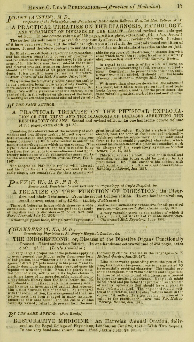 JYLINT (A USTIN), M. I)., Jl Professor of the Principles and Practice of Medicine in Bellevue Hospital Med. College, N. Y. A PRACTICAL TREATISE ON THE DIAGNOSIS, PATHOLOGY, AND TREATMENT OF DISEASES OF THE HEART. Second revised and enlarged edition. In one octavo volume of 550 pages, with a plate, extra cloth, $4. {Just Issued.) The author has sedulously improved the opportunity afforded him of revising this work. Portions of it have been rewritten, and the whole brought up to a level with the most advanoed condition of science. It must therefore continue to maintain its position as the standard treatise on the subject. Dr. Flint chose a difficult subject for his researches, and has shown remarkable powers of observation and reflection, as well as great industry, in his treat- ment of it. His book must be considered the fullest and clearest practical treatise on those subjects, aud should be in the hands of all practitioners and stu- dents. It is a credit to American medical literature. —Amer. Journ. of the Med. Sciences, July, 1860. We question the fact of any recent American author in our profession being more extensively known, or more deservedly esteemed in this country than Dr. Flint. We willingly acknowledge his success, more particularly in the volume on diseases of the heart, in making an extended personal clinical study avail- able for purposes of illustration, in connection with cases which have been reported by other trustworthy observers.—Brit, and For. Med.-Chirurg. Review. In regard to the merits of the work, we ha.ve no hesitation in pronouncing it full, accurate, and judi- cious. Considering the present state of science, such a work was much needed. It should be in the hands of every practitioner.—Chicago Med. Journ. With more than pleasure do we hail the advent of this work, for it tills a wide gap on the list of text- books for our schools, and is, for the practitioner, the most valuable practical work of its kind.—N. 0. Med. News. JffY THE SAME AUTHOR. A PRACTICAL TREATISE ON THE PHYSICAL EXPLORA- TION OF THE CHEST AND THE DIAGNOSIS OF DISEASES AFFECTING THE RESPIRATORY ORGANS. Second and revised edition. In one handsome octavo volume of 595 pages, extra cloth, $4 50. Premising this observation of the necessity of each student and practitioner making himself acquainted with auscultation and percussion, we may state our honest opinion that Dr. Flint’s treatise is one of the most trustworthy guides which he can consult. The style is clear and distinct, and is also concise, being free from that tendency to over-refinement and unne- cessary minuteness which characterizes many works on the same subject.—Dublin Medical Press, Feb. 6, 1867. The chapter ou Phthisis is replete with interest; and his remarks on the diagnosis, especially in the early stages, are remarkable for their acumen and great practical value. Dr. Flint’s style is clear and elegant, and the tone of freshness and originality which pervades his whole work lend an additional force to its thoroughly practical character, which cannot fail to obtain for it a place as a standard work on diseases of the respiratory system.—London Lancet, Jan. 19, 1867. This is an admirable book. Excellent in detail and execution, nothing better could be desired by the practitioner. Dr. Flint enriches his subject with much solid and not a little original observation.— Ranking'8 Abstract, Jan. 1867. PA VY (F. W.), M. D., F. R.S., Senior Asst. Physician to and Lecturer on Physiology, at Guy's Hospital, &c. A TREATISE ON THE FUNCTION OF DIGESTION; its Disor- ders and their Treatment. From the second London edition. In one handsome volume, small octavo, extra cloth, $2 00. (Lately Published.) The work before us is one which deserves a wide circulation. We know of no better guide to the study of digestion and its disorders.—St. Louis Med. and Surg. Journal, July 10, 1869. A thoroughly good book, being a careful systematic treatise, and sufficiently exhaustive for all practical purposes.—Leavenworth. Med. Herald, July, 1869. A very valuable work on the subject of which it treats. Small, yet it is full of valuable information. —Cincinnati Med. Repertory, June 1869. (1HAMBERS {T. K.), M. D., uJ Consulting Physician to St. Mary's Hospital, London, &c. THE INDIGESTIONS; or, Diseases of the Digestive Organs Functionally Treated. Third and revised Edition. In cloth. $3 00. (Lately Published.) So very large a proportion of the patients applying to every general practitioner suffer from some form of indigestion, that whatever aids him iu their man- agement directly “puts money in his purse,” and in- directly does more than anything else to advance his reputation with the public. From this purely mate- rial point of view, setting aside its higher claims to merit, we know of no more desirable acquisition to a physician’s library than the book before us. He who should commit its contents to his memory would find its price an investment of capital that returned him a most usurious rate of interest. As compared with the second edition, the arrangement of the illus- trative cases has been changed in many instances, numerous new ones added, and the entire volume carefully revised; being iu its present form the most one handsome octavo volume of 333 pages, extra thoroughly clinical treatise in the language.—N. Y. Medical Gazette, Jan. 28, 1871. Like other works proceeding from the pen of Dr. King Chambers, this present one is characterized by its essentially practical character. The treatise pre- sents throughout most valuable hints and suggestions to those called upon to deal with disease as witnessed iu everyday medical experience. Many such might he collected aud put before the profession as a volume of medical aphorisms that should have a place iu each professional head. The lengthened review writ- ten of this treatise, and the observations made in the course of it, sufficiently attest our high opinion of its value to the practitioner.—Brit, and For. Medico- Chirurg. Review, Jan. 1871. JJ Y THE SAME AUTHOR. (Just Ready.) RESTORATIVE MEDICINE. An Harveian Annual Oration, deliv- ered at the Royal College of Physicinns, London, on June 24, 1871. With Two Sequels. In one very handsome volume, small 12mo., extra doth, $1 00.