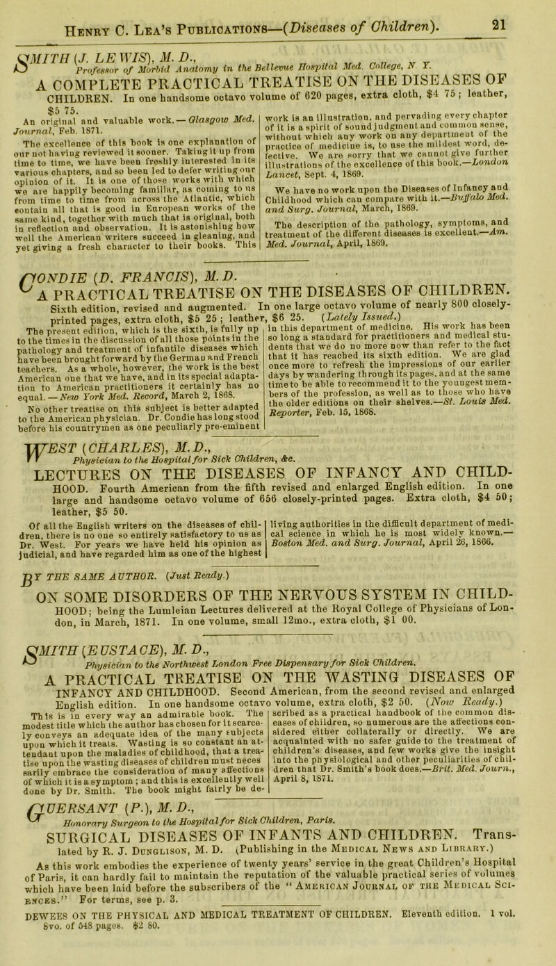 in the Bellevue Hospital Med. College, N T. (JMITH (J. LE WIS), M. D., O Professor of Morbid Anatomy A COMPLETE PRACTICAL CHILDREN. In one handsome octavo $5 75. An original and valuable work. — Glasgow Med, Journal, Feb. 1871. The excellence of this book is one explanation of our not having reviewed it sooner. Taking it up from time to time, we have been freshly interested in its various chapters, aud so been led to defer writing our opinion of it. It is one of those works with which we are happily becoming familiar, as coining to ns from time to time from across the Atlautic, which eoutain all that is good in European works of the same kind, together with much that is original, both in reflection aud observation. It is astonishing how well the American writers succeed in gleaning, and yet giving a fresh character to their books. This TREATISE ON THE DISEASES OF volume of 620 pages, extra cloth, $4 75 ; leather, work is an illustration, and pervading every chapter of it is a spirit of sound judgment and common sense, without which any work on any department of the practice of medicine is, to use the mildest word, de- fective. We are sorry that we cannot give further illustrations of tlie excellence of this book. London Lancet, Sept. 4, 1869. We have no work upon the Diseases of Infancy and Childhood which can compare with it .—Buffalo Med. and Surg. Journal, March, 1869. The description of the pathology, symptoms, and treatment of the different diseases is excellent.—Am. Med. Journal, April, 1S69. riONDIE (D. FRANCIS), 31. D. ° A PRACTICAL TREATISE ON THE DISEASES OF CHILDREN. Sixth edition, revised and augmented. In one large octavo volume of nearly 800 closely- printed pages, extra cloth, $5 25; leather, $6 25. {Lately Issued.) The present edition, which is the sixth, is fully up to the times in the discussion of all those points in the pathology and treatment of infantile diseases which have been brought forward by the Germau and French teachers. As a whole, however, the work is the best American one that we have, and in its special adapta- tion to American practitioners it certainly has no equal.—New York Med. Record, March 2, 1868. No other treatise on this subject is better adapted to the American physician. Dr. Condie has long stood before his countrymen as one peculiarly pre-eminent in this department of medicine. His work has been so long a standard for practitioners and medical stu- dents that we do no more now than refer to the fact that it has reached its sixth edition. We are glad once more to refresh the impressions of our earlier days by wandering through its pages, and at the same timeto be able to recommend it to the youngest mern- bers of the profession, as well as to those who have the older editions on their shelves.—St. Louis Med. Reporter, Feb. 15, 1868. TXTEST [CHARLES), 31. D., T ' Physician to the Hospital for Sick Children, &c. LECTURES ON THE DISEASES OF INFANCY AND CHILD- HOOD. Fourth American from the fifth revised and enlarged English edition. In one large and handsome octavo volume of 656 closely-printed pages. Extra cloth, $4 50; leather, $5 50. Of all the English writers on the diseases of chil-1 living authorities in the difflcnlt department of medi- dren, there is no one so entirely satisfactory to us as | cal science in which he is most widely known.— Dr. West. For years we have held his opinion as I Boston Med. and Surg. Journal, April 26, 1866. judicial, and have regarded him as one of the highest | Y THE SAME AUTHOR. (Just Ready.) ON SOME DISORDERS OF THE NERVOUS SYSTEM IN CHILD- HOOD; being the Lumleian Lectures delivered at the Royal College of Physicians of Lon- don, in March, 1871. In one volume, small 12mo., extra cloth, $1 00. 031ITH [EUSTACE), M. D., Physician to the Northwest London Free Dispensary for Sick Children. A PRACTICAL TREATISE ON THE WASTING DISEASES OF INFANCY AND CHILDHOOD. Second American, from the second revised and enlarged English edition. In one handsome octavo volume, extra cloth, $2 50. (Now Ready.) This is in every way an _ _ admirable book. The modest title whichlhe author has chosen for it scarce- ly conveys an adequate idea of the many subjects upon which it treats. Wasting is so constant an at- tendant upon the maladies of childhood, that a trea- tise upon the wasting diseases of children must neces sarily embrace the consideration of many affections of which it is a symptom ; and this is excellently well done by Dr. Smith. The book might fairly be de- scribed as a practical handbook of the common dis- eases of children, so numerous are the affections con- sidered either collaterally or directly. We are acquainted with no safer guide to the treatment of children's diseases, and few works give the insight into the physiological and other peculiarities of chil- dren that Dr. Smith’s book does.—Brit. Med. Journ., April 8, 1S71. (1UERSANT [P.), 31. D., U Honorary Surgeon to the Hospital for Sick Children, Paris. SURGICAL DISEASES OF INFANTS AND CHILDREN. Trans- lated by R. J. Dunglison, M. D. ^Publishing in the Medical News and Library.) As this work embodies the experience of twenty years’ service in the great Children’s Hospital of Paris, it can hardly fail to maintain the reputation of the valuable practical series of volumes which have been laid before the subscribers of the “ American Journal op tiie Medical Sci- ences.” For terms, see p. 3. DEWEES ON THE PHYSICAL AND MEDICAL TREATMENT OF CHILDREN. Eleventh edition. 1 vol. 8vo. of 548 pages. $2 80.