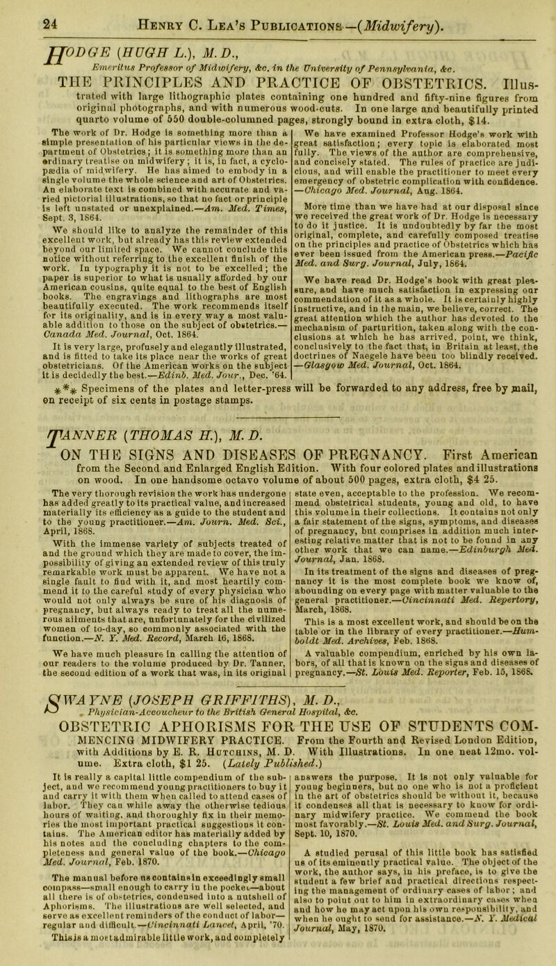 JJODGE (HUGH L.), M.D., Emeritus Professor of Midwifery, &c. in the University of Pennsylvania, &c. THE PRINCIPLES AND PRACTICE OF OBSTETRICS. Illus- trated with large lithographic plates containing one hundred and fifty-nine figures from original photographs, and with numerous wood-cuts. In one large and beautifully printed quarto volume of 550 double-columned pages, strongly bound in extra cloth, $14. The work of Dr. Hodge is something more than a simple presentation of his particular viows in the de- partment of Obstetrics; it is something more than an •rdinary treatise on midwifery; it is, in fact, a cyclo- pedia of midwifery. He has aimed to embody in a single volume the whole science and art of Obstetrics. An elaborate text is combined with accurate and va- ried pictorial illustrations, so that no fact or principle is left unstated or unexplained.—Am. Med. Times, Sept. .3, 1864. We should like to analyze the remainder of this excellent work, but already has this review extended beyond our limited space. We cannot conclude this notice without referring to the excellent finish of the work. In typography it is not to be excelled; the paper is superior to what is usually afforded by our American cousins, quite equal to the best of English books. The engravings and lithographs are most beautifully executed. The work recommends itself for its originality, and is in every way a most valu- able addition to those on the subject of obstetrics.— Canada Med. Journal, Oct. 1864. It is very large, profusely and elegantly illustrated, and is fitted to take its place near the works of great obstetricians. Of the American works on the subject it is decidedly the best.—Edinb. Med. Jour., Dec. '64. Specimens of the plates and letter-press en receipt of six cents in postage stamps. We have examined Professor Hodge’s work with great satisfaction ; every topic is elaborated most fully. The views of the author are comprehensive, and concisely stated. The rules of practice are judi- cious, and will enable the practitioner to meet eveiy emergency of obstetric complication with confidence. —Chicago Med. Journal, Aug. 1864. More time than we have had at our disposal since we received the great work of Dr. Hodge is necessary to do it justice. It is undoubtedly by far the most original, complete, and carefully composed treatise on the principles and practice of Obstetrics which has ever been issued from the American press.—Pacific Med. and Surg. Journal, July, 1864. We have read Dr. Hodge’s book with great plea- sure, and have much satisfaction in expressing oar commendation of it as a whole. It is certainly highly instructive, and in the main, we believe, correct. The great attention which the author has devoted to the mechanism of parturition, taken along with the con- clusions at which he has arrived, point, we think, conclusively to the fact that, in Britain at least, the doctrines of Naegele have been too blindly received. —Glasgow Med. Journal, Oct. 1864. will be forwarded to arty address, free by jnail, JTANNER (THOMAS H.), M.D. ON THE SIGNS AND DISEASES OF PREGNANCY. First American from the Second and Enlarged English Edition. With four colored plates and illustrations on wood. In one handsome octavo volume of about 500 pages, extra cloth, $4 25. The very thorough revision the work has undergone has added greatly to its practical value, and increased materially its efficiency as a guide to the student and to the young practitioner.—Am. Journ. Med. Sci., April, 186S. With the immense variety of subjects treated of and the ground which they are made to cover, the im- possibility of giving an extended review of this truly remarkable work must be apparent. We have uot a single fault to find with it, and most heartily com- mend it to the careful study of every physician who would not ouly always he sure of his diagnosis of pregnancy, but always ready to treat all the nume- rous ailments that are, unfortunately for the civilized women of to-day, so commonly associated with the function.—N. ¥. Med. Record, March 16, 1868. We have much pleasure in calling the attention of our readers to the volume produced by Dr. Tanner, the second edition of a work that was, in its original state even, acceptable to the profession. We recom- mend obstetrical students, young and old, to have this volume in their collections. It contains not only a fair statement of the signs, symptoms, and diseases of pregnancy, but comprises in addition much inter- esting relative matter that is not to be found in any other work that we can name.—Edinburgh Med. Journal, Jan. 1868. In its treatment of the signs and diseases of preg- nancy it is the most complete hook we know of, abounding on every page with matter valuable to the general practitioner.—Cincinnati Med. Repertory, March, 1868. This is a most excellent work, and should he on the table or in the library of every practitioner.—Hum- boldt Med. Archives, Feb. 1868. A valuable compendium, enriched by his own la- bors, of all that is known on the signs and diseases of pregnancy.—St. Louis Med. Reporter, Feb. 15, 1868. O'TEA YNE (JOSEPH GRIFFITHS), M.D., r—1 Physician-Accoucheur to the British General Hospital, &c. OBSTETRIC APHORISMS FOR THE USE OF STUDENTS COM- MENCING MIDWIFERY PRACTICE. From the Fourth and Revised London Edition, with Additions by E. R. Hutchins, M. D. With Illustrations. In one neat 12mo. vol- ume. Extra cloth, $1 25. (Lately Published.) It is really a capital little compendium of the sub- ject, aud we recommeud young practitioners to buy i t and carry it with them when called to attend cases of labor. They can while away the otherwise tedious hours of waiting, aud thoroughly fix in their memo- ries the most important practical suggestions it con- tains. The American editor has materially added by his notes and the concluding chapters to the com- pleteness and general value of the book.—Chicago Med. Journal, Feb. 1870. The manual before uscontainsin exceedingly small compass—small enough to carry in the pocket—about all there is of obstetrics, condensed into a nutshell of Aphorisms. The illustrations are well selected, and servo as excellent reminders of the conduct of labor— regular and difficult.—Cincinnati Lancet, April, '70. Thisis a most admirable little work, aud completely answers the purpose. It is not only valuable for young beginners, but no one who is not a proficient iu the art of obstetrics should be without it, because it condenses all that is necessary to know for ordi- nary midwifery practice. We commend the book most favorably.—St. Louis Med. and Surg. Journal, Sept. 10, 1870. A studied perusal of this little book has satisfied us of its eminently practical value. The object of the work, the author says, iu his preface, is to give the student a few brief and practical directions respect- ing the management of ordinary cases of labor; and also to poiut out to him in extraordinary cases when and how he may act upon his own responsibility, aud when he ought to send for assistance.—A’. Y. Medical Journal, May, IS70.