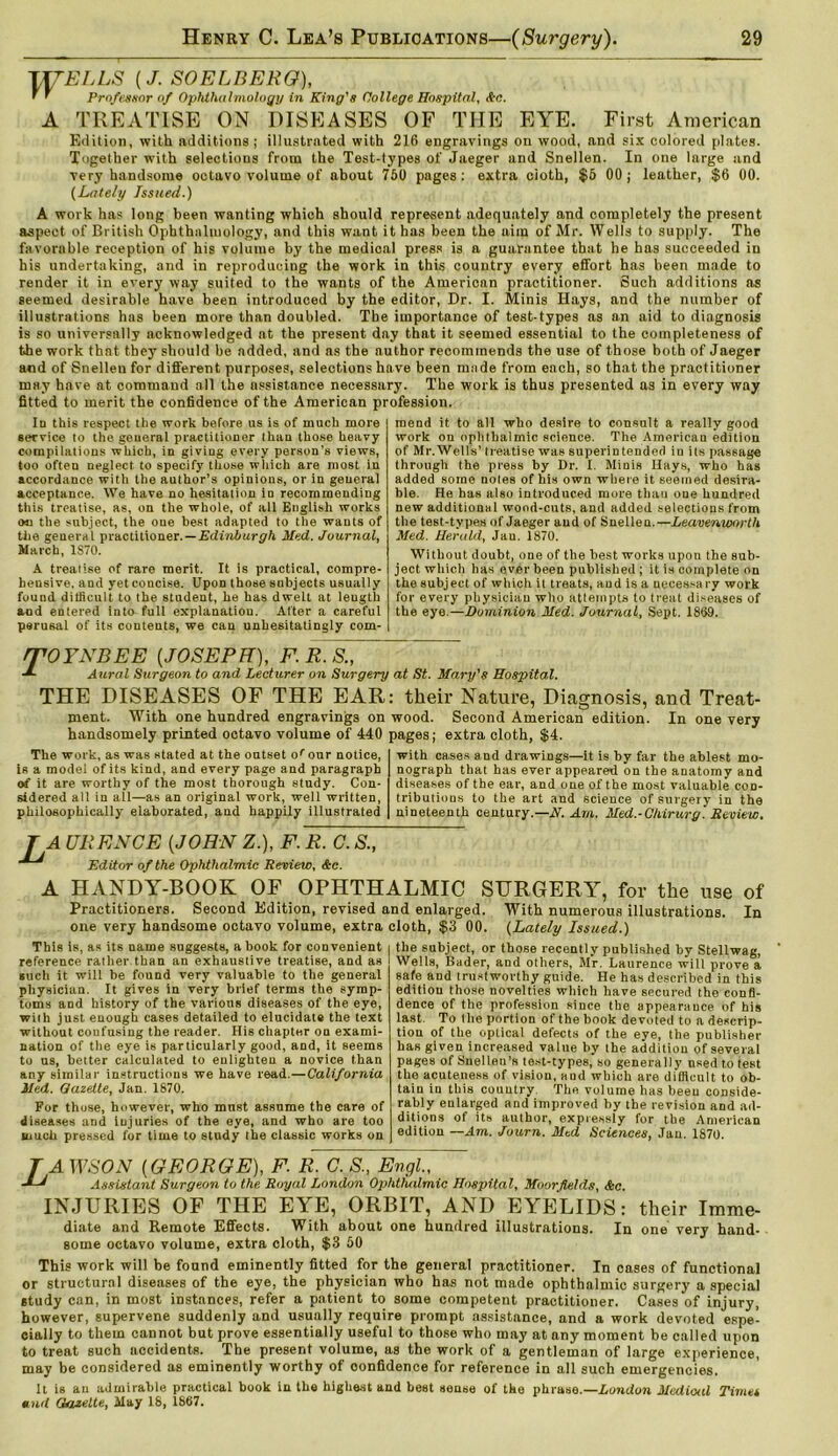 \\TELLS {J. SOELBEKO), ' ' Professor of Ophthalmology in King's College Hospital, Sec. A TREATISE ON DISEASES OF THE EYE. First American Edition, with additions ; illustrated with 216 engravings on wood, and six colored plates. Together with selections from the Test-types of Jaeger and Snellen. In one large and very handsome octavo volume of about 750 pages: extra doth, $6 00; leather, $6 00. (Lately Issued.) A work has long been wanting which should represent adequately and completely the present aspect of British Ophthalmology, and this want it has been the aim of Mr. Wells to supply. The favorable reception of his volume by the medical press is a guarantee that he has succeeded in his undertaking, and in reproducing the work in this country every effort has been made to render it in every way suited to the wants of the American practitioner. Such additions as seemed desirable have been introduced by the editor, Dr. I. Minis Hays, and the number of illustrations has been more than doubled. The importance of test-types as an aid to diagnosis is so universally acknowledged at the present day that it seemed essential to the completeness of the work that they should be added, and as the author recommends the use of those both of Jaeger and of Snelleu for different purposes, selections have been made from each, so that the practitioner may have at command all the assistance necessary. The work is thus presented as in every way fitted to merit the confidence of the American profession. Ia this respect the work before us is of much more service to the geueral practitioner than those heavy compilations which, in giving every person’s views, too often neglect to specify those which are most in accordance with the author’s opinions, or in geueral acceptance. We have no hesitation io recommending this treatise, as, on the whole, of all English works ou the subject, the one best adapted to the wants of the general practitioner. — Edinburgh Med. Journal, March, 1S70. A treatise of rare merit. It is practical, compre- hensive. and yet concise. Upon those subjects usually found difficult to the student, he has dwelt at length and entered into full explanation. After a careful perusal of its contents, we can unhesitatingly com- mend it to all who deRire to consult a really good work ou ophthalmic science. The American edition of Mr.Wells’ treatise was superintended in its passage through the press by Dr. I. Minis Hays, who has added some notes of his own where it seemed desira- ble. He has also introduced more than one hundred new additional wood-cuts, and added selections from the test-types of Jaeger and of Snellen.—Leavenworth Med. Herald, Jan. 1870. Without doubt, one of the best works upon the sub- ject which has ever been published ; it is complete on the subject of which it treats, and is a necessary work for every physician who attempts to treat diseases of the eye.—Dominion Med. Journal, Sept. 1869. rrOYNBEE {JOSEPH), F. R. S., J- Aural Surgeon to and Lecturer on Surgery at St. Mary’s Hospital. THE DISEASES OF THE EAR: their Nature, Diagnosis, and Treat- ment. With one hundred engravings on wood. Second American edition. In one very handsomely printed octavo volume of 440 pages; extra cloth, $4. The work, as was stated at the outset or our notice, is a model of its kind, and every page and paragraph at it are worthy of the most thorough study. Con- sidered all in all—as an original work, well written, philosophically elaborated, and happily illustrated This is, as its name suggests, a book for convenient reference rather.than an exhaustive treatise, and as such it will be found very valuable to the general physician. It gives in very brief terms the symp- toms and history of the various diseases of the eye, with just enough cases detailed to elucidate the text without confusing the reader. His chapter on exami- nation of the eye is particularly good, and, it seems to us, better calculated to enlighten a novice than any similar instructions we have read.—California Med. Gazette, Jan. 1870. For those, however, who must assume the care of diseases and injuries of the eye, and who are too much pressed for time to study the classic works on with cases and drawings—it is by far the ablest mo- nograph that has ever appeared on the anatomy and diseases of the ear, and one of the most valuable con- tributions to the art and science of surgery in the nineteenth century.—N. Am. Med.-Chirurg. Review. for the use of With numerous illustrations. In (Lately Issued.) the subject, or those recently published by Stellwag, Wells, Bader, and others, Mr. Laurence will prove a safe and trustworthy guide. He has described in this editiou those novelties which have secured the confi- dence of the profession since the appearance of his last. To the portion of the book devoted to a descrip- tion of the optical defects of the eye, the publisher has given increased value by the addition of several pages of Snellen’s test-types, so generally nsed to test the acuteness of vision, and which are difficult to ob- tain in this country The volume has beeu conside- rably enlarged and improved by the revision and ad- ditions of its author, expressly for the American edition —Am. Journ. Med Sciences, Jan. 1870. T A UEENCE {JOHN Z.), F. R. C. S., Editor of the Ophthalmic Review, Ac. A HANDY-BOOK OF OPHTHALMIC SURGERY, Practitioners. Second Edition, revised and enlarged, one very handsome octavo volume, extra cloth, $3 00. TAWSON {GEORGE), F. R. C. S., Engl., Assistant Surgeon to the Royal London Ophthalmic Hospital, Moorfields, Sec. INJURIES OF THE EYE, ORBIT, AND EYELIDS: their Imme- diate and Remote Effects. With about one hundred illustrations. In one very hand- some octavo volume, extra cloth, $3 50 This work will be found eminently fitted for the general practitioner. In cases of functional or structural diseases of the eye, the physician who has not made ophthalmic surgery a special study can, in most instances, refer a patient to some competent practitioner. Cases of injury, however, supervene suddenly and usually require prompt assistance, and a work devoted espe- cially to them cannot but prove essentially useful to those who may at any moment be called upon to treat such accidents. The present volume, as the work of a gentleman of large experience, may be considered as eminently worthy of confidence for reference in all such emergencies. It is au admirable practical book in the highest and best sense of the phrase.—London Mcdioal Timet tend Gktzelte, May 18, 1867.