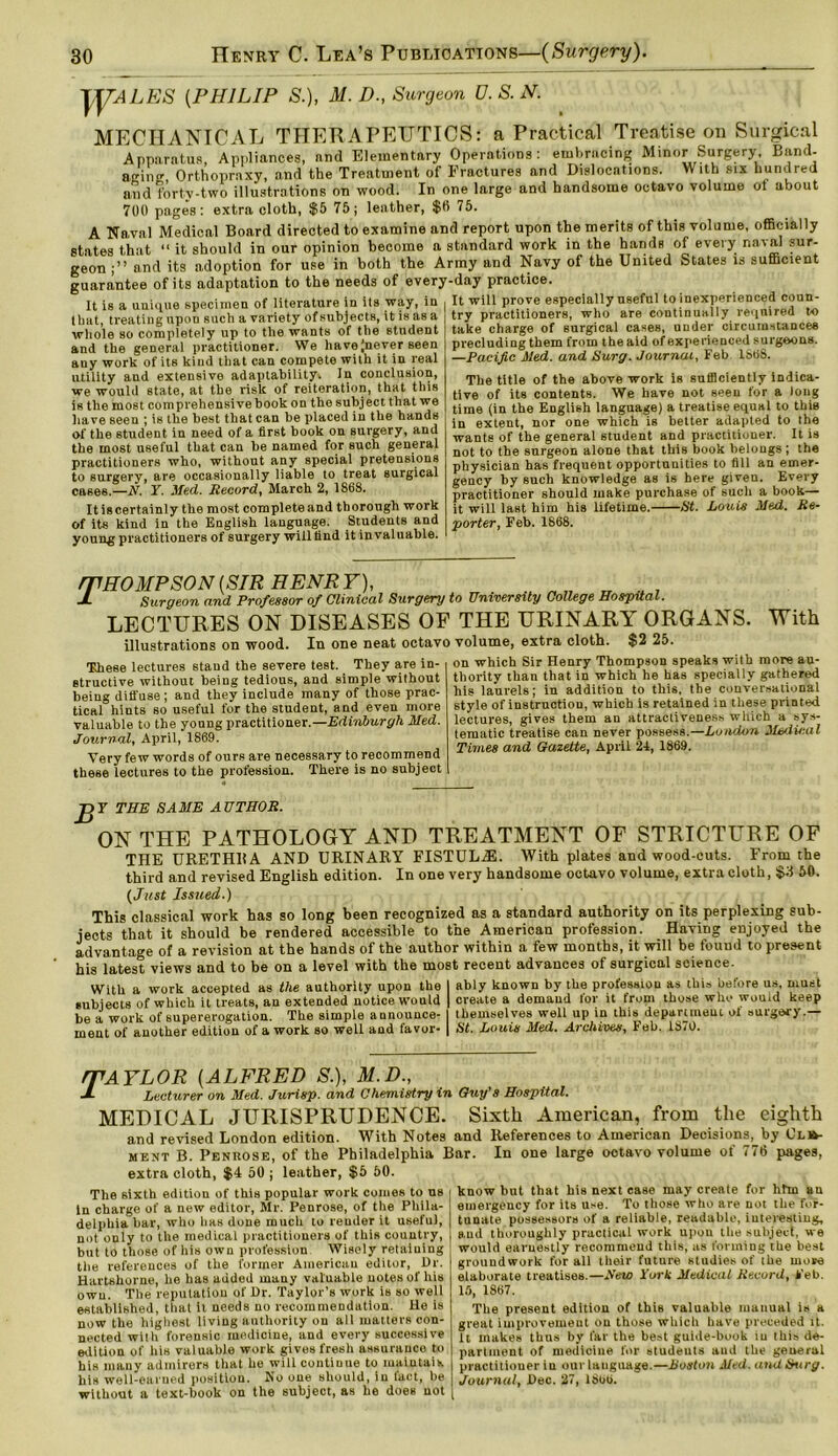 TTTALES (.PHILIP S.), M. D., Surgeon D. S. N. MECHANICAL THERAPEUTICS: a Practical Treatise on Surgical Apparatus, Appliances, and Elementary Operations: eml,racing Minor Surgery Band- aging Orthopraxy, and the Treatment of Fractures and Dislocations. With six hundred and forty-two illustrations on wood. In one large and handsome octavo volume of about 700 pages: extra cloth, $5 75; leather, $0 75. A Naval Medical Board directed to examine and report upon the merits of this volume, officially states that “ it should in our opinion become a standard work in the hands of every na'al sur- geon and its adoption for use in both the Army and Navy of the United States is sufficient guarantee of its adaptation to the needs of every-day practice. It is a unique specimen of literature in its way, in It will prove especially useful to inexperienced coun- t hut, treating upon such a variety of subjects, it is as a whole so completely up to the wants of the student and the general practitioner. We havejnever seen auy work of its kind that can compete with it in real utility and extensive adaptability. In conclusion, we would state, at the risk of reiteration, that this is the most comprehensive book on the subject that we have seen ; is the best that can be placed in the hands of the student in need of a first book on surgery, and the most useful that can be named for such general practitioners who, without any special pretensions to surgery, are occasionally liable to treat surgical cases.—N. Y. Med. Record, March 2, 1868. It is certainly the most complete and thorough work of its kind in the English language. Students and young practitioners of surgery willfind it invaluable. try practitioners, who are continually required to take charge of surgical cases, under circumstances precluding them from the aid of experienced surgeons. —Pacific Med. and Sury. Journal, Feb 1868. The title of the above work is sufficiently indica- tive of its contents. We have not seen for a long time (in the English language) a treatise equal to this in extent, nor one which is better adapted to the wants of the general student and practitioner. It is not to the surgeon alone that this book belongs ; the physician has frequent opportunities to fill an emer- gency by such knowledge as is here given. Every practitioner should make purchase of such a book— it will last him his lifetime. St. Louis Med. Re- porter, Feb. 1868. ^THOMPSON(SIR HENRY), JL Surgeon and Professor of Clinical Surgery to University College Hospital. LECTURES ON DISEASES OF THE URINARY ORGANS. With illustrations on wood. In one neat octavo volume, extra cloth. $2 25. These lectures stand the severe test. They are in- structive without being tedious, and simple without being diffuse; and they include many of those prac- tical hints so useful for the student, and even more valuable to the young practitioner.—Edinburgh Med. Journal, April, 1869. Very few words of ours are necessary to recommend these lectures to the profession. There is no subject on which Sir Henry Thompson speaks with more au- thority than that in which he has specially gathered his laurels; in addition to this, the conversational style of instruction, which is retained in these printed lectures, gives them an attractiveness which a sys- tematic treatise can never possess.—London Medical Times and Gazette, April 24, 1869. JJY THE SAME AUTHOR. ON THE PATHOLOGY AND TREATMENT OF STRICTURE OF THE URETHBA AND URINARY FISTULAS. AVith plates and wood-cuts. From the third and revised English edition. In one very handsome octavo volume, extra cloth, §11 50. (Just Issued.) This classical work has so long been recognized as a standard authority on its perplexing sub- jects that it should be rendered accessible to the American profession. Having enjoyed the advantage of a revision at the hands of the author within a few months, it will be found to present his latest views and to be on a level with the most recent advances of surgical science. With a work accepted as the authority upon the I ably known by the profession as this before us, must subjects of which it treats, an extended notice would | create a demand tor it from those who would keep be a work of supererogation. The simple announce- I themselves well up in this department ot surgery.— inent of another edition of a work so well and favor- | St. Louis Med. Archives, Feb. 18i0. rfAYLOR (ALFRED S.), M.D., JL Lecturer on Med. Jurisp. and Chemistry in Guy's Hospital. MEDICAL JURISPRUDENCE. Sixth American, from the eighth and revised London edition. With Notes and References to American Decisions, by Cli^- ment B. Penrose, of the Philadelphia Bar. In one large ootavo volume of 776 pages, extra cloth, $4 50 ; leather, $5 50. The sixth edition of this popular work comes to us In charge of a new editor, Mr. Penrose, of the Phila- delphia bar, who has done much to render it useful, not only to the medical practitioners of this country, but to those of his own profession Wisely retaining the references of the former American editor, Dr. Hartshorne, he has added many valuable notes of liis own. The reputation of Dr. Taylor’s work is so well established, that it needs no recommendation. He is now the highest living authority on all matters con- nected wilh forensic medicine, and every successive edition of his valuable work gives fresh assurauco to his many admirers that he will continue to maintain his well-earned position. No one should, in fact, be without a text-book on the subject, as he does uot know but that his next ease may create for him an emergency for its use. To those who are not the for- tunate possessors of a reliable, readable, interesting, and thoroughly practical work upon the subject, we would earnestly recommend this, as forming the best groundwork for all their future studies of the more elaborate treatises.—Rew York Medical Record, Feb. IS, 1867. The present edition of this valuable manual is a great improvement on those which have preceded it. it makes thus by far the best guide-book in this de- partment of medicine for students and the general practitioner in our language.—Boston Med. and Surg. Journal, Dec. 27, 1866.