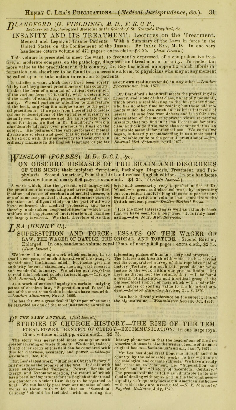 ft LA NDFORD [G. FIELDING), M. D., F. R.CP., J^ Lecturer on Psychological Medicine at the School of St. George's Hospital, Ac. INSANITY AND ITS TREATMENT: Lectures on the Treatment, Medical and Legal, of Insane Patients. With a Summary of the Laws in force in the United States on the Confinement of the Insane. By Isaac Ray, M. D. In one very handsome octavo volume of 471 pages: extra cloth, $3 25. (Just Ready.) This volume is presented to meet the want, so frequently expressed, of a comprehensive trea- tise, in moderate compass, on the pathology, diagnosis, and treatment of insanity. To render it of more value to the practitioner in this country, I>r. Ray has added an appendix which affords in- formation, not elsewhere to be found in so accessible a form, to physicians who may at any moment be called upon to take action in relation to patients. It satisfies a want which must have been sorely fell by the busy general practitioners of this country. It takes the form of a manual of clinical description of the various forms of insanity, with a description of the mode of examining persons suspected of in- sanity. We call particular attention to this feature of the book, as giving it a unique value to the gene- ral practitioner, if we pass from theoretical conside- rations to descriptions of the varieties of insanity as actually seen in practice and the appropriate treat- meat for them, we find in Dr. Blandford’s work a considerable advauce over previous writings on the subject. His pictures of the various forms of mental disease are so clear and good that no reader can fail to be struck with their superiority to those given in ordinary manuals in the English language or (so far as our own reading extends) in any other.—London Practitioner, Feb. 1871. Dr. Blandford’s book well meets the prevailing de- ficiency, and is one of that class, unhappily too small, which prove a real blessing to the busy practitionei who has no other time for reading but those odd mo- ments which he can catch in his brief intervals of leisure. It is so free from defects and is so fair a re- presentation of the most approved views respecting insanity, that we find in it small occasion for criti- cism, and can do little more than commend it as an admirable mauual for practical use. We end as we began, in heartily recommending it as a most useful and reliable guide to the general practitioner.—Am. Journal Med. Sciences, April, 1871. \yiNSLOW [FORBES), M.D., D.C.L., §-c. r ON OBSCURE DISEASES OF THE BRAIN AND DISORDERS OF THE MIND; their incipient Symptoms, Pathology, Diagnosis, Treatment, and Pro- phylaxis. Second American, from the third and revised English edition. In one handsome octavo volume of nearly 600 pages, extra cloth. $4 25. (Lately Issued.) A work which, like the present, will largely aid the practitioner in recognizing and arresting the first Insidious advances of cerebral and mental disease, is one of immense practical value, and demands earnest attention and diligent study on the part of all who have embraced the medical profession, and have thereby undertaken responsibilities in which the welfare and happiness of individuals and families are largely involved. We shall therefore close this brief and- necessarily very imperfect notice of Dr. Winslow’s great and classical work by expressing our conviction that it is long since so important and beautifully written a volume has issued from the British medical press.—Dublin Medical Press. It is the most interesting as well as valuable book that we have seen for a long time. It is truly fasci- nating.—Am. Jour. Med. Sciences. T EA (HENRY C.). .SUPERSTITION AND FORCE: ESSAYS ON THE WAGER OF LAW, THE WAGER OF BATTLE, THE ORDEAL, AND TORTURE. Second Edition, Enlarged. In one handsome volume royal 12mo. of nearly 500 pages; extra cloth, $2 75. (Just Issued.) We know of no single work which contains, in so small acompass, so much illustrative of the strangest operations of the human mind. Foot-notes give the authority for each statement, showing vast research and wonderful industry. We advise our confreres to read this book and ponder its teachings.—Chicago Med. Journal, Aug. 1870. As a work of curious inquiry on certain outlying points of obsolete law, “Superstition and Force’’ is one of the most remarkable books we have met with. —London Athenceum, Nov. 3, 1886. He has thrown a great deal of light upon what must be regarded as one of the most instructive as well as interesting phases of human society and progress. . . The fulness and breadth with which lie has carried out his comparative survey of this repulsive field of history [Torture], are such as to preclude our doing justice to the work within our present limits. But here, as throughout the volume, there will be found a wealth of illustration and a. critical grasp of the philosophical import of facts which will render Mr. Lea’s labors of sterling value to the historical stu- dent.— London Saturday Review, Oct. S, 1S70. As a book of ready reference on the subject, it is of the highest value.— Westminster Review, Oct. 1887. 75Y THE SAME AUTHOR. (Just Issued.) STUDIES IN CHURCH HISTORY—THE RISE OF THE TEM- PORAL POWER—BENEFIT OF CLERGY—EXCOMMUNICATION. In one large royal 12mo. volume of 516 pp. extra cloth. $2 75. The story was never told more calmly or with greater learning or wiser thought. We doubt, indeed, if any other study of this field can be compared with Hus for clearness, accuracy, and power. — Chicago Examiner, Dec. 1870. Mr. Lea’s latest work, “ Studies in Church History,” fully sustaius the promise of the first. It deals with three subjects—the Temporal Power, Benefit of Clergy, and Excommunication, the record of which has a peculiar importance for the English student, and is a chapter on Ancient Law likely to be regarded as final. VVe can hardly pass from our mention of such works as these—with which that on “Sacerdotal Celibacy” should be included—without noting the literary phenomenon that the head of one of the first American houses is also the writer of some of its most original books.— London Athenceum, Jan. 7, 1871. Mr. Lea has done great honor to himself and this country by the admirable works he has written on ecclesiologiealand coguate subjects. We have already had occasion to commend his “Superstition aud Force” and bis “History of Sacerdotal Celibacy.” The present volume is fully as admirable in its me- thod of dealing with topics aud in the thoroughness— aquality sofrequently lackingin American authors— with which they are investigated.—N. Y. Journal of Psychol. Medicine, July, 1870.