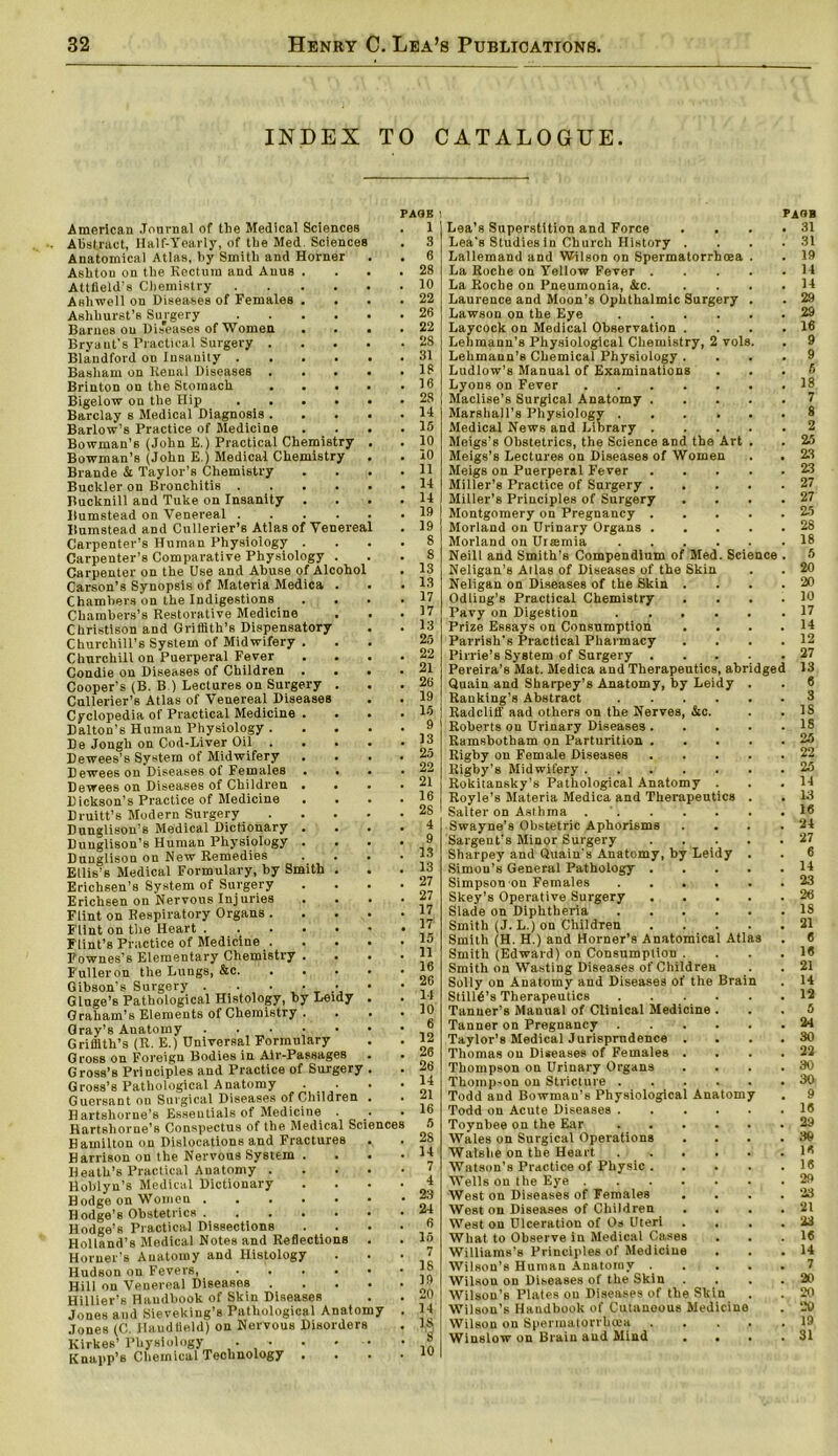 INDEX TO CATALOGUE. American Journal of the Medical Sciences Abstract, Half-Yearly, of the Med Sciences Anatomical Atlas, by Smith and Horner Ashton on the Rectum and Anus Attfield’s Chemistry Asliwell on Diseases of Females Ashhurst’s Surgery Barnes ou Diseases of Women Bryant’s Practical Surgery . Blandford ou Insanity . Basham on Renal Diseases . Brinton on the Stomach • Bigelow on the Hip , . Barclay s Medical Diagnosis . Barlow’s Practice of Medicine Bowman’s (John E.) Practical Chemistry Bowman’B (John E.) Medical Chemistry Brande & Taylor’s Chemistry Buckler on Bronchitis . Bucknill and Tuke on Insanity Bnmstead on Venereal . Bumstead and Cullerier’s Atlas of Venereal Carpenter’s Human Physiology . Carpenter’s Comparative Physiology Carpenter on the Use and Abuse of Alcohol Carson’s Synopsis of Materia Medica Chambers on the Indigestions Chambers’s Restorative Medicine Christison and Griffith’s Dispensatory Churchill’s System of Midwifery . Churchill on Puerperal Fever Condie on Diseases of Children Cooper’s (B. B ) Lectures on Surgery Cullerier’s Atlas of Venereal Diseases Cyclopedia of Practical Medicine Dalton’s Human Physiology . De Jongh on Cod-Liver Oil . Dewees’s System of Midwifery Dewees on Diseases of Females Dewees on Diseases of Children Dickson’s Practice of Medicine Druitt’s Modern Surgery Dunglison’s Medical Dictionary Dunglison’s Human Physiology Dunglison on New Remedies Ellis’s Medical Formulary, by Smi Eriehsen’s System of Surgery Erichsen on Nervous Injuries Flint on Respiratory Organs . Flint on the Heart . . Flint’s Practice of Medicine . Fownes’s Elementary Chemistry Fuller on the Lungs, &c. Gibson’s Surgery . . . Gluge’s Pathological Histology, by Leidy Graham’s Elements of Chemistry Gray’s Anatomy ■ Griffith’s (R. E.) Universal Formulary Gross on Foreign Bodies in Air-Passages Gross’s Principles and Practice of Surgery Gross’s Pathological Anatomy . . Guersant on Surgical Diseases of Children Hartshorne’s Essentials of Medicine Hartshorne’s Conspectus of the Medical Scier Hamilton on Dislocations and Fractures Harrison on the Nervous System H eath’s Practical Anatomy . Hoblyn’s Medical Dictionary Bodge on Women . . . Hodge’s Obstetrics . Hodge’s Practical Dissections Holland’s Medical Notes and Reflections Horner’s Anatomy and Histology Hudson on Fevers, Hill on Venereal Diseases . Hiilier’s Haudbook of Skin Diseases Jones and Sieveking’s Pathological Anatomy Jones (C. Hand Held) on Nervous Disorders Kirkes’ Physiology • • Knapp’s Chemical Technology . ith PAGE 1 3 6 28 10 22 26 22 28 31 18 16 28 14 15 10 10 11 14 14 19 19 8 8 13 13 17 17 13 25 22 21 26 19 15 9 13 25 22 21 16 25 4 9 13 13 27 27 17 17 15 11 16 26 14 10 6 12 26 26 14 21 16 5 2S 14 7 4 23 24 6 16 7 18 19 20 14 15 5 10 PAOB Lea’s Superstition and Force . . . .31 Lea's Studies in Church History .... 31 Lallemand and Wilson on Spermatorrhoea . . 19 La Roche on Yellow Fever 14 La Roche on Pneumonia, &c. . . . .14 Laurence and Moon’s Ophthalmic Surgery . . 29 Lawson on the Eye 29 Laycock on Medical Observation . . . .16 Lehmann’s Physiological Chemistry, 2 vols. . 9 Lehmann’s Chemical Physiology .... 9 Ludlow’s Manual of Examinations ... 6 Lyons on Fever 18 Maclise’s Surgical Anatomy 7 Marshall’s Physiology 8 Medical News and Library 2 Meigs’s Obstetrics, the Science and the Art . . 25 Meigs’s Lectures on Diseases of Women . . 23 Meigs on Puerperal Fever 23 Miller’s Practice of Surgery 27 Miller’s Principles of Surgery . . . .27 Montgomery on Pregnancy 25 Morland on Urinary Organs 28 Morland on Urtemia 18 Neill and Smith’s Compendium of Med. Science . 5 Neligan’s Atlas of Diseases of the Skin . . 20 Neligan on Diseases of the Skin .... 20 Odliug’s Practical Chemistry . . . .10 Pavy on Digestion . . . . . .17 Prize Essays on Consumption . . . .14 Parrish's Practical Pharmacy . . . .12 Pirrie’s System of Surgery 27 Pereira’s Mat. Medica and Therapeutics, abridged 13 Quain and Sharpey’s Anatomy, by Leidy . . 6 Ranking’s Abstract 3 Radcliff aad others on the Nerves, &c. . . IS Roberts on Urinary Diseases 18 Ramsbotham on Parturition 25 Rigby on Female Diseases 22 Rigby’s Midwifery 25 Rokitansky’s Pathological Anatomy . . .14 Royle’s Materia Medica and Therapeutics . . 13 Salter on Asthma 16 Swayne’s Obstetric Aphorisms . . . .24 Sargeut’s Minor Surgery 27 Sharpey and Quain’s Anatomy, by Leidy . . 6 Simon’s General Pathology 14 Simpson on Females 23 Skey’s Operative Surgery 26 Slade on Diphtheria 18 Smith (J. L.) on Children 21 Smith (H. H.) and Horner’s Anatomical Atlas . 6 Smith (Edward) on Consumption .... 16 Smith on Wasting Diseases of Children . . 21 Solly on Anatomy and Diseases of the Brain . 14 StillA’s Therapeutics 12 Tanner’s Manual of Clinical Medicine ... 5 Tanner on Pregnancy 24 Taylor’s Medical Jurisprudence . . . . 30 Thomas on Diseases of Females . . . .22 Thompson on Urinary Organs .... 30 Thompson on Stricture 30 Todd and Bowman’s Physiological Anatomy . 9 Todd on Acute Diseases 16 Toynbee on the Ear 29 Wales on Surgical Operations ... .39 Watshe on the Heart 16 Watson's Practice of Physic 16 Wells on the Eye 29 West on Diseases of Females . . . .23 West on Diseases of Children . . . .21 West on Ulceration of Os Uteri .... 23 What to Observe in Medical Cases . . .16 Williams's Principles of Medicine . . .14 Wilson’s Human Anatomy 7 Wilson on Diseases of the Skin . . . 20 Wilson’s Plates ou Diseases of the Skin . . 20 Wilson’s Haudbook of Cutaneous Medicine . 20 Wilson on Spermatorrhoea 19 Winslow on Brain and Mind . . . .31