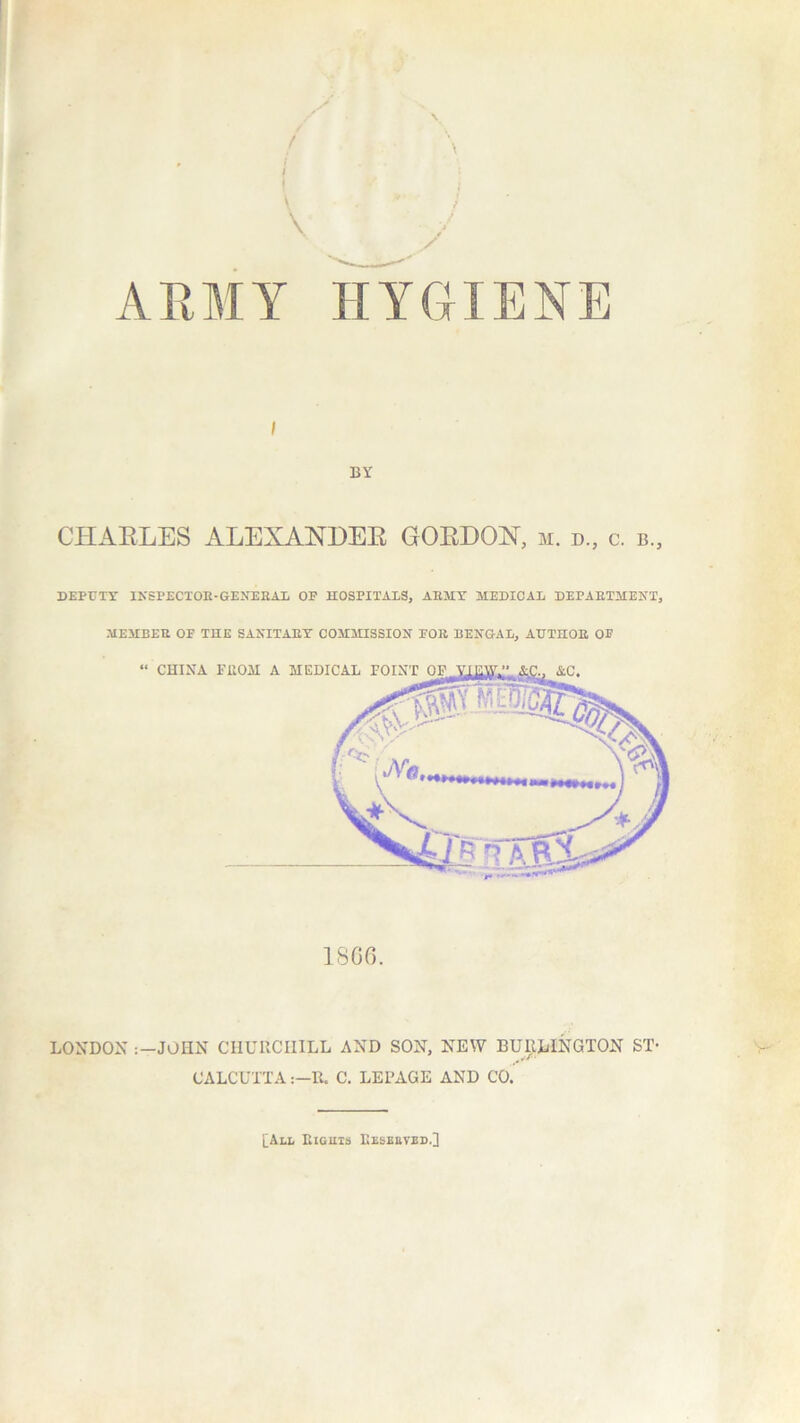 ARMY HYGIENE i BY CHARLES ALEXANDER GORDON, m. d., c. b. DEPUTY INSPECTOE-GENEEAL OP HOSPITALS, AEMY MEDICAL DEPAETMENT, MEMBER OF THE SANITARY COMMISSION FOR BENGAL, AUTHOR OF I860. LONDON :-JOHN CHURCHILL AND SON, NEW BURLINGTON ST- CALCUTTAR. C. LEPAGE AND CO. [All Eights Eeseuved.]