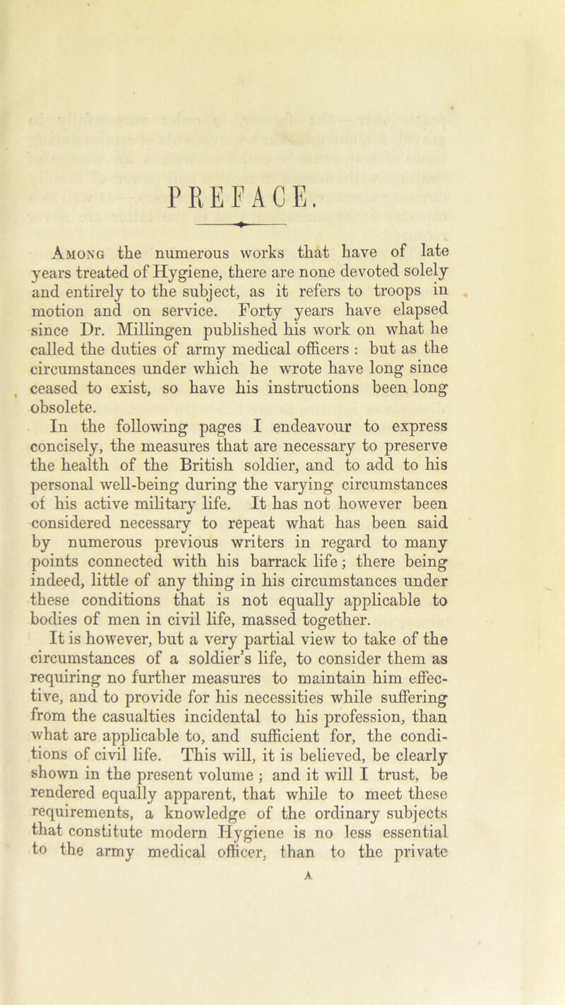 PREFACE. Among the numerous works that have of late years treated of Hygiene, there are none devoted solely and entirely to the subject, as it refers to troops in motion and on service. Forty years have elapsed since Dr. Millingen published his work on what he called the duties of army medical officers : but as the circumstances under which he wrote have long since ceased to exist, so have his instructions been long obsolete. In the following pages I endeavour to express concisely, the measures that are necessary to preserve the health of the British soldier, and to add to his personal well-being during the varying circumstances of his active military life. It has not however been considered necessary to repeat what has been said by numerous previous writers in regard to many points connected with his barrack life; there being indeed, little of any thing in his circumstances under these conditions that is not equally applicable to bodies of men in civil life, massed together. It is however, but a very partial view to take of the circumstances of a soldier’s life, to consider them as requiring no further measures to maintain him effec- tive, and to provide for his necessities while suffering from the casualties incidental to his profession, than what are applicable to, and sufficient for, the condi- tions of civil life. This will, it is believed, be clearly shown in the present volume ; and it will I trust, be rendered equally apparent, that while to meet these requirements, a knowledge of the ordinary subjects that constitute modern Hygiene is no less essential to the army medical officer, than to the private A