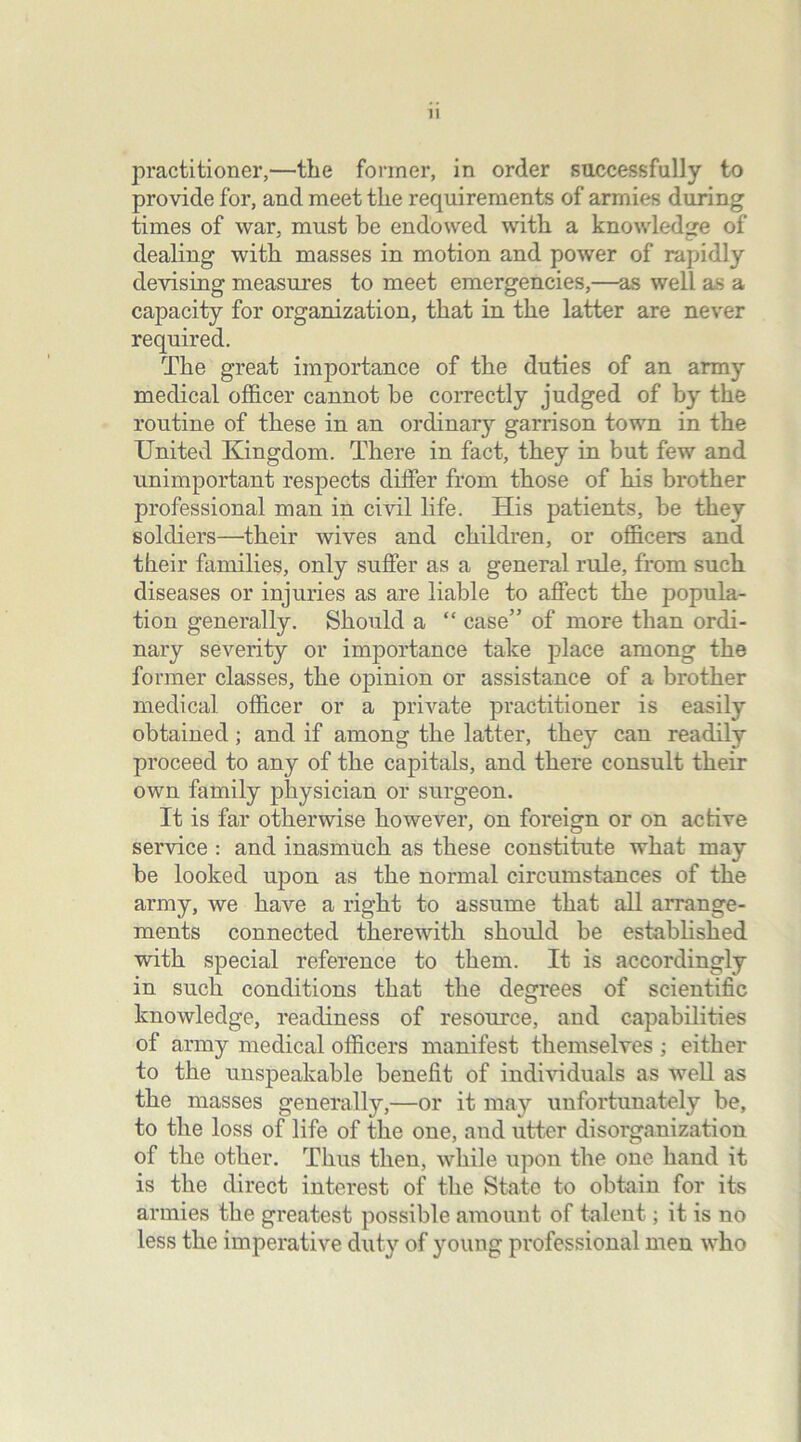 practitioner,—the former, in order successfully to provide for, and meet the requirements of armies during times of war, must be endowed with a knowledge of dealing with masses in motion and power of rapidly devising measures to meet emergencies,—as well as a capacity for organization, that in the latter are never required. The great importance of the duties of an army medical officer cannot he correctly judged of by the routine of these in an ordinary garrison town in the United Kingdom. There in fact, they in but few and unimportant respects differ from those of his brother professional man in civil life. His patients, be they soldiers—their wives and children, or officers and their families, only suffer as a general rule, from such diseases or injuries as are liable to affect the popula- tion generally. Should a “ case” of more than ordi- nary severity or importance take place among the former classes, the opinion or assistance of a brother medical officer or a private practitioner is easily obtained; and if among the latter, they can readily proceed to any of the capitals, and there consult their own family physician or surgeon. It is far otherwise however, on foreign or on active service : and inasmuch as these constitute what may be looked upon as the normal circumstances of the army, we have a right to assume that all arrange- ments connected therewith should be established with special reference to them. It is accordingly in such conditions that the degrees of scientific knowledge, readiness of resource, and capabilities of army medical officers manifest themselves ; either to the unspeakable benefit of individuals as well as the masses generally,—or it may unfortunately be, to the loss of life of the one, and utter disorganization of the other. Thus then, while upon the one hand it is the direct interest of the State to obtain for its armies the greatest possible amount of talent; it is no less the imperative duty of young professional men who