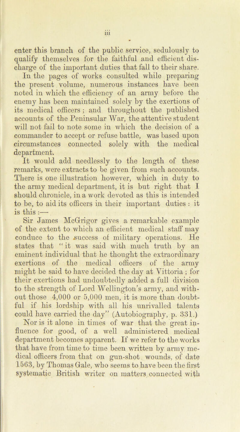 enter this branch of the public service, sedulously to qualify themselves for the faithful and efficient dis- charge of the important duties that fall to their share. In the pages of works consulted while preparing the present volume, numerous instances have been noted in which the efficiency of an army before the enemy has been maintained solely by the exertions of its medical officers ; and throughout the published accounts of the Peninsular War, the attentive student will not fail to note some in which the decision of a commander to accept or refuse battle, was based upon circumstances connected solely with the medical department. It would add needlessly to the length of these remarks, were extracts to be given from such accounts. There is one illustration however, which in duty to the army medical department, it is but right that I should chronicle, in a work devoted as this is intended to be, to aid its officers in their important duties : it is this :— Sir James McGrrigor gives a remarkable example of the extent to which an efficient medical staff may conduce to the .success of military operations. He states that “ it was said with much truth by an eminent individual that he thought the extraordinary exertions of the medical officers of the army might be said to have decided the day at Yittoria ; for their exertions had undoubtedly added a full division to the strength of Lord Wellington’s army, and with- out those 4,000 or 5,000 men, it is more than doubt- ful if his lordship with all his unrivalled talents could have carried the day” (Autobiography, p. 331.) Nor is it alone in times of war that the great in- fluence for good, of a well administered medical department becomes apparent. If we refer to the works that have from time to time been written by army me- dical officers from that on gun-shot wounds, of date 1563, by Thomas Gale, who seems to have been the first systematic British writer on matters connected with