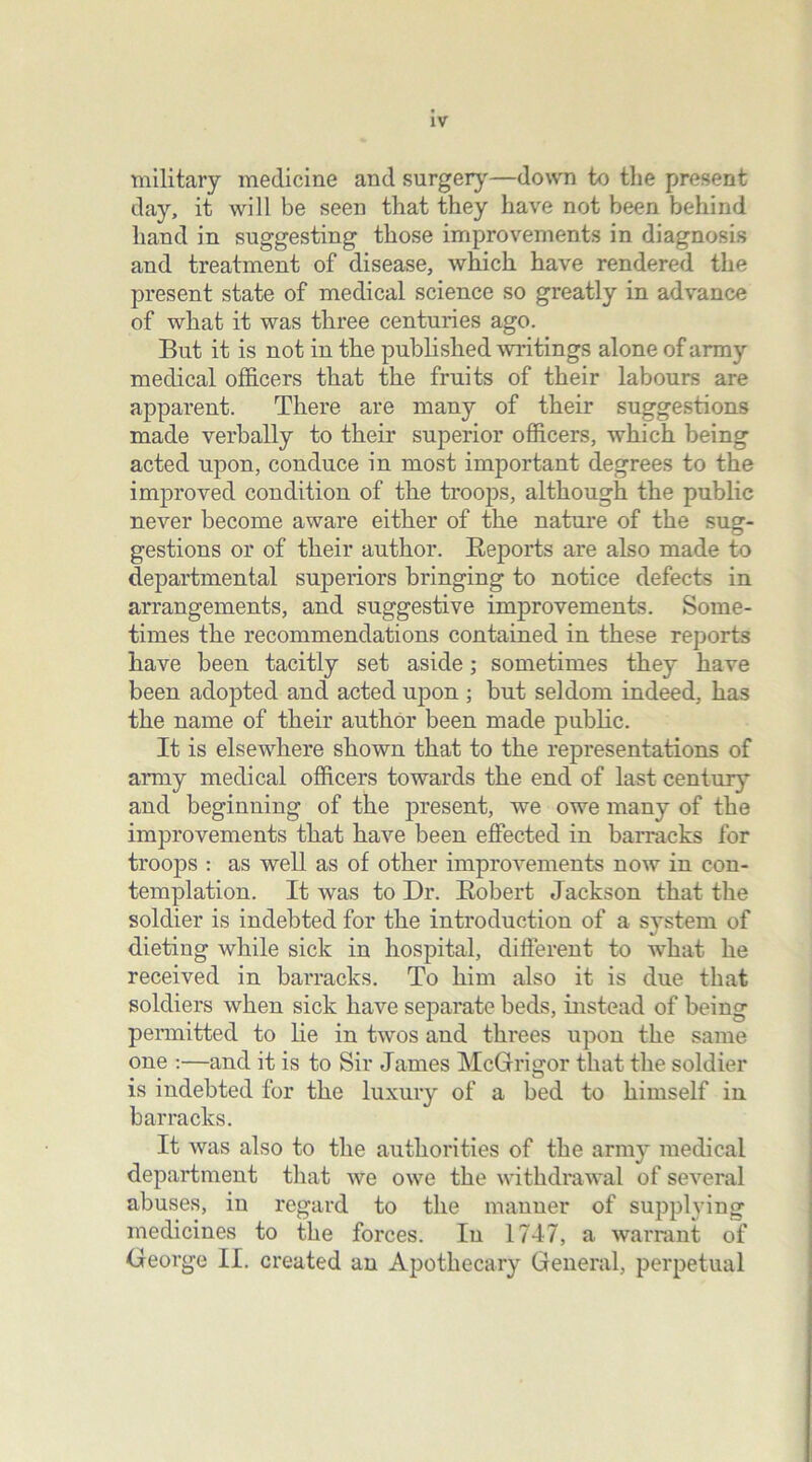 military medicine and surgery—down to the present day, it will be seen that they have not been behind hand in suggesting those improvements in diagnosis and treatment of disease, which have rendered the present state of medical science so greatly in advance of what it was three centuries ago. But it is not in the published writings alone of army medical officers that the fruits of their labours are apparent. There are many of their suggestions made verbally to their superior officers, which being acted upon, conduce in most important degrees to the improved condition of the troops, although the public never become aware either of the nature of the sug- gestions or of their author. Reports are also made to departmental superiors bringing to notice defects in arrangements, and suggestive improvements. Some- times the recommendations contained in these reports have been tacitly set aside; sometimes they have been adopted and acted upon ; but seldom indeed, has the name of their author been made public. It is elsewhere shown that to the representations of army medical officers towards the end of last century and beginning of the present, we owe many of the improvements that have been effected in barracks for troops : as well as of other improvements now in con- templation. It was to Dr. Robert Jackson that the soldier is indebted for the introduction of a system of dieting while sick in hospital, different to what he received in barracks. To him also it is due that soldiers when sick have separate beds, instead of being permitted to lie in twos and threes upon the same one :—and it is to Sir James McGrrigor that the soldier is indebted for the luxury of a bed to himself in barracks. It was also to the authorities of the army medical department that we owe the withdrawal of several abuses, in regard to the manner of supplying medicines to the forces. In 1747, a warrant of George II. created an Apothecary General, perpetual