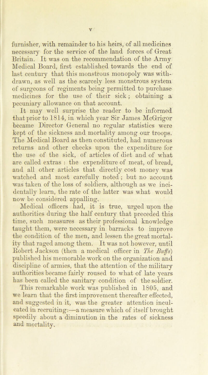 furnisher, with remainder to his heirs, of all medicines necessary for the service of the land forces of Great Britain. It was on the recommendation of the Army Medical Board, first established towards the end of last century that this monstrous monopoly was with- drawn, as well as the scarcely less monstrous system of surgeons of regiments being permitted to purchase medicines for the use of their sick; obtaining a pecuniary allowance on that account. It may well surprise the reader to be informed that prior to 1814, in which year Sir James McGrigor became Director General no regular statistics were kept of the sickness and mortality among our troops. The Medical Board as then constituted, had numerous returns and other checks upon the expenditure for the use of the sick, of articles of diet and of what are called extras : the expenditure of meat, of bread, and all other articles that directly cost money was watched and most carefully noted; but no account was taken of the loss of soldiers, although as we inci- dentally learn, the rate of the latter was what would now be considered appalling. Medical officers had, it is true, urged upon the authorities during the half century that preceded this time, such measures as their professional knowledge taught them, were necessary in barracks to improve the condition of the men, and lessen the great mortal- ity that raged among them. It was not however, until Bobert Jackson (then a medical officer in The Bufs) published his memorable work on the organization and discipline of armies, that the attention of the military authorities became fairly roused to what of late years has been called the sanitary condition of the soldier. This remarkable work was published in 1805, and we learn that the first improvement thereafter effected, and suggested in it, was the greater attention incul- cated in recruiting:—a measure which of itself brought speedily about a diminution in the rates of sickness and mortality.