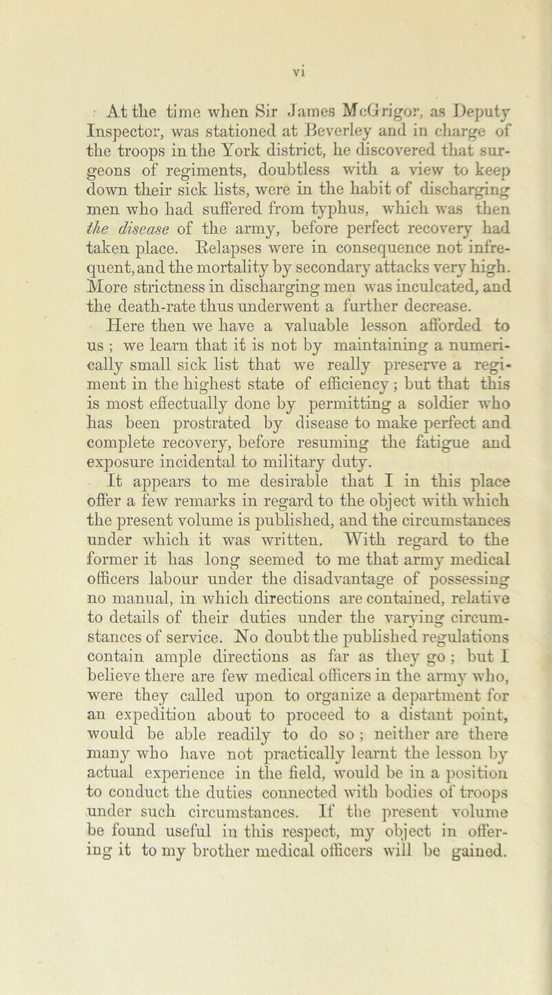 At tlie time when Sir James McGrigor, as Deputy Inspector, was stationed at Beverley and in charge of the troops in the York district, he discovered that sur- geons of regiments, doubtless with a view to keep down their sick lists, were in the habit of discharging men who bad suffered from typhus, which was then the disease of the army, before perfect recovery had taken place. Relapses were in consequence not infre- quent, and the mortality by secondary attacks very high. More strictness in discharging men was inculcated, and the death-rate thus underwent a further decrease. Here then we have a valuable lesson afforded to us ; we learn that it is not by maintaining a numeri- cally small sick list that we really preserve a regi- ment in the highest state of efficiency; but that this is most effectually done by permitting a soldier who has been prostrated by disease to make perfect and complete recovery, before resuming the fatigue and exjiosure incidental to military duty. It appears to me desirable that I in this place offer a few remarks in regard to the object with which the present volume is published, and the circumstances under which it was written. With regard to the former it has long seemed to me that army medical officers labour under the disadvantage of possessing no manual, in which directions are contained, relative to details of their duties under the valying circum- stances of service. No doubt the published regulations contain ample directions as far as they go ; but I believe there are few medical officers in the army who, were they called upon to organize a department for an expedition about to proceed to a distant point, would be able readily to do so ; neither are there many who have not practically learnt the lesson by actual experience in the field, would be in a position to conduct the duties connected with bodies of troops under such circumstances. If the present volume be found useful in this respect, my object in offer- ing it to my brother medical officers will lie gained.