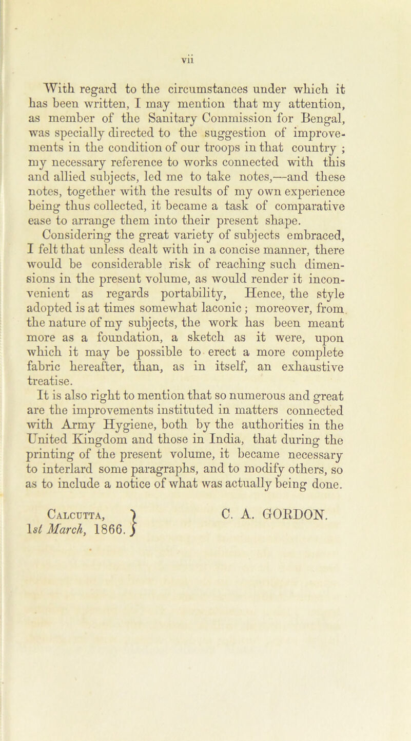 Vll With regard to the circumstances under which it has been written, I may mention that my attention, as member of the Sanitary Commission for Bengal, was specially directed to the suggestion of improve- ments in the condition of our troops in that country ; my necessary reference to works connected with this and allied subjects, led me to take notes,—and these notes, together with the results of my own experience being thus collected, it became a task of comparative ease to arrange them into their present shape. Considering the great variety of subjects embraced, I felt that unless dealt with in a concise manner, there would be considerable risk of reaching such dimen- sions in the present volume, as would render it incon- venient as regards portability, Hence, the style adopted is at times somewhat laconic ; moreover, from the nature of my subjects, the work has been meant more as a foundation, a sketch as it were, upon which it may be possible to erect a more complete fabric hereafter, than, as in itself, an exhaustive treatise. It is also right to mention that so numerous and great are the improvements instituted in matters connected with Army Hygiene, both by the authorities in the United Kingdom and those in India, that during the printing of the present volume, it became necessary to interlard some paragraphs, and to modify others, so as to include a notice of what was actually being done. Calcutta, 1 si March, 1866. C. A. GOKDON.