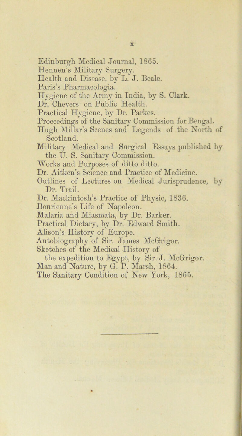 Edinburgh Medical Journal, 1865. Hennen’s Military Surgery. Health and Disease, by L. J. Beale. Paris’s Pkarmacologia. Hygiene of the Army in India, by S. Clark. Dr. Ckevers on Public Health. Practical Hygiene, by Dr. Parkes. Proceedings of the Sanitary Commission for Bengal. Hugh Millar’s Scenes and Legends of the North of Scotland. Military Medical and Surgical Essays published by the TJ. S. Sanitary Commission. Works and Purposes of ditto ditto. Dr. Aitken’s Science and Practice of Medicine. Outlines of Lectures on Medical Jurisprudence, by Dr. Trail. Dr. Mackintosh’s Practice of Physic, 1S36. Bourienne’s Life of Napoleon. Malaria and Miasmata, by Dr. Barker. Practical Dietary, by Dr. Edward Smith. Alison’s History of Europe. Autobiography of Sir. James McGrrigor. Sketches of the Medical History of the expedition to Egypt, by Sir. J. McGrrigor. Man and Nature, by Gr. P. Marsh, 1864. The Sanitary Condition of New York, 1S65.