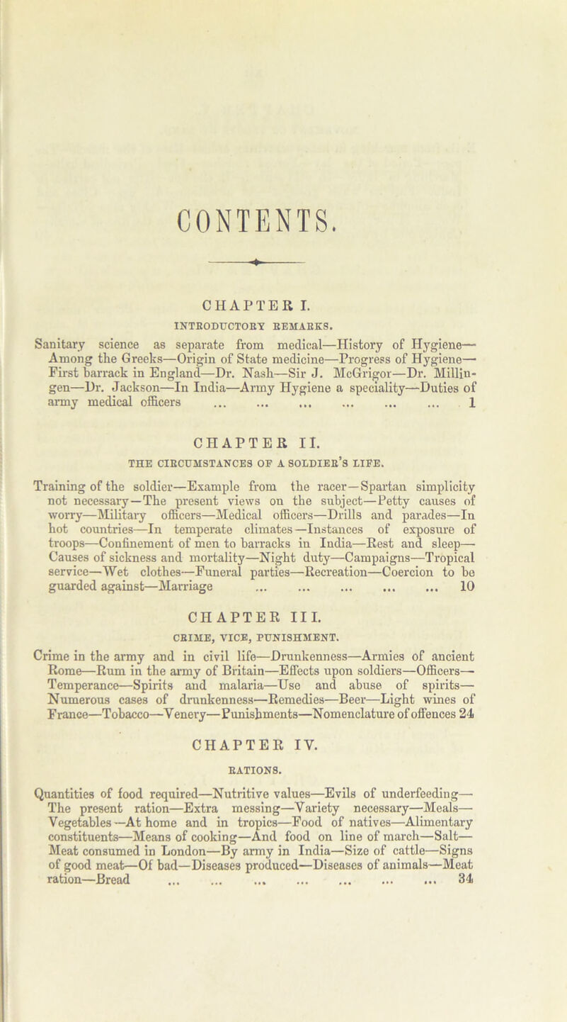 CONTENTS. CHAPTER I. INTBODUCTOEY BEMAEKS. Sanitary science as separate from medical—History of Hygiene— Among the Greeks—Origin of State medicine—Progress of Hygiene— First barrack in England—Dr. Nash—Sir J. McGrigor—Dr. Millin- gen—Dr. Jackson—In India—Army Hygiene a speciality—Duties of army medical officers ... ... ... ... ... ... 1 CHAPTER II. THE CIBCUMSTANCES OF A SOLDIEE’S LIFE. Training of the soldier—Example from the racer—Spartan simplicity not necessary—The present views on the subject—Petty causes of worry—Military officers—Medical officers—Drills and parades—In hot countries—In temperate climates—Instances of exposure of troops—Confinement of men to barracks in India—Rest and sleep— Causes of sickness and mortality—Night duty—Campaigns—Tropical service—Wet clothes—Funeral parties—Recreation—Coercion to be guarded against—Marriage ... ... ... ... ... 10 CHAPTER III. CBIME, VICE, PUNISHMENT. Crime in the army and in civil life—Drunkenness—Armies of ancient Rome—Rum in the army of Britain—Effects upon soldiers—Officers—■ Temperance—Spirits and malaria—Use and abuse of spirits— Numerous cases of drunkenness—Remedies—Beer—Light wines of France—Tobacco—Venery—Punishments—Nomenclature of offences 24 CHAPTER IV. EATIONS. Quantities of food required—Nutritive values—Evils of underfeeding— The present ration—Extra messing—Variety necessary—Meals— Vegetables —At home and in tropics—Food of natives—Alimentary constituents—Means of cooking—And food on line of march—Salt— Meat consumed in London—By army in India—Size of cattle—Signs of good meat—Of bad—Diseases produced—Diseases of animals—Meat ration—Bread 34